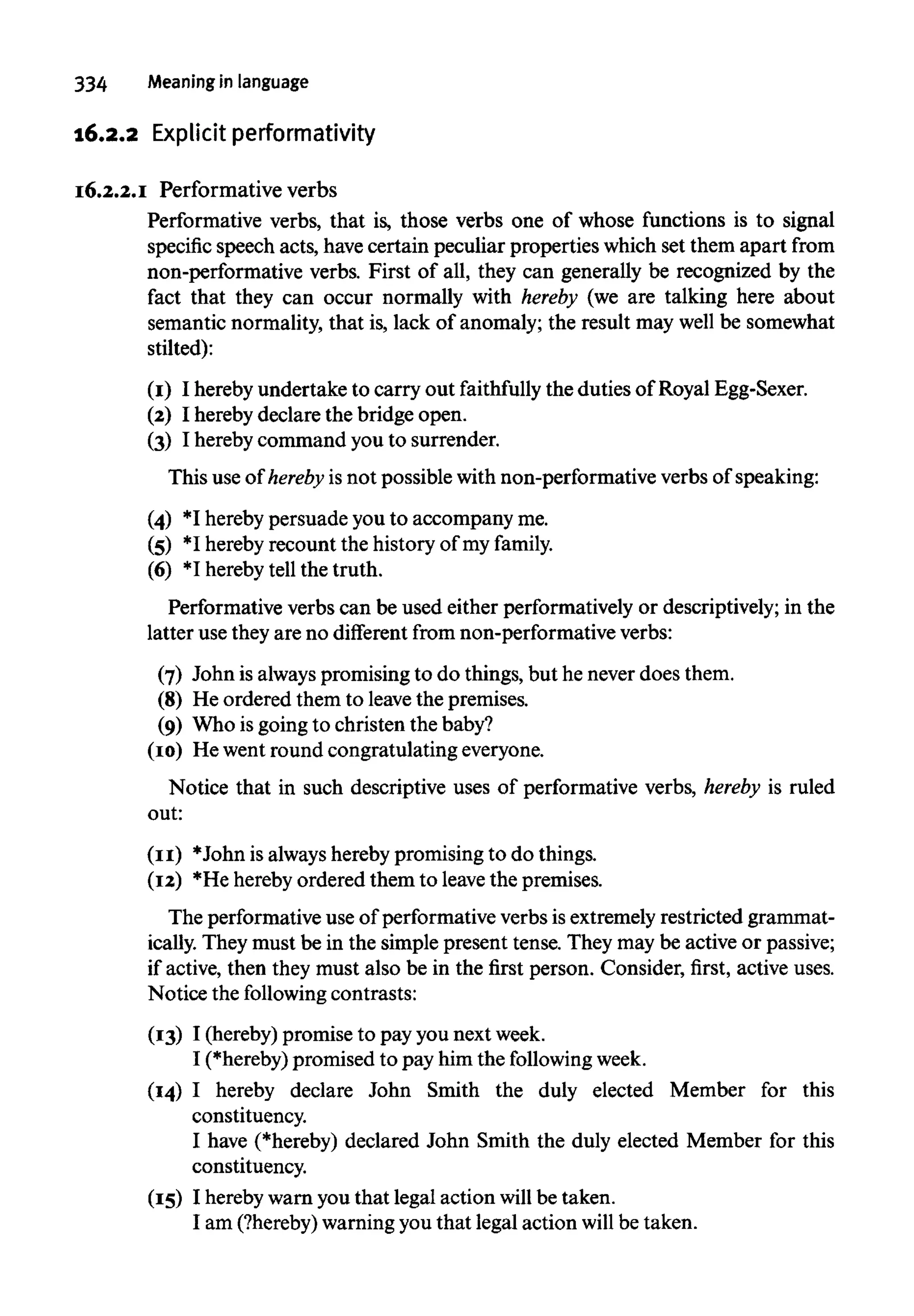 16.2.2 Explicit performativity
16.2.2.1 Performative verbs
Performative verbs, that is, those verbs one of whose functions is to signal
specific speech acts, havecertain peculiar properties which set them apart from
non-performative verbs. First of all, they can generally be recognized by the
fact that they can occur normally with hereby (we are talking here about
semantic normality, that is, lack of anomaly; the result may well be somewhat
stilted):
(1) I hereby undertake to carry out faithfully the duties of Royal Egg-Sexer.
(2) I hereby declare the bridge open.
(3) I herebycommand youto surrender.
This use of hereby is not possible with non-performative verbs of speaking:
(4) *I hereby persuade you to accompany me.
(5) *I hereby recount the history of my family.
(6) *I hereby tell the truth.
Performative verbs can be used either performatively or descriptively; in the
latter use they are no different from non-performative verbs:
(7) John is alwayspromising to do things, but he never does them.
(8) He ordered them to leavethe premises.
(9) Who is going to christen the baby?
(10) He went round congratulating everyone.
Notice that in such descriptive uses of performative verbs, hereby is ruled
out:
(11) *John is alwayshereby promising to do things.
(12) *He hereby ordered them to leavethe premises.
The performative use of performative verbs is extremely restricted grammat-
ically. They must be in the simple present tense. They may be active or passive;
if active, then they must also be in the first person. Consider, first, active uses.
Notice the following contrasts:
(13) I (hereby) promise to pay you next week.
I (*hereby) promised to pay him the following week.
(14) I hereby declare John Smith the duly elected Member for this
constituency.
I have (*hereby) declared John Smith the duly elected Member for this
constituency.
(15) I hereby warn you that legal action will be taken.
I am (?hereby)warningyou that legal action will be taken.
 