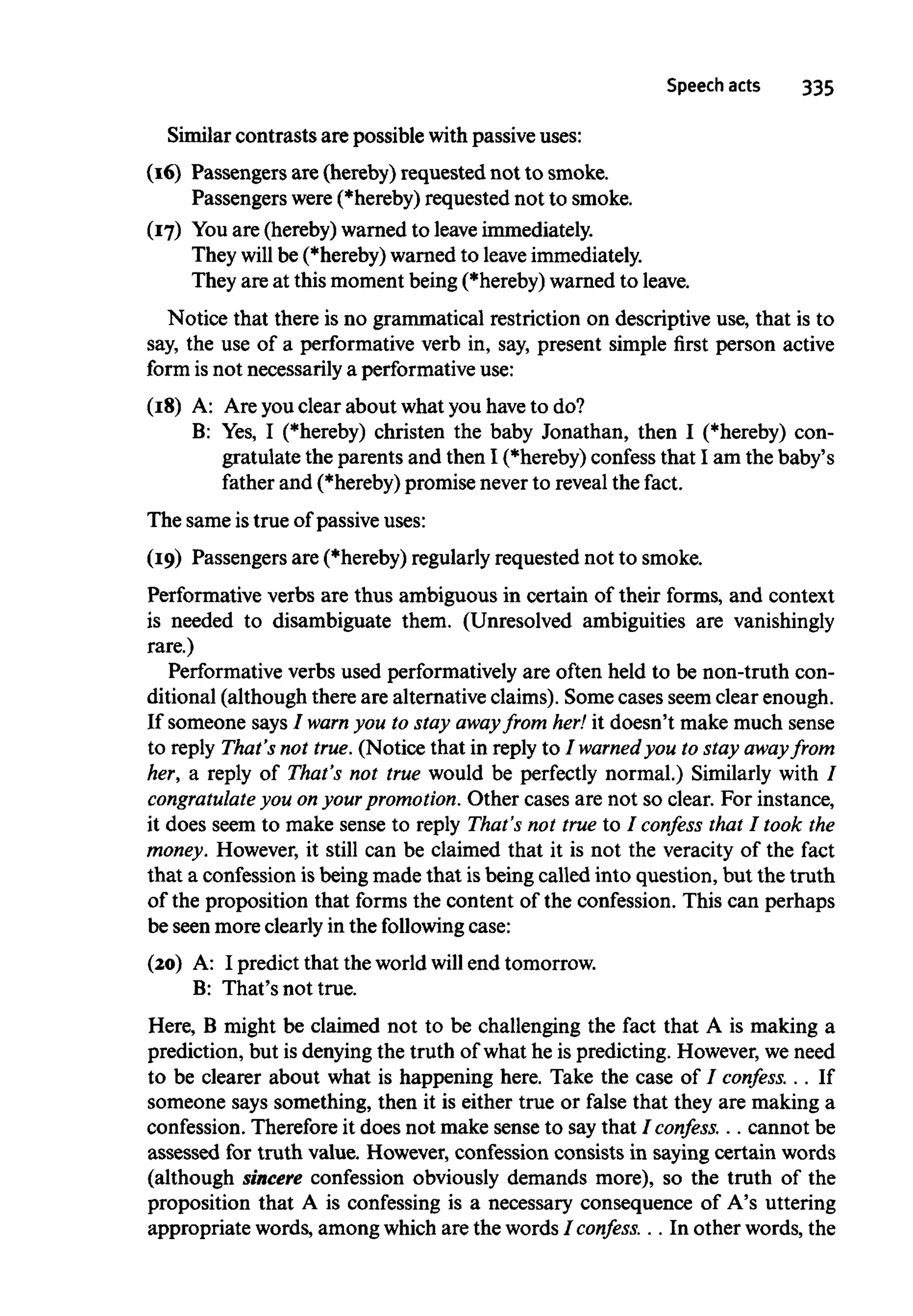 Speech acts 335
Similar contrasts are possible with passive uses:
(16) Passengers are (hereby) requested not to smoke.
Passengers were (*hereby) requested not to smoke.
(17) You are (hereby) warned to leave immediately.
They will be (*hereby) warned to leaveimmediately.
They are at this moment being (*hereby) warned to leave.
Notice that there is no grammatical restriction on descriptive use, that is to
say, the use of a performative verb in, say, present simple first person active
form isnot necessarily a performative use:
(18) A: Are you clear about what you haveto do?
B: Yes, I (*hereby) christen the baby Jonathan, then I (*hereby) con-
gratulate the parents and then I (*hereby) confess that I am the baby's
father and (*hereby) promise neverto reveal the fact.
The same istrue of passive uses:
(19) Passengers are (*hereby) regularly requested not to smoke.
Performative verbs are thus ambiguous in certain of their forms, and context
is needed to disambiguate them. (Unresolved ambiguities are vanishingly
rare.)
Performative verbs used performatively are often held to be non-truth con-
ditional (although there are alternative claims). Some cases seem clear enough.
If someone says / warn you to stay awayfrom her!it doesn't make much sense
to reply That's not true.(Notice that in reply to I warned you to stay away from
her, a reply of That's not true would be perfectly normal.) Similarly with I
congratulate you onyourpromotion.Other cases are not so clear. For instance,
it does seem to make sense to reply That's not true to / confess that I took the
money. However, it still can be claimed that it is not the veracity of the fact
that a confession isbeing made that isbeing called into question, but the truth
of the proposition that forms the content of the confession. This can perhaps
be seen more clearly in the following case:
(20) A: I predict that the world willend tomorrow.
B: That's not true.
Here, B might be claimed not to be challenging the fact that A is making a
prediction, but is denying the truth of what he is predicting. However,weneed
to be clearer about what is happening here. Take the case of / confess. . . If
someone says something, then it is either true or false that they are making a
confession. Therefore it does not make sense to saythat I confess. . . cannot be
assessed for truth value. However, confession consists in saying certain words
(although sincere confession obviously demands more), so the truth of the
proposition that A is confessing is a necessary consequence of A's uttering
appropriate words, among which are the words I confess. . . In other words, the
 