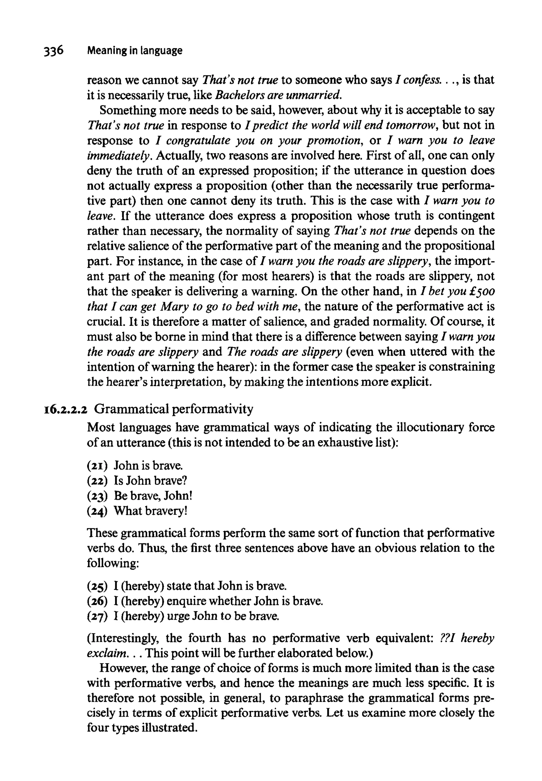 336 Meaning in language
reason wecannot say That's not true to someone who says / confess. . ., is that
it is necessarily true, like Bachelors are unmarried.
Something more needs to be said, however, about whyit is acceptable to say
That's not true in response to I predict the world will end tomorrow, but not in
response to 7 congratulate you on your promotion, or / warn you to leave
immediately. Actually, two reasons are involved here. First of all, one can only
deny the truth of an expressed proposition; if the utterance in question does
not actually express a proposition (other than the necessarily true performa-
tive part) then one cannot deny its truth. This is the case with I warn you to
leave. If the utterance does express a proposition whose truth is contingent
rather than necessary, the normality of saying That's not true depends on the
relative salience of the performative part of the meaning and the propositional
part. For instance, in the case of I warn you the roads are slippery, the import-
ant part of the meaning (for most hearers) is that the roads are slippery, not
that the speaker is delivering a warning. On the other hand, in 7bet you £500
that I can get Mary to go to bed with me, the nature of the performative act is
crucial. It is thereforea matter of salience, and graded normality.Of course, it
must also be borne in mind that there is a difference between saying7warn you
the roads are slippery and The roads are slippery (even when uttered with the
intention of warningthe hearer): in the former case the speaker is constraining
the hearer's interpretation, bymaking the intentions more explicit.
16.2.2.2 Grammatical performativity
Most languages have grammatical ways of indicating the illocutionary force
of an utterance (this isnot intended to be an exhaustivelist):
(21) John isbrave.
(22) Is Johnbrave?
(23) Bebrave, John!
(24) Whatbravery!
These grammatical forms perform the same sort of function that performative
verbs do. Thus, the first three sentences above have an obvious relation to the
following:
(25) I (hereby) state that John isbrave.
(26) I (hereby) enquirewhether John is brave.
(27) I (hereby) urge John to be brave.
(Interestingly, the fourth has no performative verb equivalent: ??1hereby
exclaim. . .This point will befurtherelaborated below.)
However, the range of choice of forms is much more limited than is the case
with performative verbs, and hence the meanings are much less specific. It is
therefore not possible, in general, to paraphrase the grammatical forms pre-
cisely in terms of explicit performative verbs. Let us examine more closely the
four types illustrated.
 