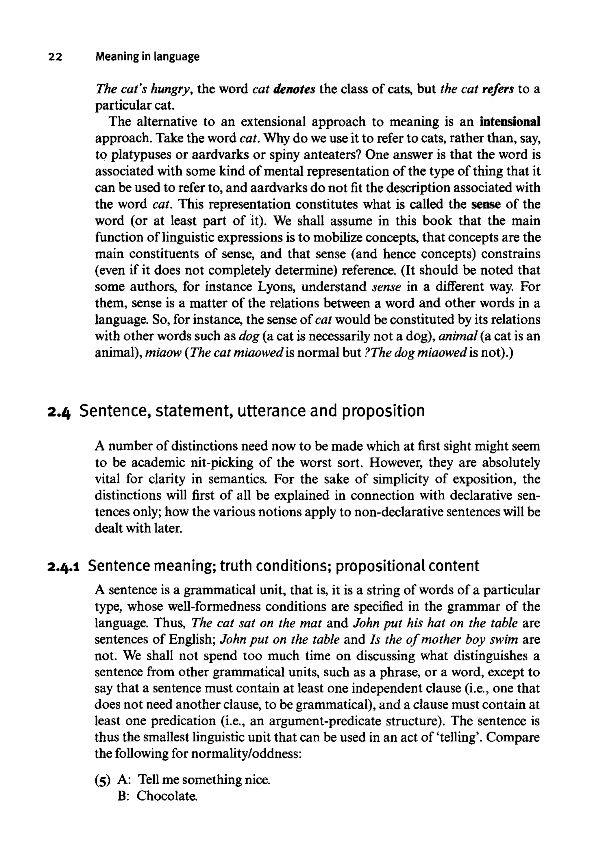 22 Meaning in language
The cat's hungry, the word cat denotes the class of cats, but the cat refers to a
particular cat.
The alternative to an extensional approach to meaning is an intensional
approach. Take the word cat.Whydo weuseit to refer to cats, rather than,say,
to platypuses or aardvarks or spiny anteaters? One answer is that the word is
associated with some kind of mental representation of the type of thing that it
can be used to refer to, and aardvarks do not fit the description associated with
the word cat. This representation constitutes what is called the sense of the
word (or at least part of it). We shall assume in this book that the main
function of linguistic expressions is to mobilize concepts, that concepts are the
main constituents of sense, and that sense (and hence concepts) constrains
(even if it does not completely determine) reference. (It should be noted that
some authors, for instance Lyons, understand sense in a different way. For
them, sense is a matter of the relations between a word and other words in a
language. So, for instance, the sense of cat would be constituted by its relations
with other words such as dog(a cat is necessarily not a dog), animal(a cat is an
animal), miaow (Thecat miaowed is normal but ?The dog miaowed is not).)
2.4 Sentence, statement, utterance and proposition
A number of distinctions need now to be made which at first sight might seem
to be academic nit-picking of the worst sort. However, they are absolutely
vital for clarity in semantics. For the sake of simplicity of exposition, the
distinctions will first of all be explained in connection with declarative sen-
tences only;how the variousnotions apply to non-declarative sentenceswill be
dealt withlater.
2.4.1 Sentence meaning;truth conditions; propositionalcontent
A sentence is a grammatical unit, that is, it is a string of words of a particular
type, whose well-formednessconditions are specified in the grammar of the
language. Thus, The cat sat on the mat and John put his hat on the table are
sentences of English; John put on the table and Is the of mother boy swim are
not. We shall not spend too much time on discussing what distinguishes a
sentence from other grammatical units, such as a phrase, or a word, except to
say that a sentencemust contain at least one independentclause (i.e., one that
does not need another clause, to be grammatical), and a clause must contain at
least one predication (i.e., an argument-predicate structure). The sentence is
thus the smallestlinguisticunit that can be used in an act of 'telling'. Compare
the following for normality/oddness:
(5) A: Tell me something nice.
B: Chocolate.
 
