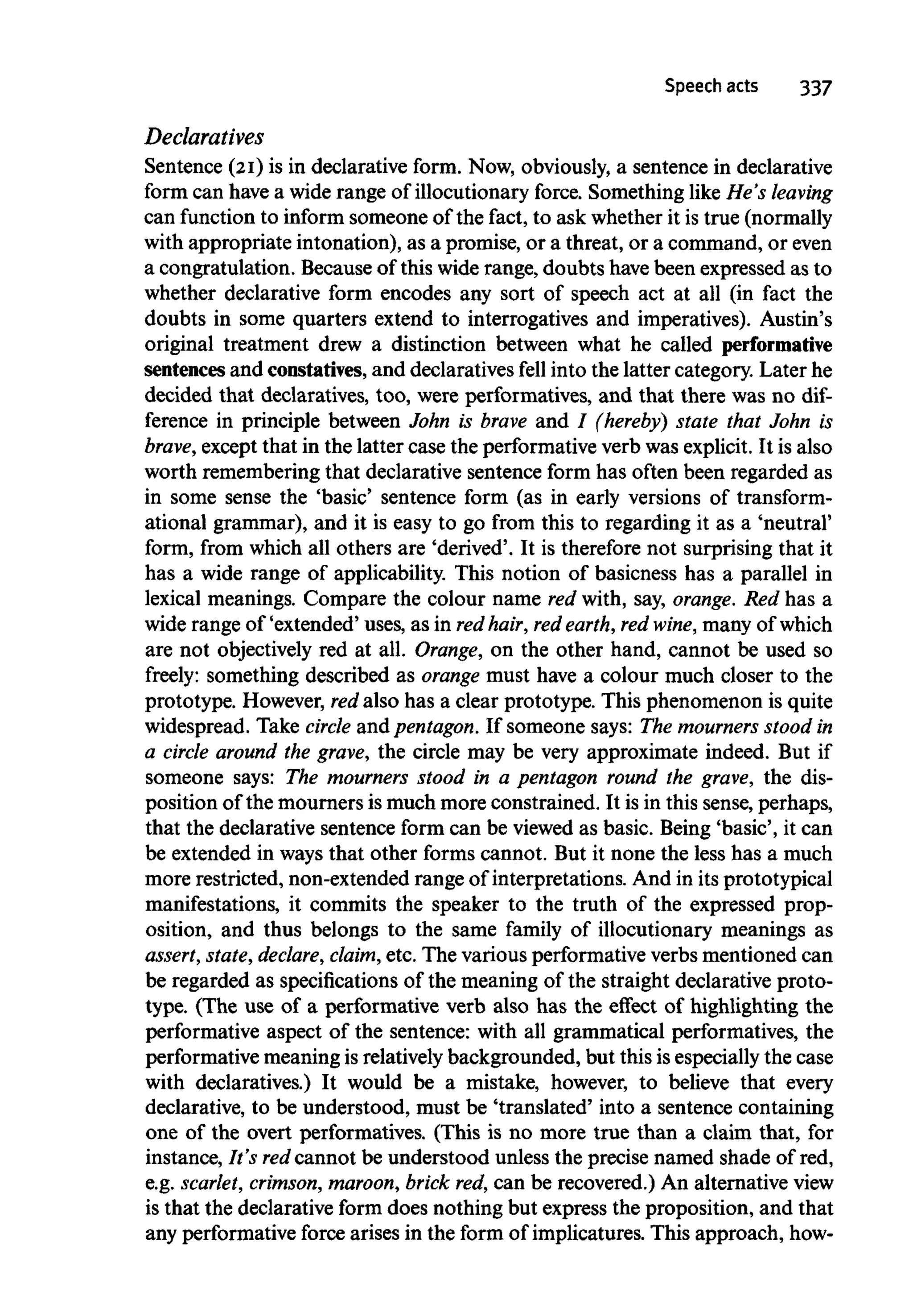 Speech acts 337
Declaratives
Sentence (21) is in declarative form. Now, obviously, a sentence in declarative
form can have a widerange of illocutionary force. Something like He's leaving
can function to informsomeone of the fact, to ask whetherit is true (normally
with appropriate intonation), as a promise, or a threat, or a command, or even
a congratulation. Because of this wide range, doubts have been expressed as to
whether declarative form encodes any sort of speech act at all (in fact the
doubts in some quarters extend to interrogatives and imperatives). Austin's
original treatment drew a distinction between what he called performative
sentences and constarives, and declaratives fell into the latter category. Later he
decided that declaratives, too, were performatives, and that there was no dif-
ference in principle between John is brave and / (hereby) state that John is
brave,except that in the latter case the performative verb was explicit. It is also
worth remembering that declarative sentence form has often been regarded as
in some sense the 'basic' sentence form (as in early versions of transform-
ational grammar), and it is easy to go from this to regarding it as a 'neutral'
form, from which all others are 'derived'. It is therefore not surprising that it
has a wide range of applicability. This notion of basicness has a parallel in
lexical meanings. Compare the colour name red with, say, orange. Red has a
wide range of 'extended' uses, as in red hair,red earth,red wine, many ofwhich
are not objectively red at all. Orange, on the other hand, cannot be used so
freely: something described as orange must have a colour much closer to the
prototype. However, redalso has a clear prototype. This phenomenon is quite
widespread. Take circle and pentagon.If someone says: The mourners stoodin
a circle around the grave, the circle may be very approximate indeed. But if
someone says: The mourners stood in a pentagon round the grave, the dis-
position of the mourners is much more constrained. It is in this sense, perhaps,
that the declarative sentence form can be viewed as basic. Being 'basic', it can
be extended in waysthat other forms cannot. But it none the less has a much
more restricted, non-extended range of interpretations. And in its prototypical
manifestations, it commits the speaker to the truth of the expressed prop-
osition, and thus belongs to the same family of illocutionary meanings as
assert, state, declare, claim, etc. The various performative verbsmentioned can
be regarded as specifications of the meaning of the straight declarative proto-
type. (The use of a performative verb also has the effect of highlighting the
performative aspect of the sentence: with all grammatical performatives, the
performative meaning is relativelybackgrounded, but this is especially the case
with declaratives.) It would be a mistake, however, to believe that every
declarative, to be understood, must be 'translated' into a sentence containing
one of the overt performatives. (This is no more true than a claim that, for
instance, It's redcannot be understood unless the precise named shade of red,
e.g. scarlet, crimson, maroon,brick red,can be recovered.) An alternative view
is that the declarative form does nothing but express the proposition, and that
any performativeforce arises in the form of implicatures. This approach, how-
 