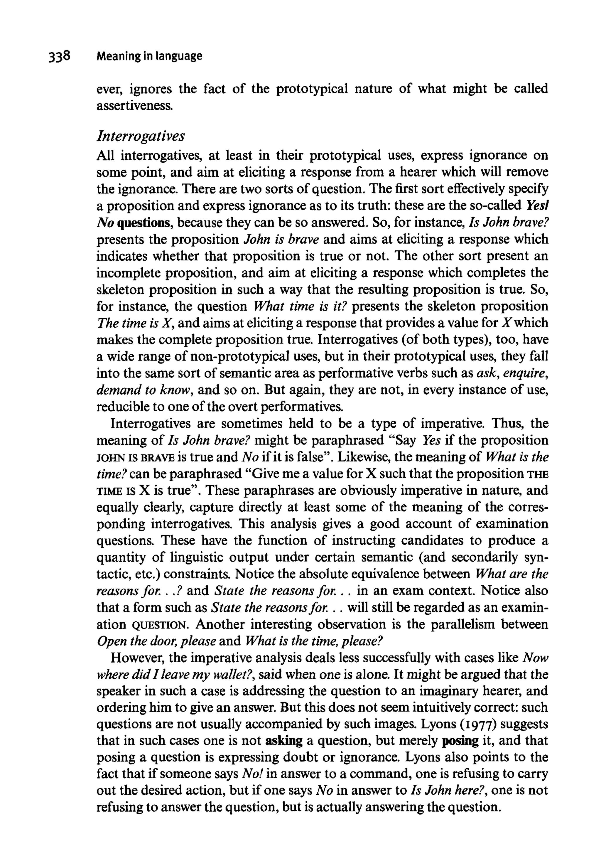 338 Meaning in language
ever, ignores the fact of the prototypical nature of what might be called
assertiveness.
Interrogates
All interrogatives, at least in their prototypical uses, express ignorance on
some point, and aim at eliciting a response from a hearer which will remove
the ignorance. There are two sorts of question. The first sort effectively specify
a proposition and express ignorance as to its truth: these are the so-called Yesl
No questions, because they can be so answered. So, for instance, Is John brave?
presents the proposition John is brave and aims at eliciting a response which
indicates whether that proposition is true or not. The other sort present an
incomplete proposition, and aim at eliciting a response which completes the
skeleton proposition in such a way that the resulting proposition is true. So,
for instance, the question What time is it? presents the skeleton proposition
The timeisX, and aims at eliciting a response that provides a value forXwhich
makes the complete proposition true. Interrogatives (of both types), too, have
a wide range of non-prototypical uses, but in their prototypical uses, they fall
into the same sort of semantic area as performativeverbs such as ask, enquire,
demand to know, and so on. But again, they are not, in every instance of use,
reducible to one of the overt performatives.
Interrogatives are sometimes held to be a type of imperative. Thus, the
meaning of Is John brave? might be paraphrased "Say Yes if the proposition
JOHN Is BRAVE is true and No if it is false". Likewise, the meaning of What is the
time? can be paraphrased "Give me a value for X such that the propositionTHE
TIMEISX is true". These paraphrases are obviously imperative in nature, and
equally clearly, capture directly at least some of the meaning of the corres-
ponding interrogatives. This analysis gives a good account of examination
questions. These have the function of instructing candidates to produce a
quantity of linguistic output under certain semantic (and secondarily syn-
tactic, etc.) constraints. Notice the absolute equivalence between What arethe
reasons for. . .? and State the reasons for. . . in an exam context. Notice also
that a form such as State the reasonsfor. . . will still be regarded as an examin-
ation QUESTION. Another interesting observation is the parallelism between
Open the door, pleaseand What is the time,please?
However, the imperative analysis deals less successfully with cases like Now
where did I leave my wallet?, said when one is alone. It might be argued that the
speaker in such a case is addressing the question to an imaginary hearer, and
ordering him to give an answer. But this does not seem intuitively correct: such
questions are not usually accompanied by such images. Lyons (1977) suggests
that in such cases one is not asking a question, but merely posing it, and that
posing a question is expressing doubt or ignorance. Lyons also points to the
fact that if someone says No! in answer to a command, one is refusing to carry
out the desired action, but if one says No in answer to Is John here?, one is not
refusing to answer the question, but isactually answering the question.
 
