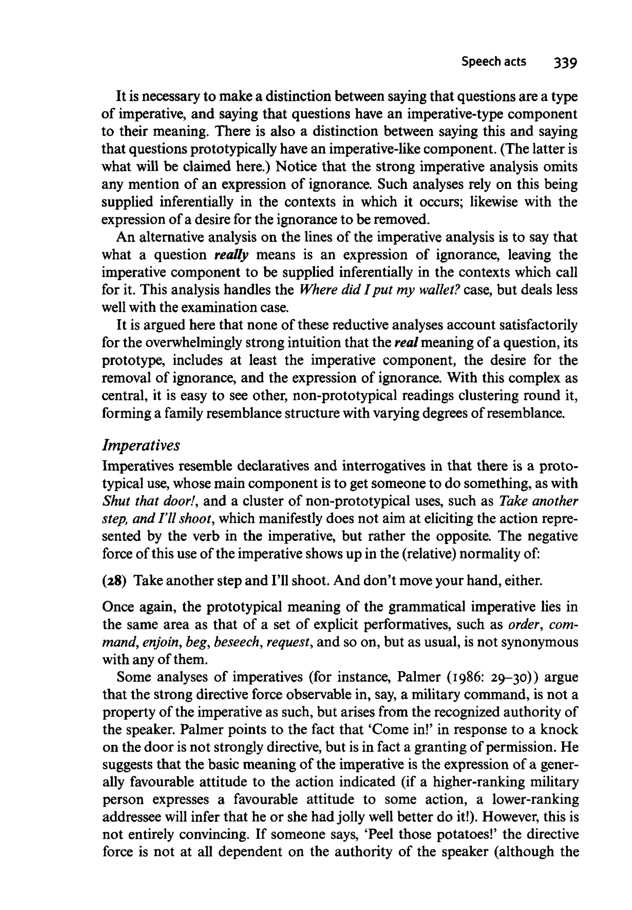 Speech acts 339
It is necessary to make a distinction between sayingthat questions are a type
of imperative, and saying that questions have an imperative-type component
to their meaning. There is also a distinction between saying this and saying
that questions prototypically have an imperative-like component. (The latter is
what will be claimed here.) Notice that the strong imperative analysis omits
any mention of an expression of ignorance. Such analyses rely on this being
supplied inferentially in the contexts in which it occurs; likewise with the
expression of a desire for the ignorance to be removed.
An alternative analysis on the lines of the imperative analysis is to say that
what a question really means is an expression of ignorance, leaving the
imperative component to be supplied inferentially in the contexts which call
for it. This analysis handles the Where did I put my wallet? case, but deals less
well with the examination case.
It is argued here that none of these reductive analyses account satisfactorily
for the overwhelminglystrong intuition that the real meaning of a question, its
prototype, includes at least the imperative component, the desire for the
removal of ignorance, and the expression of ignorance. With this complex as
central, it is easy to see other, non-prototypical readings clustering round it,
forming a family resemblance structure with varyingdegrees of resemblance.
Imperatives
Imperatives resemble declaratives and interrogatives in that there is a proto-
typical use, whosemain component isto get someone to do something, aswith
Shut that door!, and a cluster of non-prototypical uses, such as Take another
step, and I'll shoot,which manifestly does not aim at eliciting the action repre-
sented by the verb in the imperative, but rather the opposite. The negative
force of thisuse of the imperative showsup in the (relative) normality of:
(28) Take another step and I'll shoot. And don't moveyour hand, either.
Once again, the prototypical meaning of the grammatical imperative lies in
the same area as that of a set of explicit performatives, such as order, com-
mand, enjoin, beg,beseech, request, and so on, but as usual, is not synonymous
with any of them.
Some analyses of imperatives (for instance, Palmer (1986: 29-30)) argue
that the strong directive force observable in, say, a military command, is not a
property of the imperative as such, but arises from the recognized authority of
the speaker. Palmer points to the fact that 'Come in!' in response to a knock
on the door is not stronglydirective, but is in fact a granting of permission. He
suggests that the basic meaning of the imperative is the expression of a gener-
ally favourable attitude to the action indicated (if a higher-ranking military
person expresses a favourable attitude to some action, a lower-ranking
addressee will infer that he or she had jolly well better do it!). However, this is
not entirely convincing. If someone says, 'Peel those potatoes!' the directive
force is not at all dependent on the authority of the speaker (although the
 