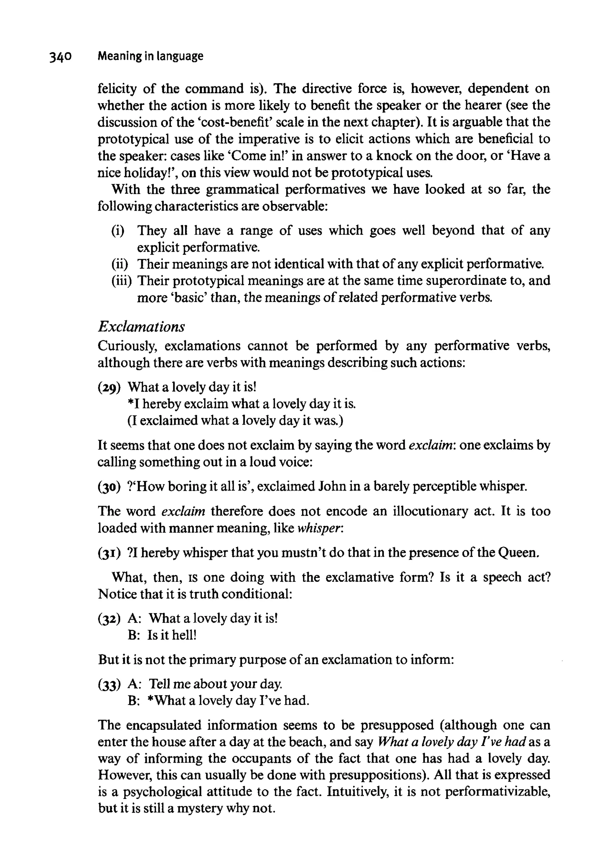 34° Meaning in language
felicity of the command is). The directive force is, however, dependent on
whether the action is more likely to benefit the speaker or the hearer (see the
discussion of the 'cost-benefit' scale in the next chapter). It is arguable that the
prototypical use of the imperative is to elicit actions which are beneficial to
the speaker: cases like 'Come in!' in answer to a knock on the door, or 'Have a
nice holiday!', on this view would not be prototypical uses.
With the three grammatical performatives we have looked at so far, the
following characteristics are observable:
(i) They all have a range of uses which goes well beyond that of any
explicitperformative.
(ii) Their meanings are not identical with that of any explicit performative,
(iii) Their prototypical meanings are at the same time superordinate to, and
more 'basic' than, the meanings of related performative verbs.
Exclamations
Curiously, exclamations cannot be performed by any performative verbs,
although there are verbswithmeanings describing such actions:
(29) What a lovelyday it is!
*I hereby exclaimwhat a lovelyday it is.
(I exclaimed what a lovelyday it was.)
It seems that one does not exclaim by saying the word exclaim: one exclaims by
calling something out in a loud voice:
(30) ?'How boring it all is', exclaimed John in a barely perceptiblewhisper.
The word exclaim therefore does not encode an illocutionary act. It is too
loaded withmanner meaning, like whisper:
(31) ?Ihereby whisper that youmustn't do that in the presence of the Queen.
What, then, is one doing with the exclamative form? Is it a speech act?
Notice that it istruth conditional:
(32) A: What a lovely day it is!
B: Is it hell!
But it isnot the primary purpose of an exclamation to inform:
(33) A: Tell me about your day.
B: *What a lovelyday I've had.
The encapsulated information seems to be presupposed (although one can
enter the house after a day at the beach, and say What a lovely day I've had as a
way of informing the occupants of the fact that one has had a lovely day.
However, this can usually be done with presuppositions). All that is expressed
is a psychological attitude to the fact. Intuitively, it is not performativizable,
but it is still a mysterywhy not.
 