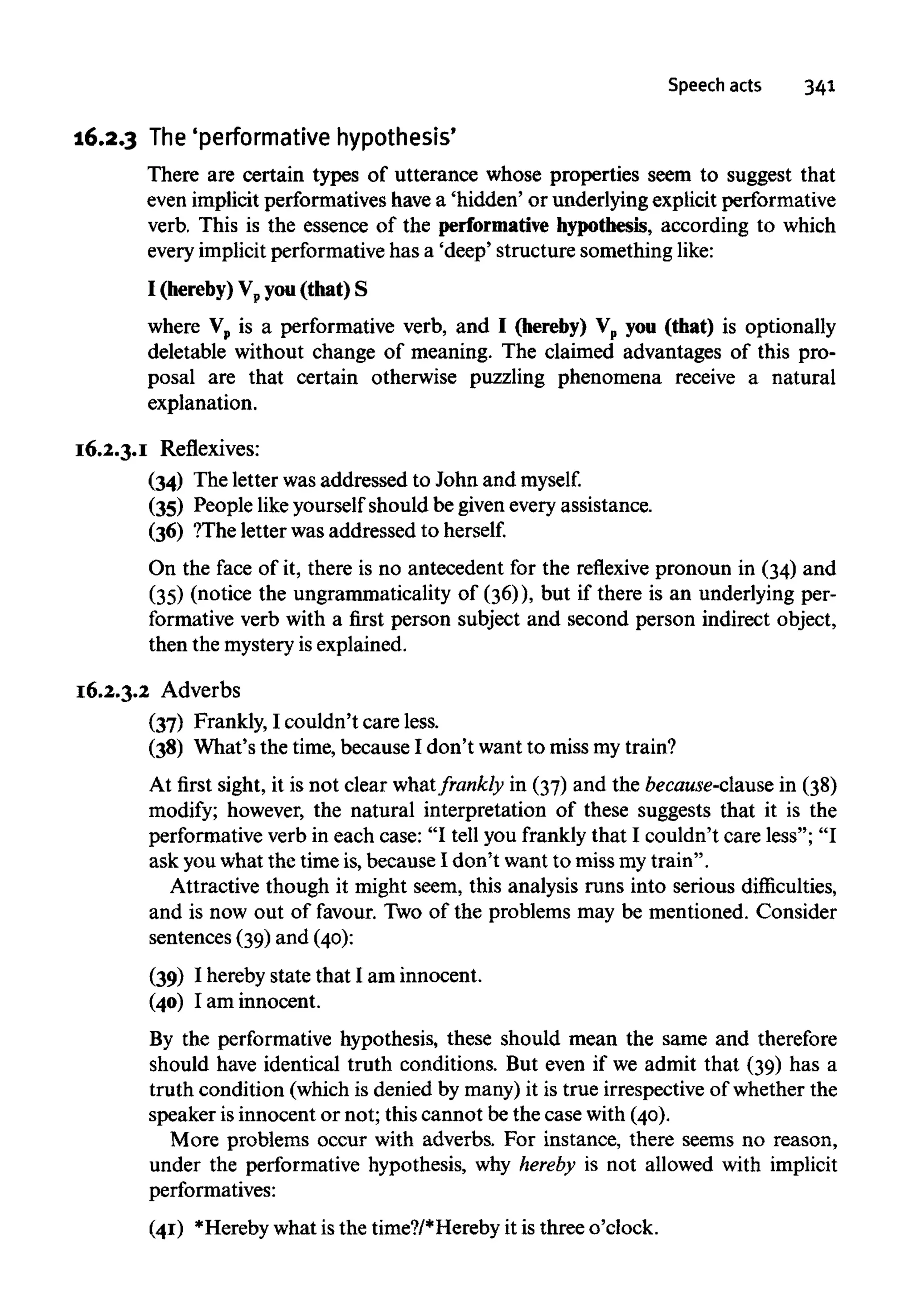Speech acts 341
16.2.3 The'performative hypothesis'
There are certain types of utterance whose properties seem to suggest that
even implicit performatives havea 'hidden' or underlying explicit performative
verb. This is the essence of the performative hypothesis, according to which
every implicit performativehas a 'deep' structure something like:
I (hereby)Vp you(that) S
where Vp is a performative verb, and I (hereby) Vp you (that) is optionally
deletable without change of meaning. The claimed advantages of this pro-
posal are that certain otherwise puzzling phenomena receive a natural
explanation.
16.2.3.1 Reflexives:
(34) The letter wasaddressed to John and myself.
(35) People likeyourself should be givenevery assistance.
(36) ?The letter was addressed toherself.
On the face of it, there is no antecedent for the reflexive pronoun in (34) and
(35) (notice the ungrammatically of (36)), but if there is an underlying per-
formative verb with a first person subject and second person indirect object,
then the mysteryisexplained.
16.2.3.2 Adverbs
(37) Frankly, I couldn't care less.
(38) What's the time, because I don't want to miss mytrain?
At first sight, it is not clear whatfrankly in (37) and the because-clause in (38)
modify; however, the natural interpretation of these suggests that it is the
performative verb in each case: "I tell you frankly that I couldn't care less"; "I
ask youwhat the time is,because I don't want to miss mytrain".
Attractive though it might seem, this analysis runs into serious difficulties,
and is now out of favour. Two of the problems may be mentioned. Consider
sentences (39) and (40):
(39) I hereby state that I am innocent.
(40) I am innocent.
By the performative hypothesis, these should mean the same and therefore
should have identical truth conditions. But even if we admit that (39) has a
truth condition (which is denied by many) it is true irrespective of whether the
speaker is innocent or not; this cannot be the case with (40).
More problems occur with adverbs. For instance, there seems no reason,
under the performative hypothesis, why hereby is not allowed with implicit
performatives:
(41) *Hereby what is the time?/*Hereby it is three o'clock.
 