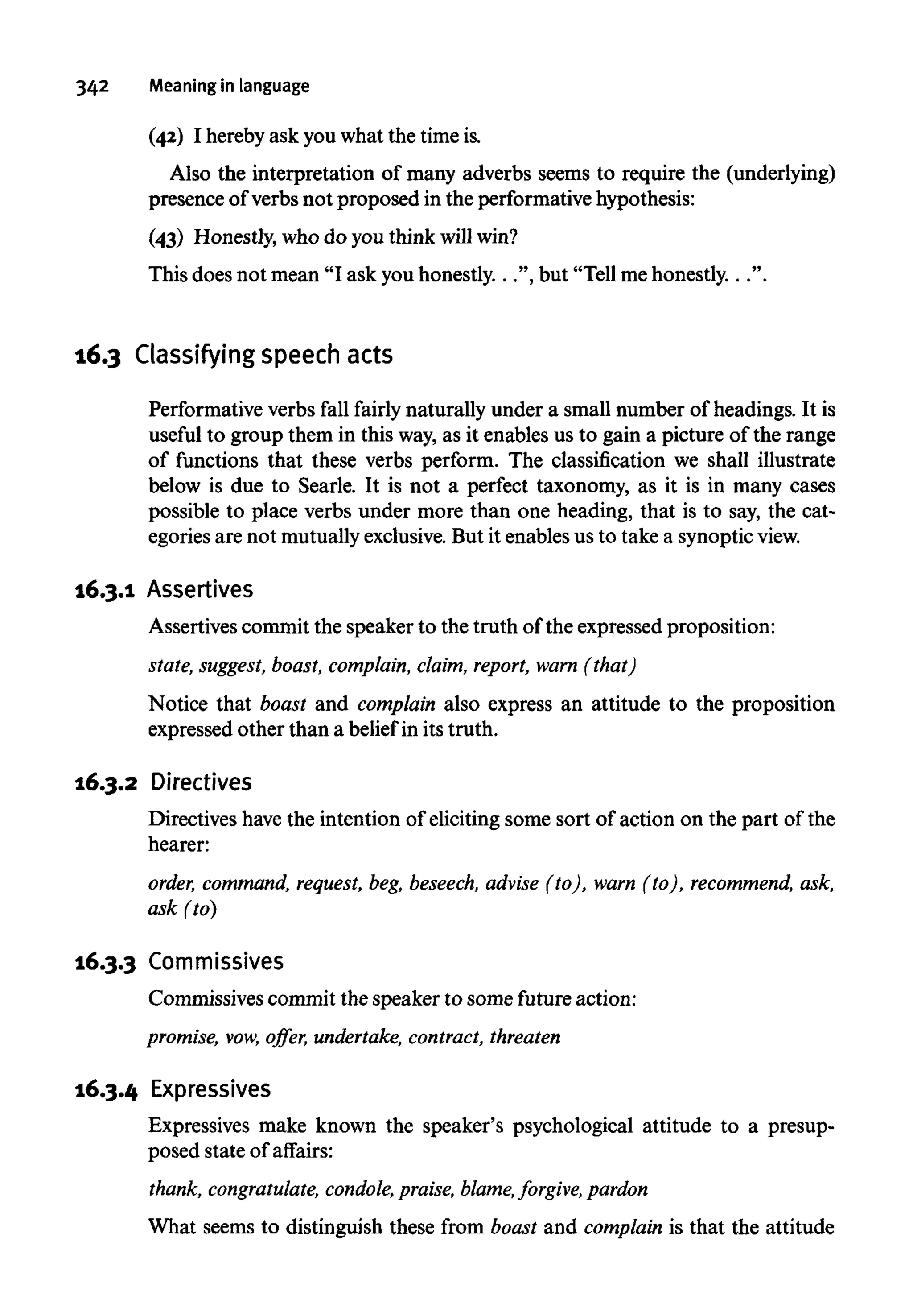 342 Meaning in language
(42) I hereby ask you what the timeis.
Also the interpretation of many adverbs seems to require the (underlying)
presence of verbs not proposed in the performative hypothesis:
(43) Honestly, who do you think will win?
This does not mean "I ask youhonestly. . .", but "Tell mehonestly. . .".
16.3 Classifying speech acts
Performative verbs fall fairly naturally under a small number of headings. It is
useful to group them in this way,as it enables us to gain a picture of the range
of functions that these verbs perform. The classification we shall illustrate
below is due to Searle. It is not a perfect taxonomy, as it is in many cases
possible to place verbs under more than one heading, that is to say, thecat-
egories are not mutuallyexclusive. But it enables us to take a synoptic view.
16.3.1 Assertives
Assertives commit the speaker to the truth of the expressed proposition:
state, suggest, boast, complain, claim, report, warn (that)
Notice that boast and complain also express an attitude to the proposition
expressed other than a belief in its truth.
16.3.2 Directives
Directives have the intention of eliciting some sort of action on the part of the
hearer:
order, command, request, beg,beseech, advise (to), warn (to), recommend,ask,
ask (to)
16.3.3 Commissives
Commissives commit the speaker to some future action:
promise, vow, offer, undertake, contract, threaten
16.3.4 Expressives
Expressives make known the speaker's psychological attitude to a presup-
posed state of affairs:
thank, congratulate, condole,praise, blame,forgive, pardon
What seems to distinguish these from boast and complain is that the attitude
 