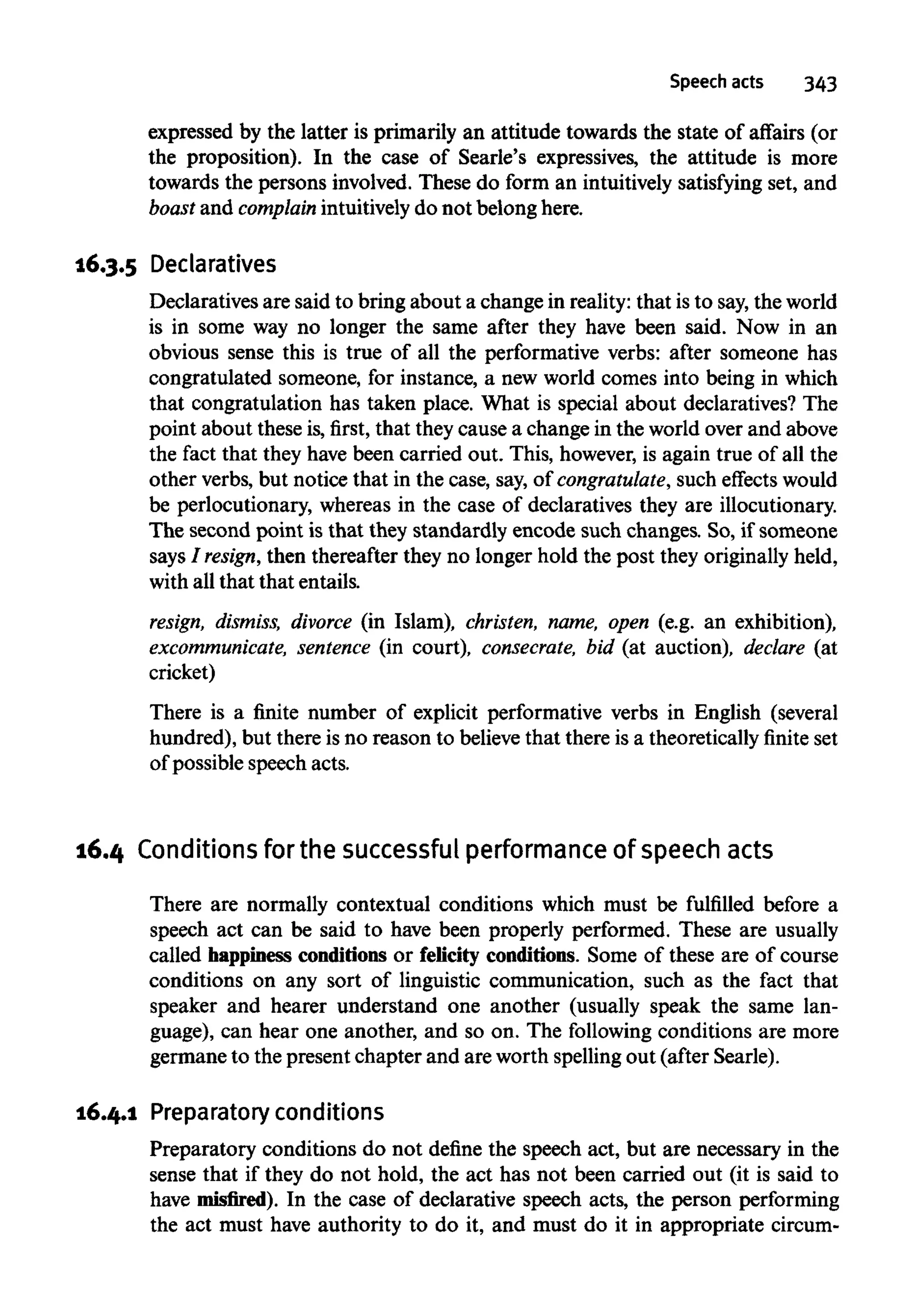 expressed by the latter is primarily an attitude towards the state of affairs (or
the proposition). In the case of Searle's expressives, the attitude is more
towards the persons involved. These do form an intuitively satisfying set, and
boast and complain intuitively do not belong here.
16.3.5 Declaratives
Declaratives are said to bring about a change in reality: that isto say,the world
is in some way no longer the same after they have been said. Now in an
obvious sense this is true of all the performative verbs: after someone has
congratulated someone, for instance, a new world comes into being in which
that congratulation has taken place. What is special about declaratives? The
point about these is, first, that theycause a change in the world over and above
the fact that they have been carried out. This, however, is again true of all the
other verbs, but notice that in the case, say, of congratulate, such effects would
be perlocutionary, whereas in the case of declaratives they are illocutionary.
The second point is that they standardly encode such changes. So, if someone
says / resign, then thereafter they no longer hold the post they originally held,
with all that that entails.
resign, dismiss, divorce (in Islam), christen, name, open (e.g. an exhibition),
excommunicate, sentence (in court), consecrate, bid (at auction), declare (at
cricket)
There is a finite number of explicit performative verbs in English (several
hundred), but there is no reason to believe that there is a theoretically finite set
of possible speech acts.
16.4 Conditions for the successful performance of speech acts
There are normally contextual conditions which must be fulfilled before a
speech act can be said to have been properly performed. These are usually
called happiness conditions or felicity conditions. Some of these are of course
conditions on any sort of linguistic communication, such as the fact that
speaker and hearer understand one another (usually speak the same lan-
guage), can hear one another, and so on. The following conditions are more
germane to the present chapter and are worth spellingout (after Searle).
16.4.1 Preparatory conditions
Preparatory conditions do not define the speech act, but are necessary in the
sense that if they do not hold, the act has not been carried out (it is said to
have misfired). In the case of declarative speech acts, the person performing
the act must have authority to do it, and must do it in appropriate circum-
 