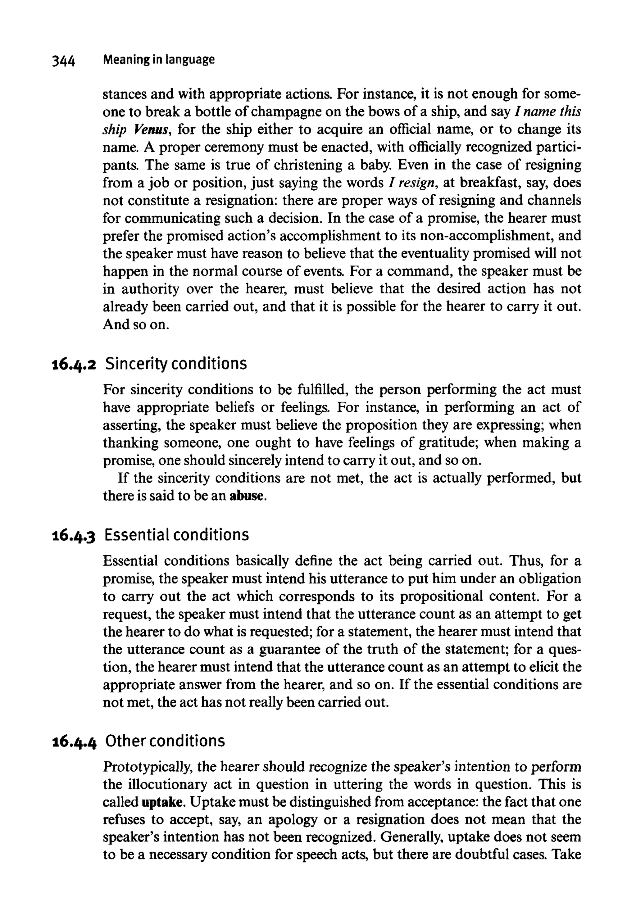 344 Meaning in language
stances and with appropriate actions. For instance, it is not enough for some-
one to break a bottle of champagne on the bows of a ship, and say I name this
ship Venus, for the ship either to acquire an official name, or to change its
name. A proper ceremony must be enacted, with officially recognized partici-
pants. The same is true of christening a baby. Even in the case of resigning
from a job or position, just saying the words / resign, at breakfast, say, does
not constitute a resignation: there are proper ways of resigning and channels
for communicating such a decision. In the case of a promise, the hearer must
prefer the promised action's accomplishment to its non-accomplishment, and
the speaker must have reason to believe that the eventuality promised will not
happen in the normal course of events. For a command, the speaker must be
in authority over the hearer, must believe that the desired action has not
already been carried out,and that it is possible for the hearer to carry itout.
And so on.
16.4.2 Sincerity conditions
For sincerity conditions to be fulfilled, the person performing the act must
have appropriate beliefs or feelings. For instance, in performing an act of
asserting, the speaker must believe the proposition they are expressing; when
thanking someone, one ought to have feelings of gratitude; when making a
promise, one should sincerelyintend to carry it out, and so on.
If the sincerity conditions are not met,the act is actually performed, but
there is said to be an abuse.
16.4.3 Essential conditions
Essential conditions basically define the act being carried out.Thus, for a
promise, the speaker must intend his utterance to put him under an obligation
to carry out the act which corresponds to its propositional content. For a
request, the speaker must intend that the utterance count as an attempt to get
the hearer to do what is requested; for a statement, the hearer must intend that
the utterance count as a guarantee of the truth of the statement; for a ques-
tion, the hearer must intend that the utterance count as an attempt to elicit the
appropriate answer from the hearer, and so on. If the essential conditions are
not met, the act has not really been carriedout.
16.4.4 Other conditions
Prototypically, the hearer should recognize the speaker's intention to perform
the illocutionary act in question in uttering the words in question. This is
called uptake. Uptake must be distinguished from acceptance: the fact that one
refuses to accept, say,an apology or a resignation does not mean that the
speaker's intention has not been recognized. Generally, uptake does not seem
to be a necessary condition for speech acts, but there are doubtful cases. Take
 