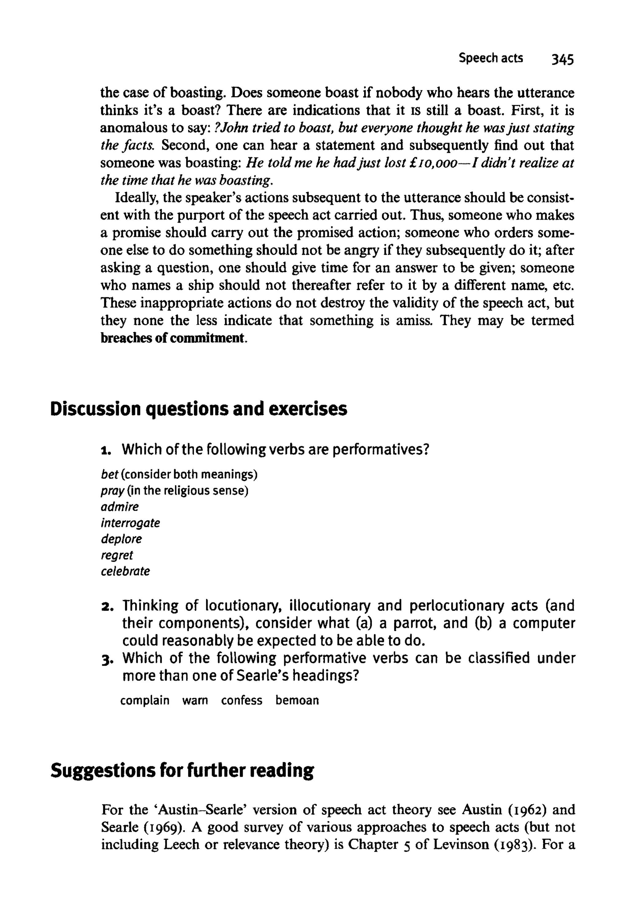 Speech acts 345
the case of boasting. Does someone boast if nobody who hears the utterance
thinks it's a boast? There are indications that it is still a boast. First, it is
anomalous to say: ?John tried to boast, but everyone thought he wasjust stating
the facts. Second, one can hear a statement and subsequently find out that
someone was boasting: He told me he hadjust lost £10,000—I didn't realize at
the time that he wasboasting.
Ideally, the speaker's actions subsequent to the utterance should be consist-
ent with the purport of the speech act carried out. Thus, someone who makes
a promise should carry out the promised action; someone who orders some-
one else to do something should not be angry if they subsequently do it; after
asking a question, one should give time for an answer to be given; someone
who names a ship should not thereafter refer to it by a different name, etc.
These inappropriate actions do not destroy the validity of the speech act, but
they none the less indicate that something is amiss. They may be termed
breaches ofcommitment.
Discussion questions and exercises
1. Which ofthe following verbs are performatives?
bet (consider both meanings)
pray (in the religious sense)
admire
interrogate
deplore
regret
celebrate
2. Thinking of locutionary, illocutionary and perlocutionary acts (and
their components), consider what (a) a parrot, and (b) a computer
could reasonably be expected to be able to do.
3. Which of the following performative verbs can be classified under
more than one of Searle'sheadings?
complain warn confess bemoan
Suggestions for further reading
For the 'Austin-Searle' version of speech act theory see Austin (1962) and
Searle (1969). A good survey of various approaches to speech acts (but not
including Leech or relevance theory) is Chapter 5 of Levinson (1983). For a
 