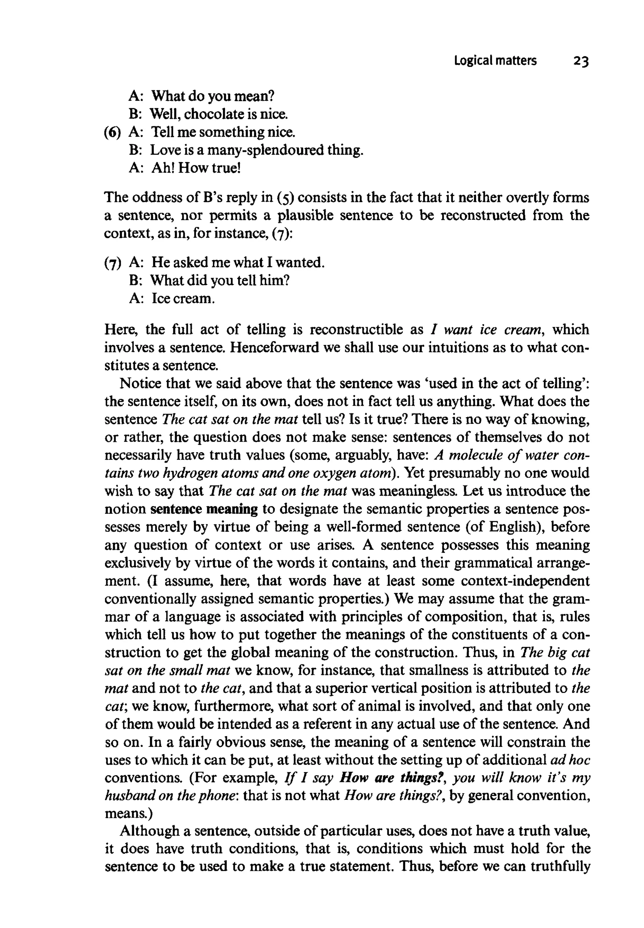 Logical matters 23
A: What do you mean?
B: Well,chocolate is nice.
(6) A: Tellme something nice.
B: Love is a many-splendoured thing.
A: Ah! How true!
The oddness of B's reply in (5) consists in the fact that it neither overtly forms
a sentence, nor permits a plausible sentence to be reconstructed from the
context, as in, for instance, (7):
(7) A: He asked me what I wanted.
B: What did you tell him?
A: Icecream.
Here, the full act of telling is reconstructible as I want ice cream, which
involves a sentence. Henceforward we shall use our intuitions as to what con-
stitutes a sentence.
Notice that we said above that the sentence was 'used in the act of telling':
the sentence itself, on its own, does not in fact tell us anything. What does the
sentence The cat sat on the mat tell us? Is it true? There is no way of knowing,
or rather, the question does not make sense: sentences of themselves do not
necessarily have truth values (some, arguably, have: A molecule of water con-
tains two hydrogen atomsand one oxygen atom).Yet presumably no one would
wish to say that The cat sat on the mat was meaningless. Let us introduce the
notion sentence meaning to designate the semantic properties a sentence pos-
sesses merely by virtue of being a well-formed sentence (of English), before
any question of context or use arises. A sentence possesses this meaning
exclusively by virtue of the words it contains, and their grammatical arrange-
ment. (I assume, here, that words have at least some context-independent
conventionally assigned semantic properties.) We may assume that the gram-
mar of a language is associated with principles of composition, that is, rules
which tell us how to put together the meanings of the constituents of a con-
struction to get the global meaning of the construction. Thus, in The big cat
sat on the smallmat we know, for instance, that smallness is attributed to the
mat and not to the cat, and that a superior vertical position is attributed to the
cat; we know, furthermore, what sort of animal is involved, and that only one
of them would be intended as a referent in any actual use of the sentence. And
so on. In a fairly obvious sense, the meaning of a sentence will constrain the
uses to whichit can be put, at least without the setting up of additional adhoc
conventions. (For example, // / say How are things?, you will know it's my
husband on thephone: that is not what How are things?, by general convention,
means.)
Although a sentence, outside of particular uses, does not have a truth value,
it does have truth conditions, that is, conditions which must hold for the
sentence to be used to make a true statement. Thus, before we can truthfully
 