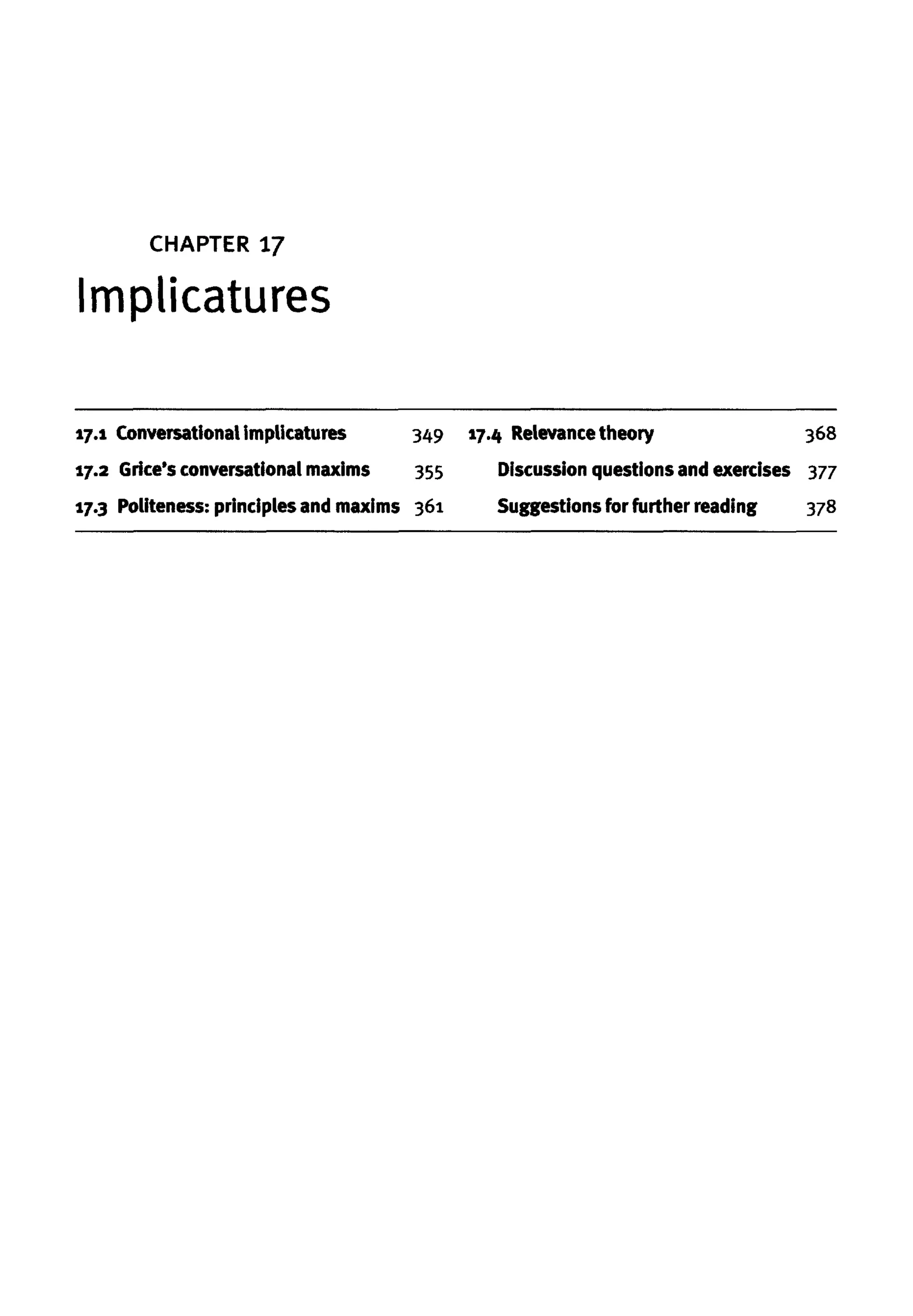 CHAPTER 17
Implicatures
17.1 Conversational implicatures 349
17.2 Grice's conversational maxims 355
17.3 Politeness: principles and maxims 361
17.4 Relevance theory 368
Discussion questionsand exercises 377
Suggestions for further reading 378
 