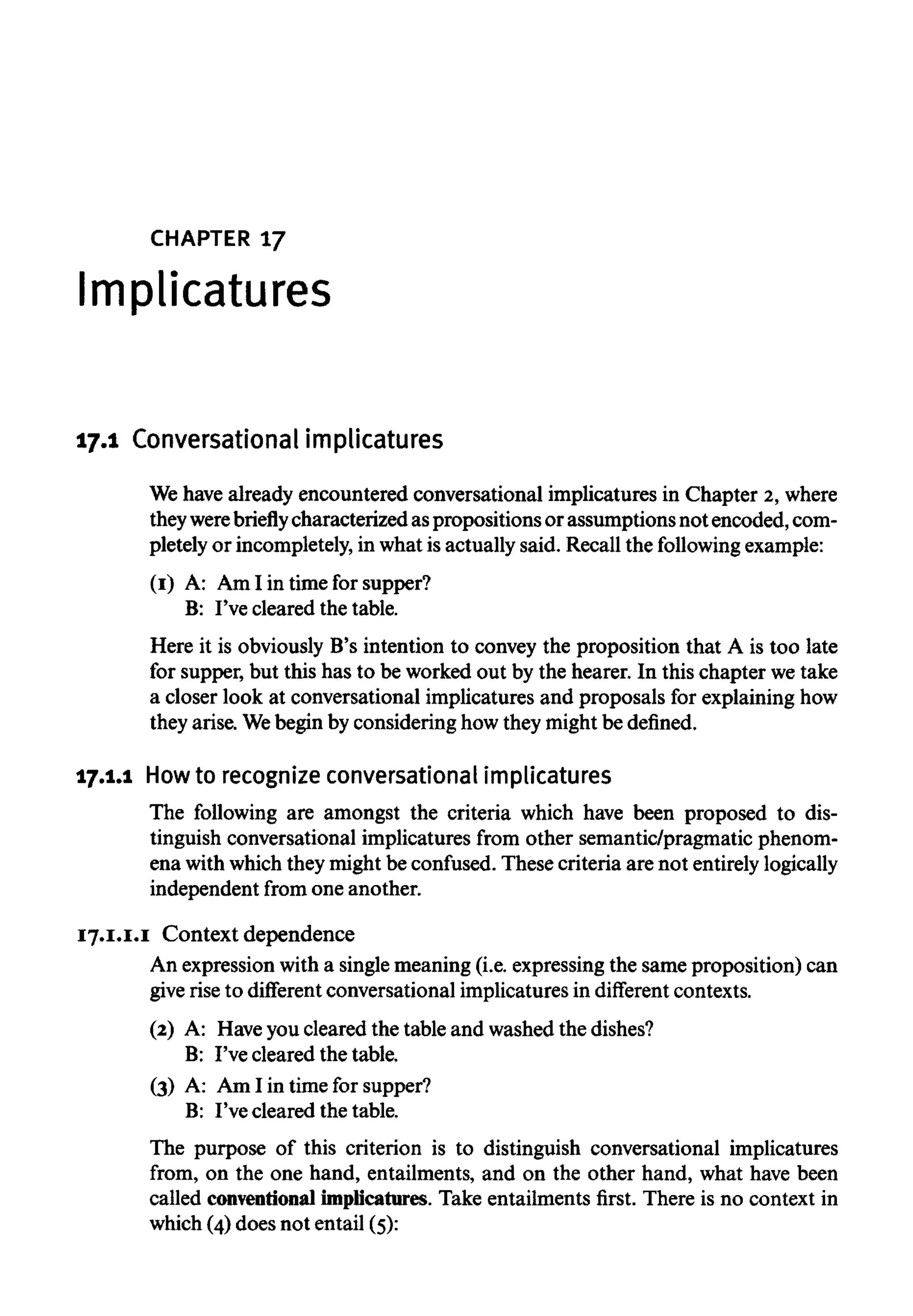 CHAPTER 17
Implicatures
17.1 Conversational implicatures
We have already encountered conversational implicatures in Chapter 2,where
theywerebriefly characterized aspropositionsor assumptions not encoded, com-
pletely or incompletely,in what is actually said. Recall the following example:
(I) A: AmI in time for supper?
B: I've cleared the table.
Here it is obviously B's intention to convey the proposition that A is too late
for supper, but this has to be worked out by the hearer. In this chapter wetake
a closer look at conversational implicatures and proposals for explaining how
they arise. Webegin by considering how they might be defined.
17.1.1 Howto recognize conversationalimplicatures
The following are amongst the criteria which have been proposed to dis-
tinguish conversational implicatures from other semantic/pragmatic phenom-
ena with which they might be confused. These criteria are not entirelylogically
independent from one another.
17.I.I.I Contextdependence
An expression with a singlemeaning (i.e. expressing the same proposition) can
give rise to different conversational implicatures in different contexts.
(2) A: Haveyou cleared the table and washed the dishes?
B: I've cleared the table.
(3) A: Am I in time for supper?
B: I've cleared the table.
The purpose of this criterion is to distinguish conversational implicatures
from, on the one hand, entailments, and on the other hand, what have been
called conventionalimplicatures. Take entailments first. There is no context in
which (4) does not entail (5):
 