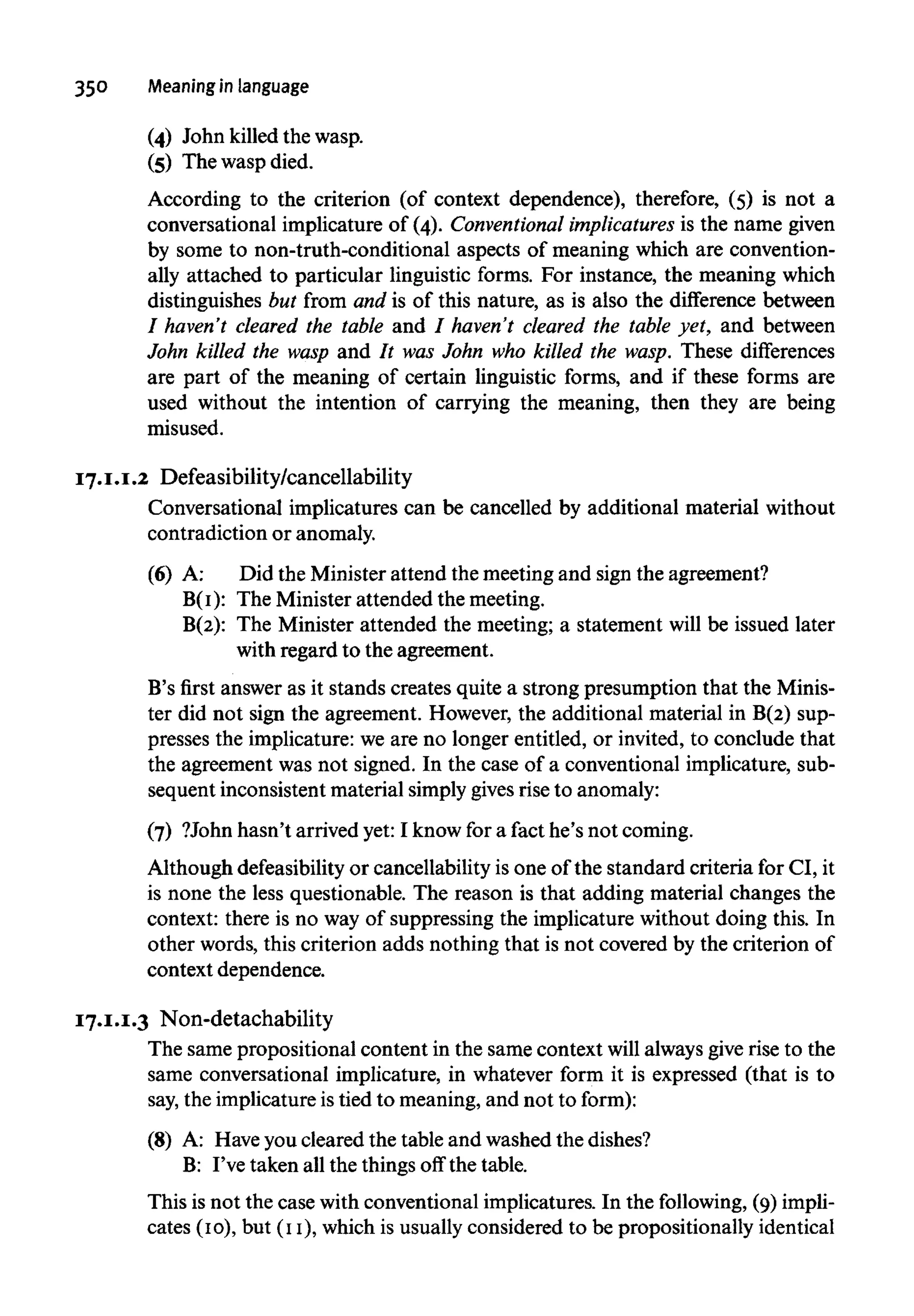 350 Meaning in language
(4) John killed the wasp.
(5) The wasp died.
According to the criterion (of context dependence), therefore, (5) is not a
conversational implicature of (4). Conventional implicatures is the name given
by some to non-truth-conditional aspects of meaning which are convention-
ally attached to particular linguistic forms. For instance, the meaning which
distinguishes but from and is of this nature, as is also the difference between
/ haven't cleared the table and / haven't cleared the table yet, and between
John killed the wasp and It was John who killed the wasp. These differences
are part of the meaning of certain linguistic forms, and if these forms are
used without the intention of carrying the meaning, then they are being
misused.
17.I.I.2 Defeasibility/cancellability
Conversational implicatures can be cancelled by additional material withou
contradiction or anomaly.
(6) A: Did the Minister attend the meeting and sign the agreement?
B(I): The Minister attended the meeting.
B(2): The Minister attended the meeting; a statement will be issued later
with regard to the agreement.
B's first answer as it stands creates quite a strong presumption that the Minis-
ter did not sign the agreement. However, the additional material in B(2) sup-
presses the implicature: we are no longer entitled, or invited, to conclude that
the agreement was not signed. In the case of a conventional implicature, sub-
sequent inconsistent material simply givesrise to anomaly:
(7) ?John hasn't arrived yet: I know for a fact he's not coming.
Although defeasibility or cancellability is one of the standard criteria for CI, it
is none the less questionable. The reason is that adding material changes the
context: there is no way of suppressing the implicature without doing this. In
other words, this criterion adds nothing that is not covered by the criterion of
context dependence.
17.I.I.3 Non-detachability
The same propositional content in the same context will always give rise to the
same conversational implicature, in whatever form it is expressed (that is to
say, the implicature is tied to meaning,and not to form):
(8) A: Haveyou cleared the table and washed the dishes?
B: I've taken all the things off the table.
This is not the case withconventional implicatures. In the following, (9)impli-
cates (IO), but (II), which is usually considered to be propositionally identical
 