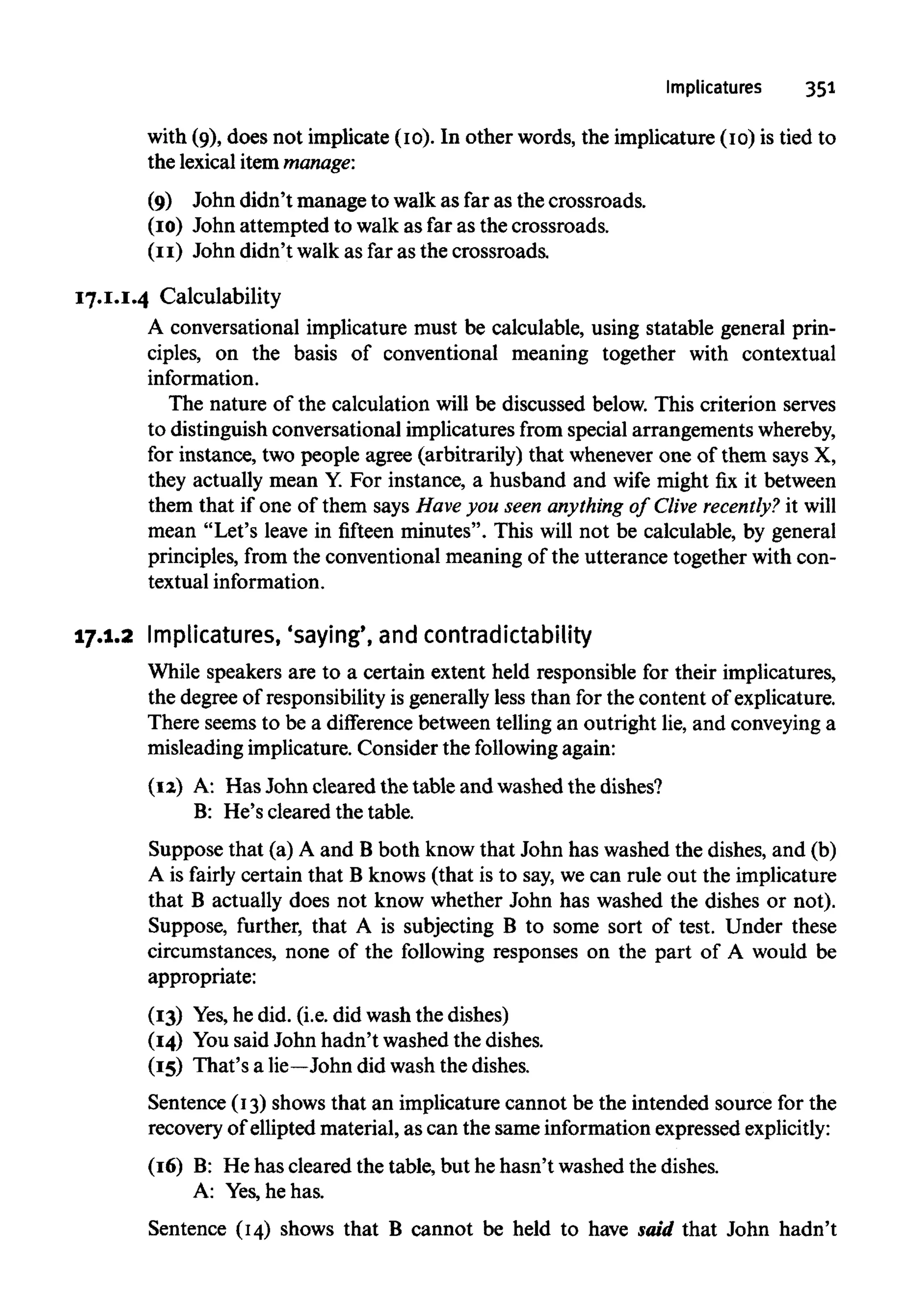 Implicatures 351
with (9), does not implicate (10). In other words, the implicature (10) is tied to
the lexical item manage:
(9) John didn't manage to walk as far as the crossroads.
(10) John attempted to walk as far as the crossroads.
(11) John didn't walk as far as the crossroads.
17.1.1.4 Calculability
A conversational implicature must be calculable, using statable general prin-
ciples, on the basis of conventional meaning together with contextual
information.
The nature of the calculation will be discussed below. This criterion serves
to distinguish conversational implicatures from special arrangements whereby,
for instance, two people agree (arbitrarily) that whenever one of them says X,
they actually mean Y. For instance, a husband and wife might fix it between
them that if one of them says Have you seen anything of Clive recently? it will
mean "Let's leave in fifteen minutes". This will not be calculable, by general
principles, from the conventional meaning of the utterance together with con-
textualinformation.
17.1.2 Implicatures, 'saying', and contradictability
While speakers are to a certain extent held responsible for their implicatures,
the degree of responsibilityis generally less than for the content of explicature.
There seems to be a difference between telling an outright lie, and conveyinga
misleading implicature. Consider the following again:
(12) A: Has John cleared the table and washed the dishes?
B: He's cleared the table.
Suppose that (a) A and B both know that John has washed the dishes, and (b)
A is fairly certain that B knows (that is to say, we can rule out the implicature
that B actually does not know whether John has washed the dishes or not).
Suppose, further, that A is subjecting B to some sort of test. Under these
circumstances, none of the following responses on the part of A would be
appropriate:
(13) Yes,he did. (i.e. did wash the dishes)
(14) Yousaid John hadn't washed the dishes.
(15) That's a lie—John did wash the dishes.
Sentence (13) shows that an implicature cannot be the intended source for the
recovery of ellipted material, as can the same information expressed explicitly:
(16) B: He has cleared the table, but he hasn't washed the dishes.
A: Yes,he has.
Sentence (14) shows that B cannot be held to have said that John hadn't
 