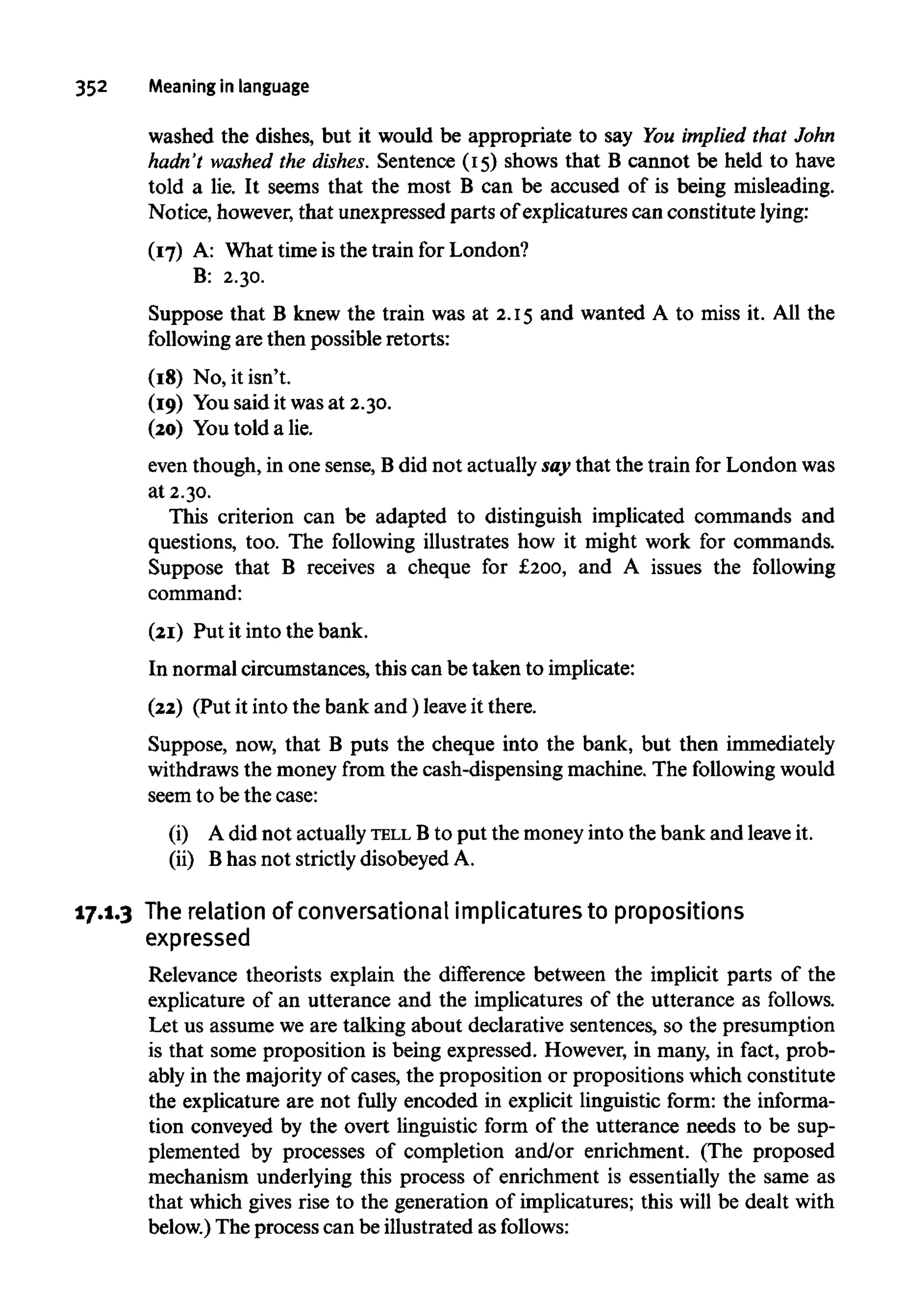 352 Meaningin language
washed the dishes, but it would be appropriate to say You implied that John
hadn't washed the dishes. Sentence (15) shows that B cannot be held to have
told a lie. It seems that the most B can be accused of is being misleading.
Notice, however,that unexpressed parts of explicatures can constitute lying:
(17) A: What time is the train for London?
B: 2.30.
Suppose that B knew the train was at 2.15 and wanted A to miss it. All the
following are then possible retorts:
(18) No, it isn't.
(19) You said it was at 2.30.
(20) Youtold a lie.
even though, in one sense, Bdid not actually say that the train for London was
at 2.30.
This criterion can be adapted to distinguish implicated commands and
questions, too. The following illustrates how it might work for commands.
Suppose that B receives a cheque for £200, and A issues the following
command:
(21) Put it into the bank.
In normal circumstances, this can be taken to implicate:
(22) (Put it into the bank and) leaveit there.
Suppose, now, that B puts the cheque into the bank, but then immediately
withdraws the money from the cash-dispensing machine. The following would
seem to be the case:
(i) A did not actuallyTELL Bto put the money into the bank and leaveit.
(ii) Bhas not strictlydisobeyed A.
17.1.3 The relation of conversational implicaturestopropositions
expressed
Relevance theorists explain the difference between the implicit parts of the
explicature of an utterance and the implicatures of the utterance as follows.
Let us assume we are talking about declarative sentences, so the presumption
is that some proposition is being expressed. However, in many, in fact, prob-
ably in the majority of cases, the proposition or propositions whichconstitute
the explicature are not fully encoded in explicit linguistic form: the informa-
tion conveyed by the overt linguistic form of the utterance needs to be sup-
plemented by processes of completion and/or enrichment. (The proposed
mechanism underlying this process of enrichment is essentially the same as
that which gives rise to the generation of implicatures; this will be dealt with
below.) The process can be illustrated asfollows:
 