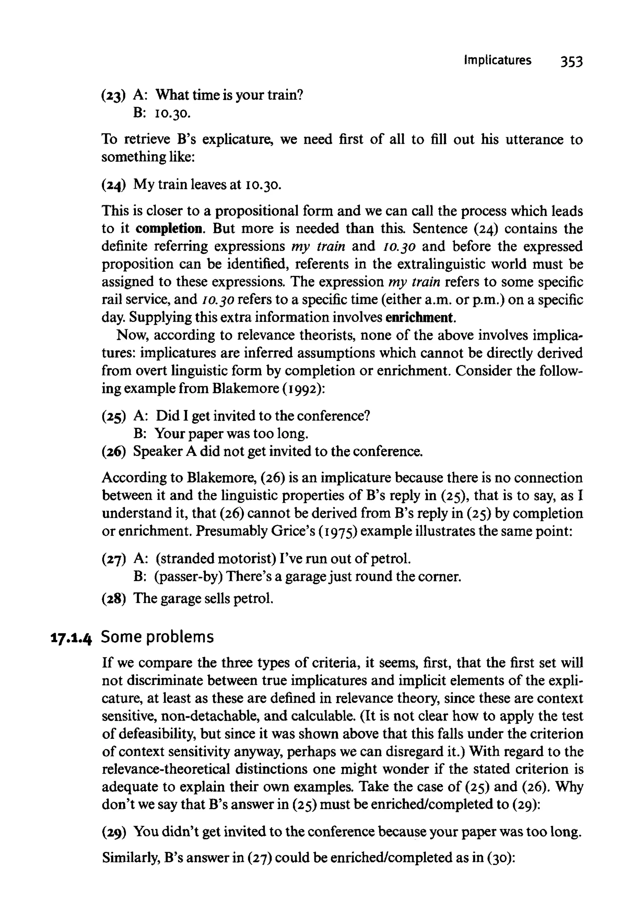Implicatures 353
(23) A: What time is your train?
B: 10.30.
To retrieve B's explicature, we need first of all to fill out his utterance to
something like:
(24) My train leavesat 10.30.
This is closer to a prepositional form and we can call the process which leads
to it completion. But more is needed than this. Sentence (24) contains the
definite referring expressions my train and 10.30 and before the expressed
proposition can be identified, referents in the extralinguistic world must be
assigned to these expressions. The expression my train refers to some specific
rail service, and 10.30 refers to a specific time (either a.m. or p.m.) on a specific
day. Supplyingthis extra information involvesenrichment.
Now, according to relevance theorists, none of the above involvesimplica-
tures: implicatures are inferred assumptions which cannot be directly derived
from overt linguistic form by completion or enrichment. Consider the follow-
ing example from Blakemore(1992):
(25) A: Did I get invited to the conference?
B: Yourpaper was too long.
(26) Speaker A did not get invited to the conference.
According to Blakemore, (26)is an implicature because there is no connection
between it and the linguistic properties of B's reply in (25), that is to say, as I
understand it, that (26)cannot be derived from B's reply in (25)by completion
or enrichment. Presumably Grice's (1975)exampleillustratesthe same point:
(27) A: (stranded motorist) I've run out of petrol.
B: (passer-by) There's a garagejust round the corner.
(28) The garage sells petrol.
17.1.4 Some problems
If we compare the three types of criteria, it seems, first, that the first set will
not discriminate between true implicatures and implicit elements of the expli-
cature, at least as these are defined in relevance theory, since these are context
sensitive, non-detachable, and calculable. (It is not clear how to apply the test
of defeasibility, but since it was shown above that this falls under the criterion
of context sensitivityanyway,perhaps we can disregard it.) With regard to the
relevance-theoretical distinctions one might wonder if the stated criterion is
adequate to explain their own examples. Take the case of (25) and (26).Why
don't wesaythat B's answer in (25)must be enriched/completed to(29):
(29) Youdidn't getinvited to the conference because your paper wastoo long.
Similarly, B's answer in (27)could be enriched/completed as in (30):
 