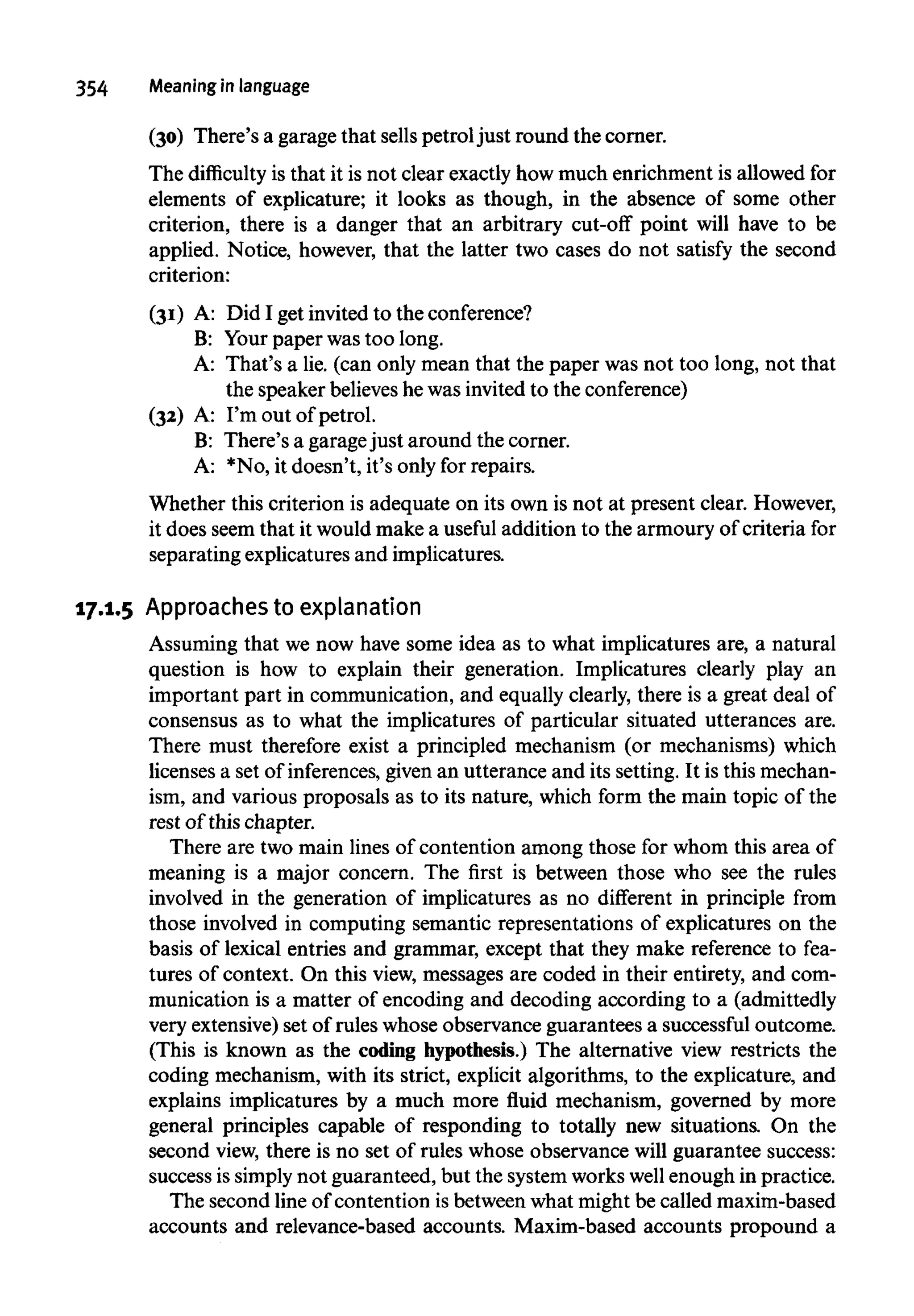 354 Meaningin language
(30) There's a garage that sells petrol just round the corner.
The difficulty is that it is not clear exactly how much enrichment is allowed for
elements of explicature; it looks as though, in the absence of some other
criterion, there is a danger that an arbitrary cut-off point will have to be
applied. Notice, however, that the latter two cases do not satisfy the second
criterion:
(31) A: Did I get invited to the conference?
B: Your paper was too long.
A: That's a lie. (can only mean that the paper was not too long, not that
the speaker believeshe was invited to the conference)
(32) A: I'm out of petrol.
B: There's a garagejust around the corner.
A: *No, it doesn't, it's only for repairs.
Whether this criterion is adequate on its own is not at present clear. However,
it does seem that it would make a useful addition to the armoury of criteria for
separating explicatures and implicatures.
17.1.5 Approaches to explanation
Assuming that we now have some idea as to what implicatures are, a natural
question is how to explain their generation. Implicatures clearly play an
important part in communication, and equally clearly, there is a great deal of
consensus as to what the implicatures of particular situated utterances are.
There must therefore exist a principled mechanism (or mechanisms) which
licenses a set of inferences, given an utterance and its setting. It is this mechan-
ism, and various proposals as to its nature, which form the main topic of the
rest of this chapter.
There are two main lines of contention among those for whom this area of
meaning is a major concern. The first is between those who see the rules
involved in the generation of implicatures as no different in principle from
those involved in computing semantic representations of explicatures on the
basis of lexical entries and grammar, except that they make reference to fea-
tures of context. On this view, messages are coded in their entirety, and com-
munication is a matter of encoding and decoding according to a (admittedly
very extensive)set of rules whose observance guarantees a successful outcome.
(This is known as the coding hypothesis.) The alternative view restricts the
coding mechanism, with its strict, explicit algorithms, to the explicature, and
explains implicatures by a much more fluid mechanism, governed by more
general principles capable of responding to totally new situations. On the
second view, there is no set of rules whose observance will guarantee success:
success is simply not guaranteed, but the systemworks well enough in practice.
The second line of contention is between what might be called maxim-based
accounts and relevance-based accounts. Maxim-based accounts propound a
 