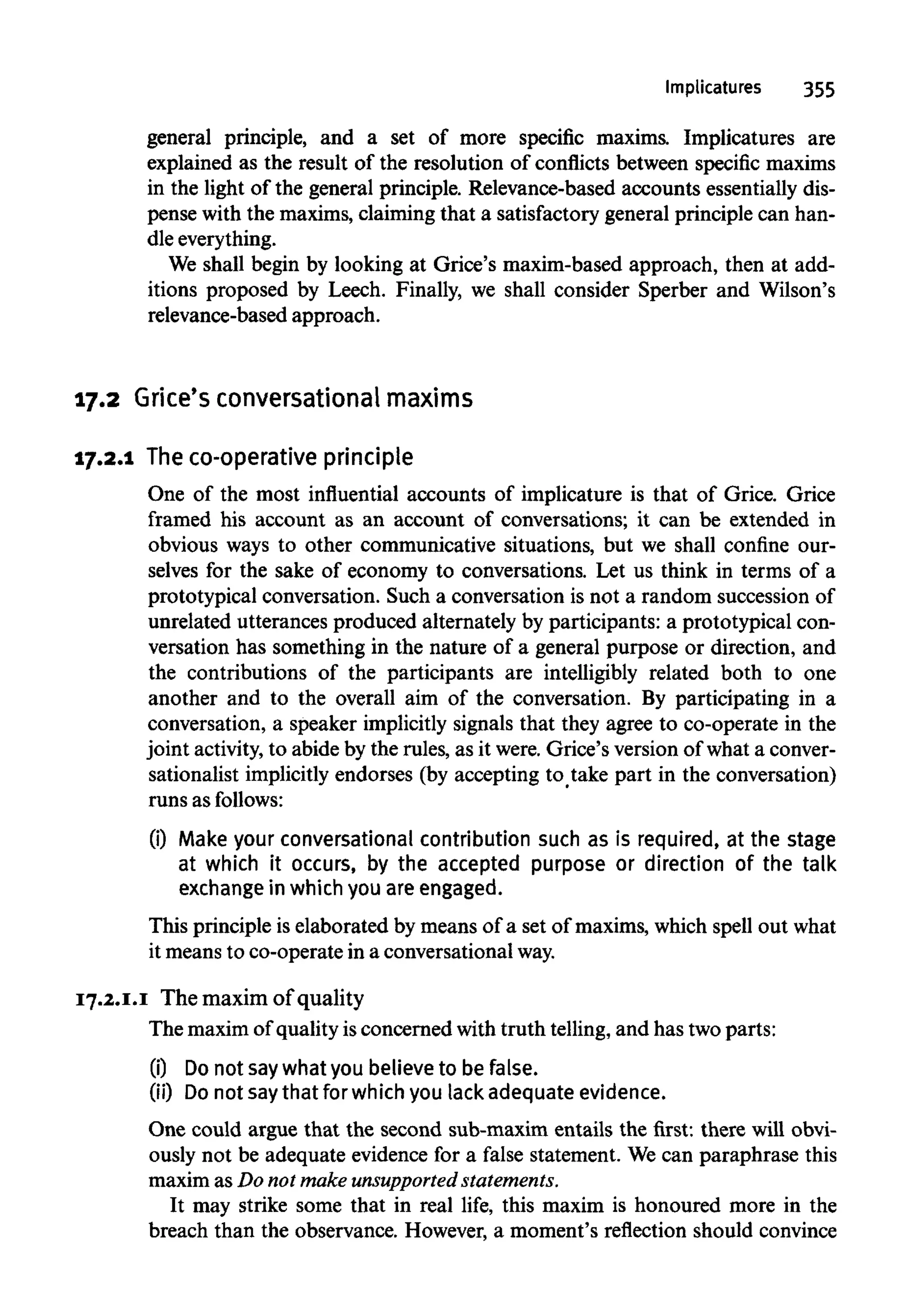 Implicatures 355
general principle, and a set of more specific maxims. Implicatures are
explained as the result of the resolution of conflicts between specific maxims
in the light of the general principle. Relevance-based accounts essentially dis-
pense with the maxims,claiming that a satisfactory general principle can han-
dleeverything.
We shall begin by looking at Grice's maxim-based approach, then at add-
itions proposed by Leech. Finally, we shall consider Sperber and Wilson's
relevance-based approach.
17.2 Grice's conversational maxims
17.2.1 Theco-operative principle
One of the most influential accounts of implicature is that of Grice. Grice
framed his account as an account of conversations; it can be extended in
obvious ways to other communicative situations, but we shall confine our-
selves for the sake of economy to conversations. Let us think in terms of a
prototypical conversation. Such a conversation is not a random succession of
unrelated utterances produced alternately by participants: a prototypical con-
versation has something in the nature of a general purpose or direction, and
the contributions of the participants are intelligibly related both to one
another and to the overall aim of the conversation. By participating in a
conversation, a speaker implicitlysignals that they agree to co-operate in the
joint activity,to abide by the rules, as it were.Grice's version of what a conver-
sationalist implicitly endorses (by accepting to take part in the conversation)
runs as follows:
(i) Make your conversational contribution such as is required, at the stage
at which it occurs, by the accepted purpose or direction of the talk
exchange in which you are engaged.
This principle is elaborated by means of a set of maxims, which spell out what
it means to co-operate in a conversationalway.
17.2.1.1 The maxim of quality
The maximof qualityisconcerned with truth telling,and has two parts:
(0 Do not saywhat you believe to be false.
(ii) Do not saythat for which you lack adequate evidence.
One could argue that the second sub-maxim entails the first: there will obvi-
ously not be adequate evidence for a false statement. Wecan paraphrase this
maxim as Do not makeunsupported statements.
It may strike some that in real life, this maxim is honoured more in the
breach than the observance. However, a moment's reflection should convince
 