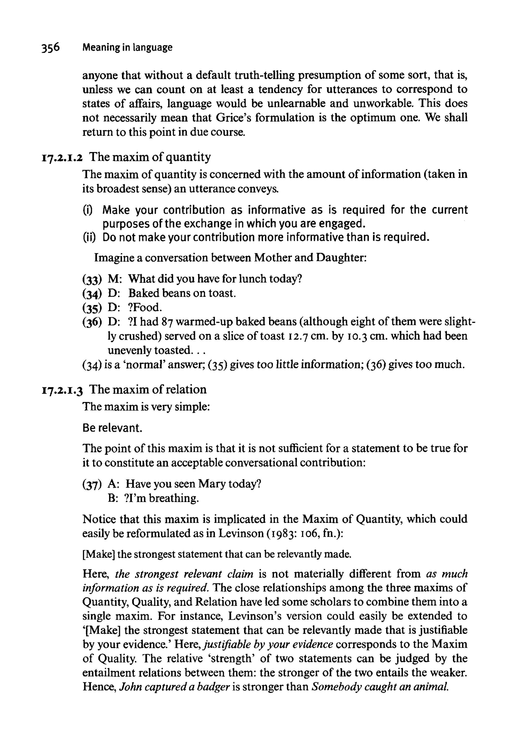 356 Meaning in language
anyone that without a default truth-telling presumption of some sort, that is,
unless we can count on at least a tendency for utterances to correspond to
states of affairs, language would be unlearnable and unworkable. This does
not necessarily mean that Grice's formulation is the optimum one. We shall
return to this point in due course.
17.2.1.2 The maxim of quantity
The maxim of quantity is concerned with the amount of information (taken in
its broadest sense) an utterance conveys.
(i) Make your contribution as informative as is required for the current
purposes of the exchange in which you are engaged.
(ii) Donot makeyour contribution more informative than is required.
Imagine a conversation between Mother and Daughter:
(33) M: What did you havefor lunch today?
(34) D: Baked beans on toast.
(35) D: ?Food.
(36) D: ?I had 87warmed-up baked beans (although eight of them were slight-
ly crushed) served on a slice of toast 12.7cm. by 10.3cm. which had been
unevenly toasted...
(34) isa 'normal' answer; (35) gives too little information; (36) gives too much.
17.2.1.3 The maxim of relation
The maximis verysimple:
Be relevant.
The point of this maxim is that it is not sufficient for a statement to be true for
it to constitute an acceptable conversational contribution:
(37) A: Haveyou seen Mary today?
B: ?I'm breathing.
Notice that this maxim is implicated in the Maxim of Quantity, which could
easily be reformulatedas in Levinson (1983:106,fn.):
[Make] the strongest statement that can be relevantly made.
Here, the strongest relevant claim is not materially different from as much
information as is required. The close relationships among the three maxims of
Quantity, Quality, and Relation haveled some scholars to combine them into a
single maxim. For instance, Levinson's version could easily be extended to
'[Make] the strongest statement that can be relevantly made that isjustifiable
by your evidence.' Here,justifiable by your evidence corresponds to the Maxim
of Quality. The relative 'strength' of two statements can be judged by the
entailment relations between them: the stronger of the two entails the weaker.
Hence, John captured a badger is stronger than Somebody caught an animal.
 