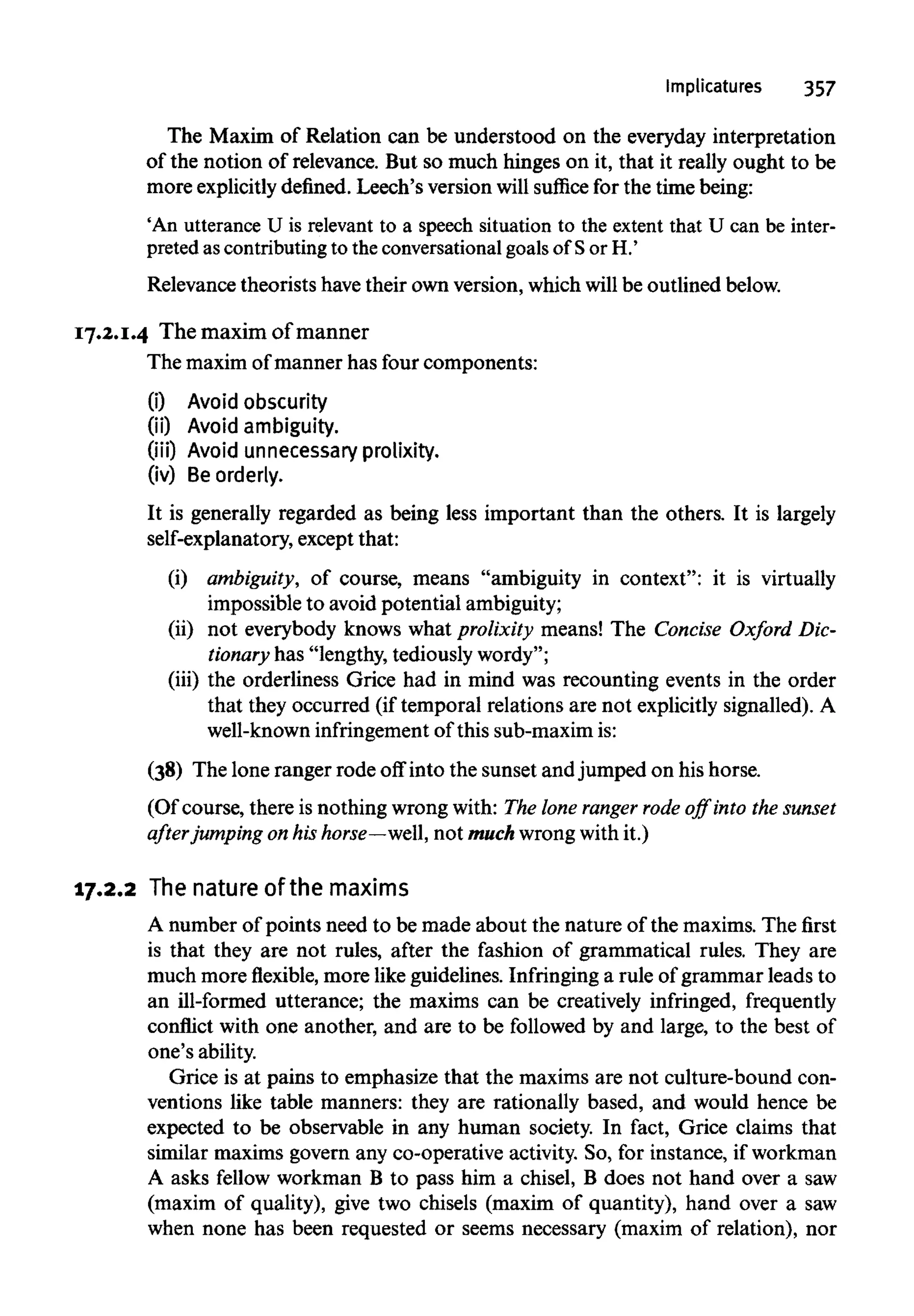 Implicatures 357
The Maxim of Relation can be understood on the everyday interpretation
of the notion of relevance. But so much hinges on it, that it really ought to be
more explicitlydefined. Leech's version willsuffice for the time being:
'An utterance U is relevant to a speech situation to the extent that U can be inter-
preted ascontributing to the conversational goals of Sor H.'
Relevance theorists havetheir own version, which will be outlined below.
17.2.1.4 The maxim of manner
The maxim of manner has four components:
(i) Avoid obscurity
(ii) Avoid ambiguity.
(iii) Avoid unnecessary prolixity.
(iv) Be orderly.
It is generally regarded as being less important than the others. It is largely
self-explanatory, except that:
(i) ambiguity, of course, means "ambiguity in context": it is virtually
impossible to avoid potential ambiguity;
(ii) not everybody knows what prolixity means! The Concise Oxford Dic-
tionary has "lengthy, tediously wordy";
(iii) the orderliness Grice had in mind was recounting events in the order
that they occurred (if temporal relations are not explicitly signalled). A
well-known infringement of this sub-maxim is:
(38) The lone ranger rode off into the sunset and jumped on his horse.
(Of course, there is nothing wrong with: The lone ranger rode off into thesunset
after jumping on his horse—well, not much wrong with it.)
17.2.2 The nature of the maxims
A number of points need to be made about the nature of the maxims.The first
is that they are not rules, after the fashion of grammatical rules. They are
much moreflexible,more likeguidelines. Infringing a rule of grammar leads to
an ill-formed utterance; the maxims can be creatively infringed, frequently
conflict with one another, and are to be followed by and large, to the best of
one's ability.
Grice is at pains to emphasize that the maxims are not culture-bound con-
ventions like table manners: they are rationally based, and would hence be
expected to be observable in any human society. In fact, Grice claims that
similar maxims govern any co-operative activity. So, for instance, if workman
A asks fellow workman B to pass him a chisel, B does not hand over a saw
(maxim of quality), give two chisels (maxim of quantity), hand over a saw
when none has been requested or seems necessary (maxim of relation), nor
 