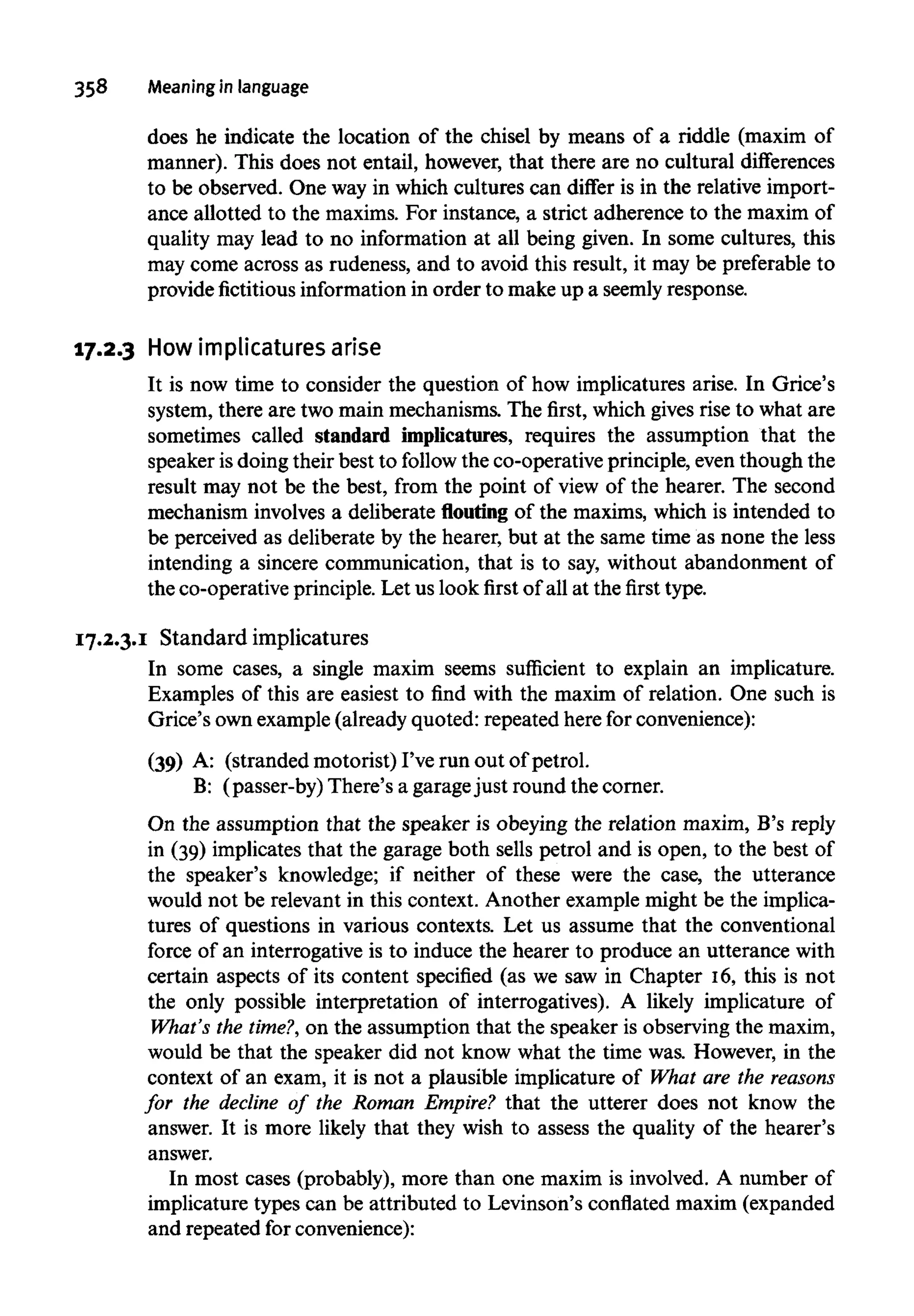358 Meaning in language
does he indicate the location of the chisel by means of a riddle (maxim of
manner). This does not entail, however, that there are no cultural differences
to be observed. One way in which cultures can differ is in the relative import-
ance allotted to the maxims. For instance, a strict adherence to the maxim of
quality may lead to no information at all being given. In some cultures, this
may come across as rudeness, and to avoid this result, it may be preferable to
provide fictitious information in order to make up a seemly response.
17.2.3 How implicaturesarise
It is now time to consider the question of how implicatures arise. In Grice's
system, there are two main mechanisms. The first, which gives rise to what are
sometimes called standard implicatures, requires the assumption that the
speaker is doing their best to follow the co-operative principle, even though the
result may not be the best, from the point of view of the hearer. The second
mechanism involves a deliberate flouting of the maxims, which is intended to
be perceived as deliberate by the hearer, but at the same time as none the less
intending a sincere communication, that is to say, without abandonment of
the co-operative principle. Let us look first of all at the first type.
17.2.3.1 Standard implicatures
In some cases, a single maxim seems sufficient to explain an implicature.
Examples of this are easiest to find with the maxim of relation. One such is
Grice's own example (already quoted: repeated here for convenience):
(39) A: (stranded motorist) I've run out of petrol.
B: (passer-by) There's a garagejust round the corner.
On the assumption that the speaker is obeying the relation maxim, B's reply
in (39) implicates that the garage both sells petrol and is open, to the best of
the speaker's knowledge; if neither of these were the case, the utterance
would not be relevant in this context. Another example might be the implica-
tures of questions in various contexts. Let us assume that the conventional
force of an interrogative is to induce the hearer to produce an utterance with
certain aspects of its content specified (as we saw in Chapter 16, this is not
the only possible interpretation of interrogatives). A likely implicature of
What's the time?, on the assumption that the speaker is observing the maxim,
would be that the speaker did not know what the time was. However, in the
context of an exam, it is not a plausible implicature of What are the reasons
for the decline of the Roman Empire? that the utterer does not know the
answer. It is more likely that they wish to assess the quality of the hearer's
answer.
In most cases (probably), more than one maxim is involved. A number of
implicature types can be attributed to Levinson's conflated maxim (expanded
and repeated for convenience):
 