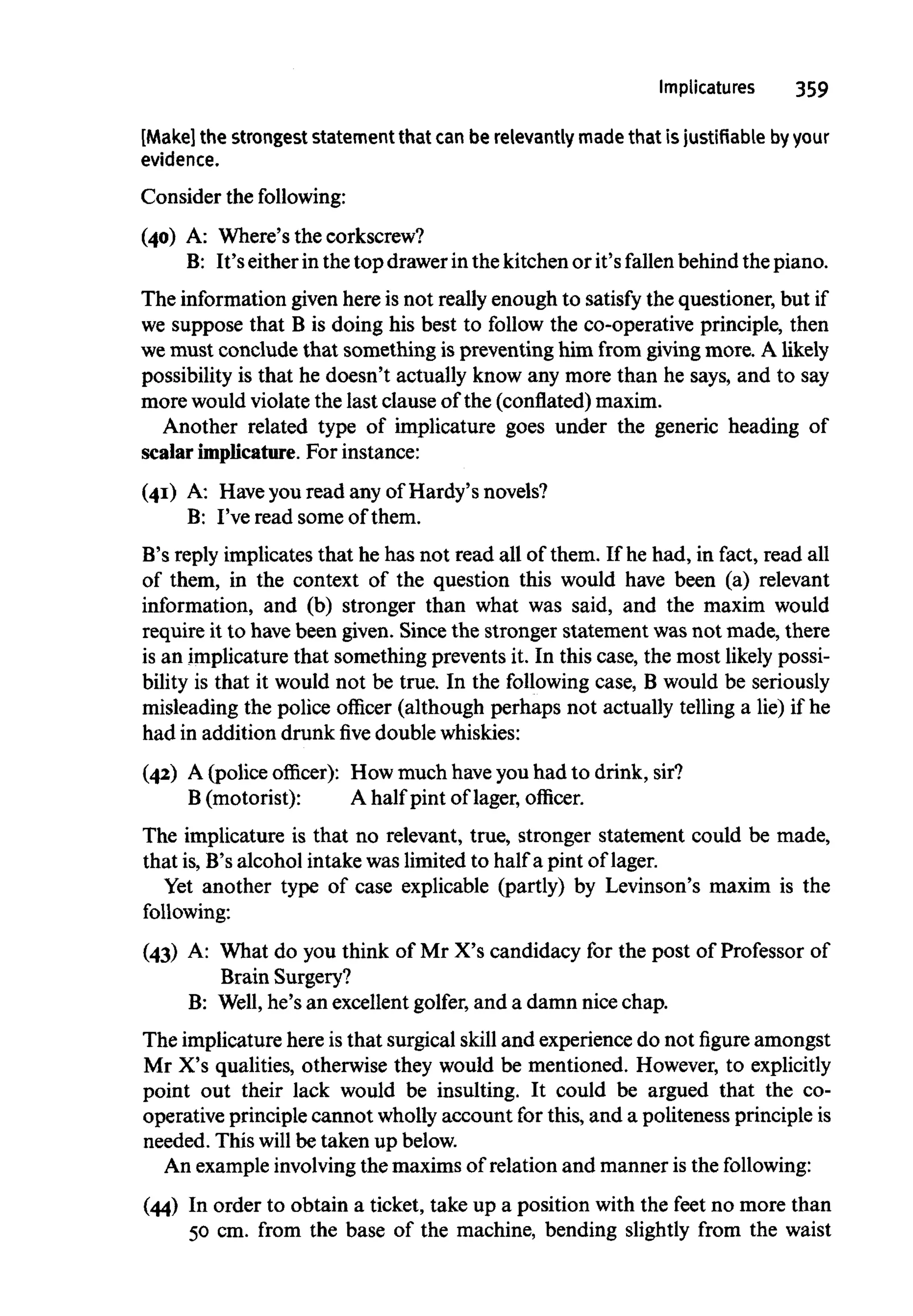 Implicatures 359
[Make] the strongest statement that can be relevantly madethat is justifiable byyour
evidence.
Consider the following:
(40) A: Where's the corkscrew?
B: It's either in the top drawerinthe kitchen or it's fallen behind the piano.
The information given here is not really enough to satisfy the questioner, but if
we suppose that B is doing his best to follow the co-operative principle, then
we must conclude that something is preventing him from giving more. A likely
possibility is that he doesn't actually know any more than he says, and to say
more would violate the last clause of the (conflated)maxim.
Another related type of implicature goes under the generic heading of
scalar implicature. For instance:
(41) A: Have you read any of Hardy's novels?
B: I've read some of them.
B's reply implicates that he has not read all of them. If he had, in fact, read all
of them, in the context of the question this would have been (a) relevant
information, and (b) stronger than what was said, and the maxim would
require it to have been given. Since the stronger statement was not made, there
is an implicature that something prevents it. In this case, the most likely possi-
bility is that it would not be true. In the following case, B would be seriously
misleading the police officer (although perhaps not actually telling a lie) if he
had in addition drunkfivedoublewhiskies:
(42) A (police officer): How much have you had to drink, sir?
B (motorist): A half pint of lager, officer.
The implicature is that no relevant, true, stronger statement could be made,
that is,B's alcohol intake was limited to half a pint of lager.
Yet another type of case explicable (partly) by Levinson's maxim is the
following:
(43) A: What do you think of Mr X's candidacy for the post of Professor of
Brain Surgery?
B: Well, he's an excellent golfer, and a damn nice chap.
The implicature here isthat surgical skill and experience do not figure amongst
Mr X's qualities, otherwise they would be mentioned. However, to explicitly
point out their lack would be insulting. It could be argued that the co-
operative principle cannot wholly account for this, and a politeness principle is
needed. This will be taken up below.
An exampleinvolvingthe maxims of relation and manner is the following:
(44) In order to obtain a ticket, take up a position with the feet no more than
50 cm. from the base of the machine, bending slightly from the waist
 