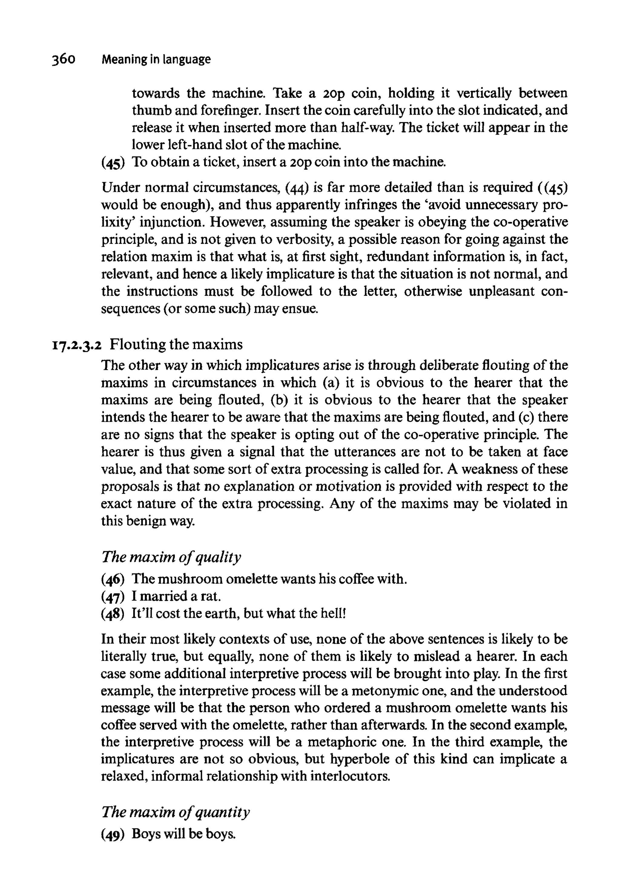 360 Meaning in language
towards the machine. Take a 20p coin, holding it vertically between
thumb and forefinger. Insert the coin carefully into the slot indicated, and
release it when inserted more than half-way.The ticket will appear in the
lower left-hand slot of the machine.
(45) To obtain a ticket, insert a 20pcoin into the machine.
Under normal circumstances, (44) is far more detailed than is required ((45)
would be enough), and thus apparently infringes the 'avoid unnecessary pro-
lixity' injunction. However, assuming the speaker is obeying the co-operative
principle, and is not given to verbosity,a possible reason for going against the
relation maxim is that what is, at first sight, redundant information is, in fact,
relevant, and hence a likelyimplicature is that the situation is not normal, and
the instructions must be followed to the letter, otherwise unpleasant con-
sequences (or some such) may ensue.
17.2.3.2 Flouting the maxims
The other wayin which implicatures arise is through deliberate flouting of the
maxims in circumstances in which (a) it is obvious to the hearer that the
maxims are being flouted, (b) it is obvious to the hearer that the speaker
intends the hearer to be awarethat the maxims are being flouted, and (c)there
are no signs that the speaker is opting out of the co-operative principle. The
hearer is thus given a signal that the utterances are not to be taken at face
value, and that some sort of extra processing is called for.A weakness of these
proposals is that no explanation or motivation is provided with respect to the
exact nature of the extra processing. Any of the maxims may be violated in
this benign way.
The maxim of quality
(46) The mushroom omelette wants his coffee with.
(47) I married a rat.
(48) It'll cost the earth, but what the hell!
In their most likely contexts of use, none of the above sentences is likely to be
literally true, but equally, none of them is likely to mislead a hearer. In each
case some additional interpretive process will be brought into play. In the first
example, the interpretive process will be a metonymic one, and the understood
message will be that the person who ordered a mushroom omelette wants his
coffee served with the omelette, rather than afterwards.In the second example,
the interpretive process will be a metaphoric one. In the third example, the
implicatures are not so obvious, but hyperbole of this kind can implicate a
relaxed, informal relationship with interlocutors.
The maxim of quantity
(49) Boyswill be boys.
 