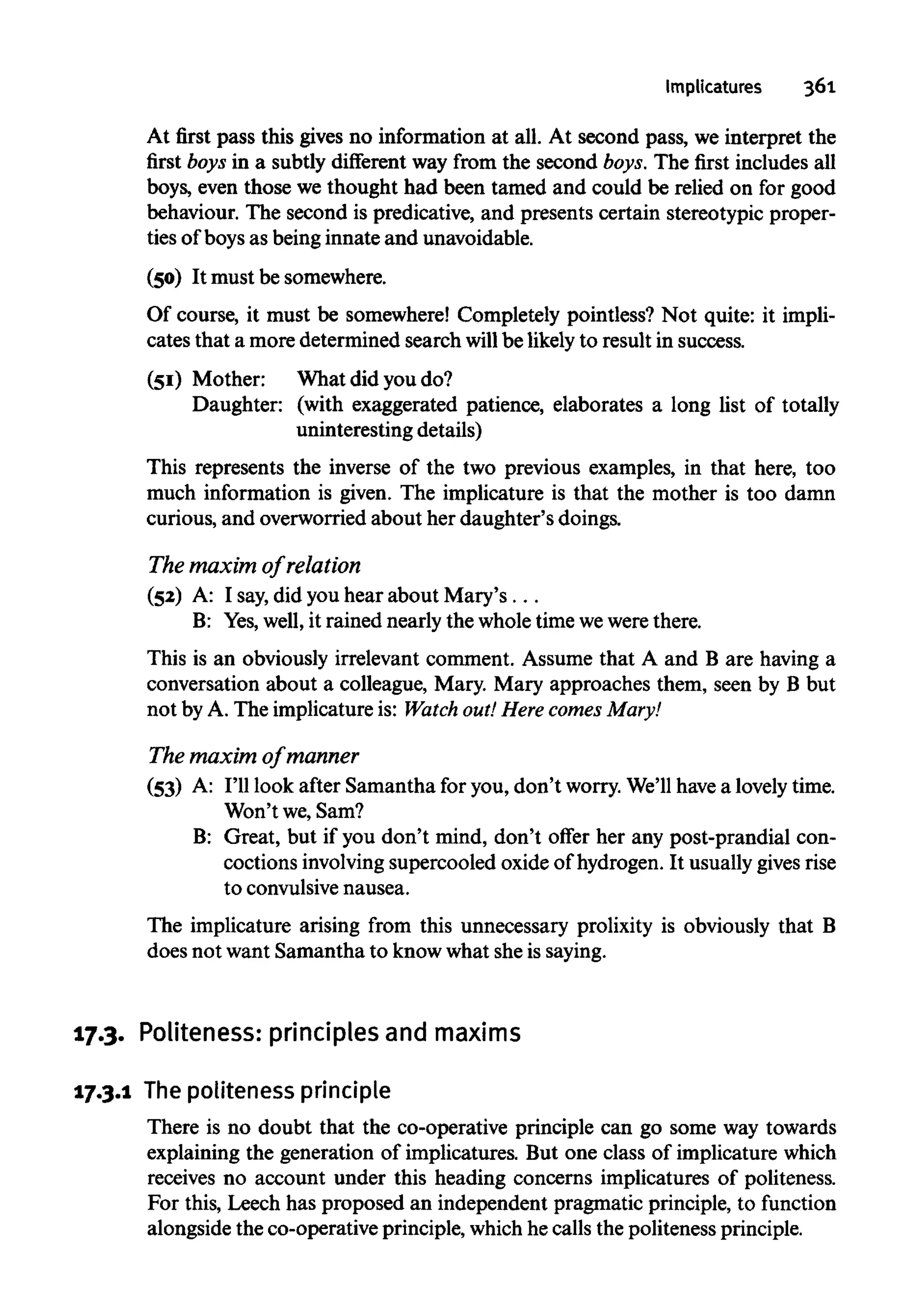 Implicatures 361
At first pass this gives no information at all. At second pass, we interpret the
first boys in a subtly different way from the second boys. The first includesall
boys, even those we thought had been tamed and could be relied on for good
behaviour. The second is predicative, and presents certain stereotypic proper-
ties of boys as beinginnate and unavoidable.
(50) It must besomewhere.
Of course, it must be somewhere! Completely pointless? Not quite: it impli-
cates that a moredetermined search willbe likelyto result in success.
(51) Mother: What did you do?
Daughter: (with exaggerated patience, elaborates a long list of totally
uninteresting details)
This represents the inverse of the two previous examples, in that here, too
much information is given. The implicature is that the mother is too damn
curious, and overworried about her daughter's doings.
The maximof relation
(52) A: I say,did you hear about Mary's...
B: Yes,well, it rained nearly the wholetime wewerethere.
This is an obviously irrelevant comment. Assume that A and B are having a
conversation about a colleague, Mary. Mary approaches them, seen by B but
not by A. The implicatureis: Watch out!Here comes Mary!
The maximof manner
(53) A: I'll look after Samantha for you, don't worry.We'll have a lovelytime.
Won't we,Sam?
B: Great, but if you don't mind, don't offer her any post-prandial con-
coctions involving supercooled oxide of hydrogen. It usuallygivesrise
to convulsivenausea.
The implicature arising from this unnecessary prolixity is obviously that B
does not want Samantha to knowwhat sheissaying.
17.3. Politeness:principles andmaxims
17.3.1 Thepoliteness principle
There is no doubt that the co-operative principle can go some way towards
explaining the generation of implicatures. But one class of implicature which
receives no account under this heading concerns implicatures of politeness.
For this, Leech has proposed an independent pragmatic principle, to function
alongside the co-operative principle, whichhe calls the politenessprinciple.
 