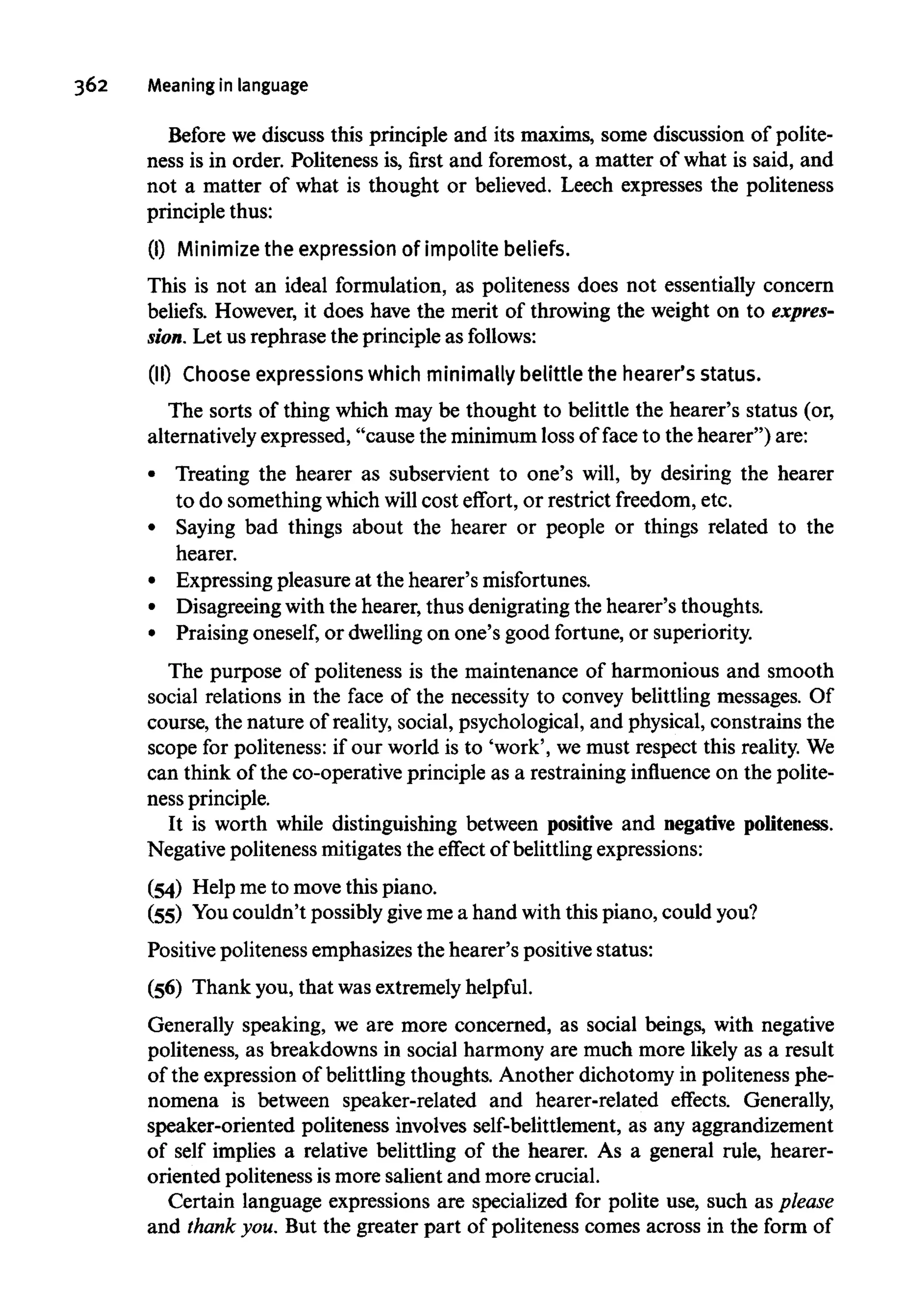 362 Meaning in language
Before we discuss this principle and its maxims, some discussion of polite-
ness is in order. Politeness is, first and foremost, a matter of what is said, and
not a matter of what is thought or believed. Leech expresses the politeness
principle thus:
(I) Minimize the expression of impolite beliefs.
This is not an ideal formulation, as politeness does not essentially concern
beliefs. However, it does have the merit of throwing the weight on to expres-
sion. Let us rephrase the principle as follows:
(II) Choose expressionswhich minimally belittle the hearer's status.
The sorts of thing which may be thought to belittle the hearer's status (or,
alternatively expressed, "cause the minimum loss of face to the hearer") are:
• Treating the hearer as subservient to one's will, by desiring the hearer
to do something which will cost effort, or restrict freedom, etc.
• Saying bad things about the hearer or people or things related to the
hearer.
• Expressing pleasure at the hearer's misfortunes.
• Disagreeing with the hearer, thus denigrating the hearer's thoughts.
• Praising oneself,or dwellingon one's good fortune, or superiority.
The purpose of politeness is the maintenance of harmonious and smooth
social relations in the face of the necessity to convey belittling messages. Of
course, the nature of reality, social, psychological, and physical, constrains the
scope for politeness: if our world is to 'work', we must respect this reality.We
can think of the co-operative principle as a restraining influence on the polite-
ness principle.
It is worth while distinguishing between positive and negative politeness.
Negative politeness mitigates the effect of belittlingexpressions:
(54) Help me to move this piano.
(55) Youcouldn't possiblygive me a hand withthis piano, could you?
Positive politeness emphasizes the hearer's positive status:
(56) Thank you, that wasextremely helpful.
Generally speaking, we are more concerned, as social beings, with negative
politeness, as breakdowns in social harmony are much more likely as a result
of the expression of belittling thoughts. Another dichotomy in politeness phe-
nomena is between speaker-related and hearer-related effects. Generally,
speaker-oriented politeness involves self-belittlement, as any aggrandizement
of self implies a relative belittling of the hearer. As a general rule, hearer-
oriented politeness ismore salient and more crucial.
Certain language expressions are specialized for polite use, such as please
and thank you. But the greater part of politeness comes across in the form of
 
