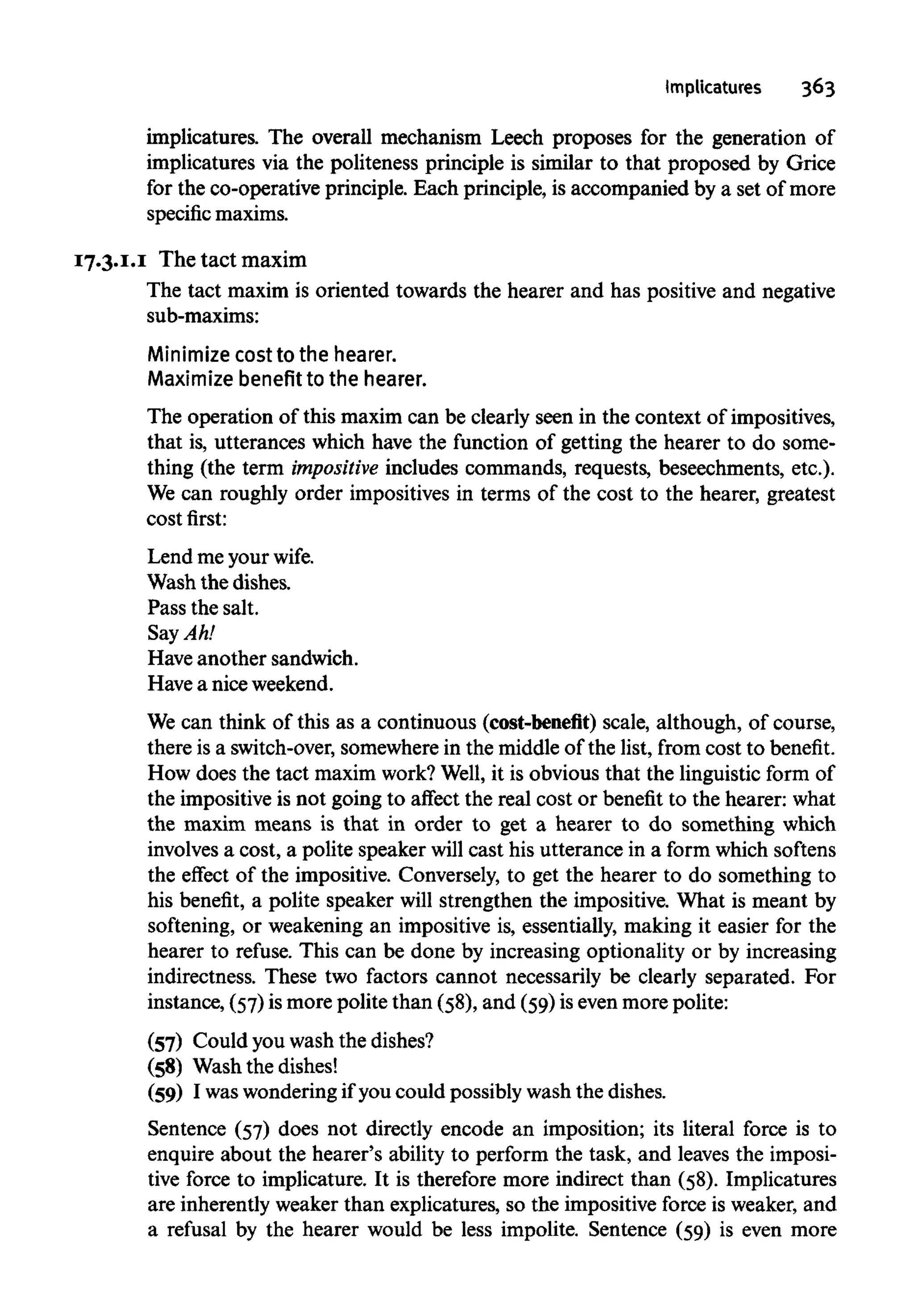 Implicatures 363
implicatures. The overall mechanism Leech proposes for the generation of
implicatures via the politeness principle is similar to that proposed by Grice
for the co-operative principle. Each principle, is accompanied by a set of more
specific maxims.
17.3.1.1 The tact maxim
The tact maxim is oriented towards the hearer and has positive and negative
sub-maxims:
Minimize cost to the hearer.
Maximize benefit to the hearer.
The operation of this maxim can be clearly seen in the context of impositives,
that is, utterances which have the function of getting the hearer to do some-
thing (the term impositive includes commands, requests, beseechments, etc.).
We can roughly order impositives in terms of the cost to the hearer, greatest
cost first:
Lend me your wife.
Wash the dishes.
Pass the salt.
Say Ah!
Have another sandwich.
Have a niceweekend.
We can think of this as a continuous (cost-benefit) scale, although, of course,
there is a switch-over, somewhere in the middle of the list, from cost to benefit.
How does the tact maxim work?Well, it is obvious that the linguistic form of
the impositive is not going to affect the real cost or benefit to the hearer: what
the maxim means is that in order to get a hearer to do something which
involves a cost, a polite speaker will cast his utterance in a form which softens
the effect of the impositive. Conversely, to get the hearer to do something to
his benefit, a polite speaker will strengthen the impositive. What is meant by
softening, or weakening an impositive is, essentially, making it easier for the
hearer to refuse. This can be done by increasing optionality or by increasing
indirectness. These two factors cannot necessarily be clearly separated. For
instance, (57)is more polite than (58), and (59) is even more polite:
(57) Could you wash the dishes?
(58) Wash the dishes!
(59) I waswonderingif you could possibly wash the dishes.
Sentence (57) does not directly encode an imposition; its literal force is to
enquire about the hearer's ability to perform the task, and leaves the imposi-
tive force to implicature. It is therefore more indirect than (58). Implicatures
are inherently weaker than explicatures, so the impositive force is weaker, and
a refusal by the hearer would be less impolite. Sentence (59) is even more
 