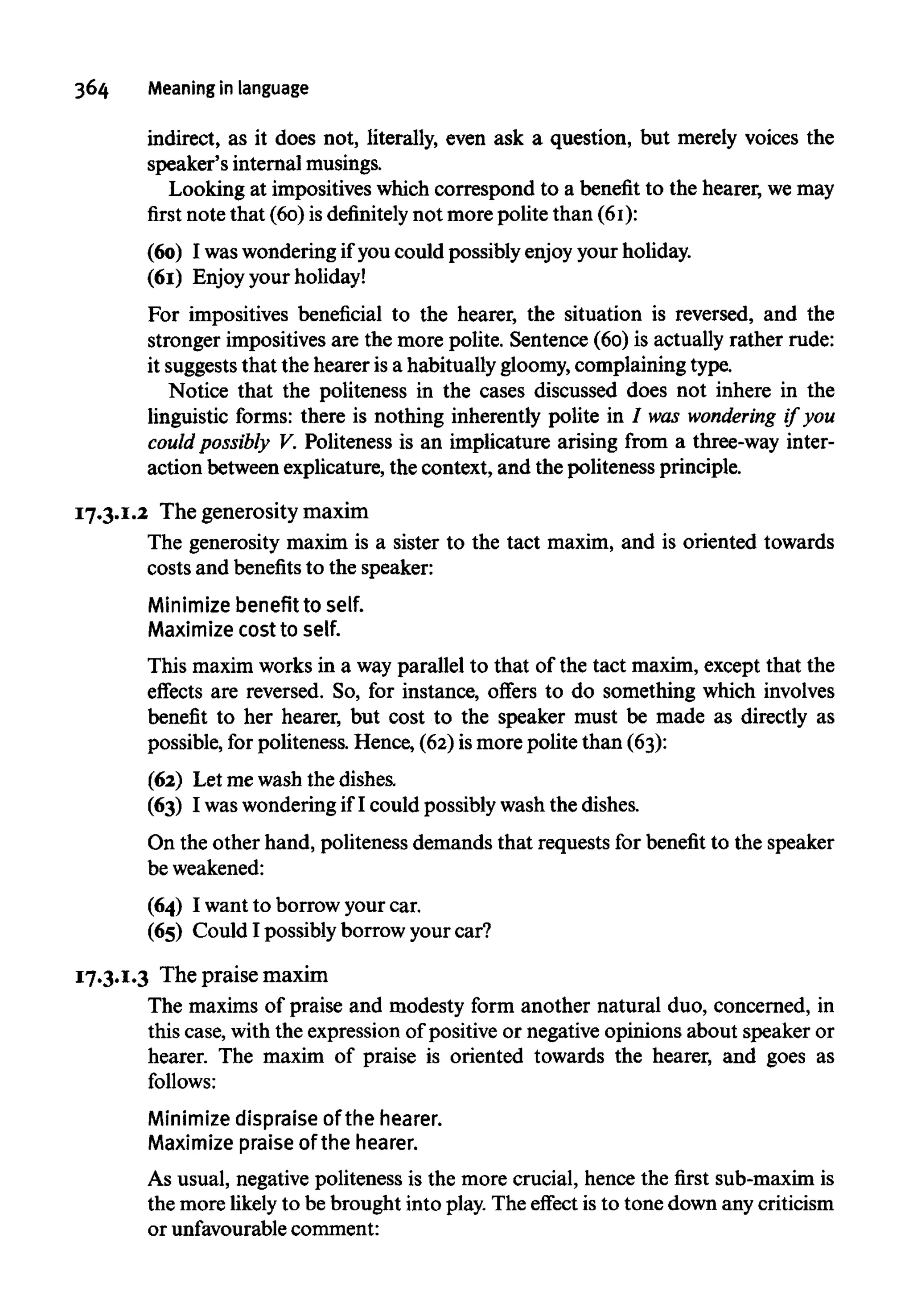 364 Meaning in language
indirect, as it does not, literally, even ask a question, but merely voices the
speaker's internal musings.
Looking at impositives which correspond to a benefit to the hearer, wemay
first note that (60) isdefinitely not more polite than (61):
(60) I waswondering if you could possibly enjoy your holiday.
(61) Enjoy your holiday!
For impositives beneficial to the hearer, the situation is reversed, and the
stronger impositives are the more polite. Sentence (60) is actually rather rude:
it suggests that the hearer is a habitually gloomy, complaining type.
Notice that the politeness in the cases discussed does not inhere in the
linguistic forms: there is nothing inherently polite in / was wondering if you
could possibly V. Politeness is an implicature arising from a three-way inter-
action between explicature, the context, and the politeness principle.
17.3.1.2 The generosity maxim
The generosity maxim is a sister to the tact maxim, and is oriented towards
costs and benefits to the speaker:
Minimize benefit to self.
Maximize cost to self.
This maxim works in a way parallel to that of the tact maxim, except that the
effects are reversed. So, for instance, offers to do something which involves
benefit to her hearer, but cost to the speaker must be made as directly as
possible, for politeness. Hence, (62) ismore polite than (63):
(62) Let mewash the dishes.
(63) I waswonderingif I could possibly wash the dishes.
On the other hand, politeness demands that requests for benefit to the speaker
beweakened:
(64) I want to borrow your car.
(65) Could I possibly borrow your car?
17.3.1.3 The praise maxim
The maxims of praise and modesty form another natural duo, concerned, in
this case, with the expression of positive or negative opinions about speaker or
hearer. The maxim of praise is oriented towards the hearer, and goes as
follows:
Minimize dispraise of the hearer.
Maximize praise of the hearer.
As usual, negative politeness is the more crucial, hence the first sub-maxim is
the more likely to be brought into play.The effect is to tone down any criticism
or unfavourable comment:
 
