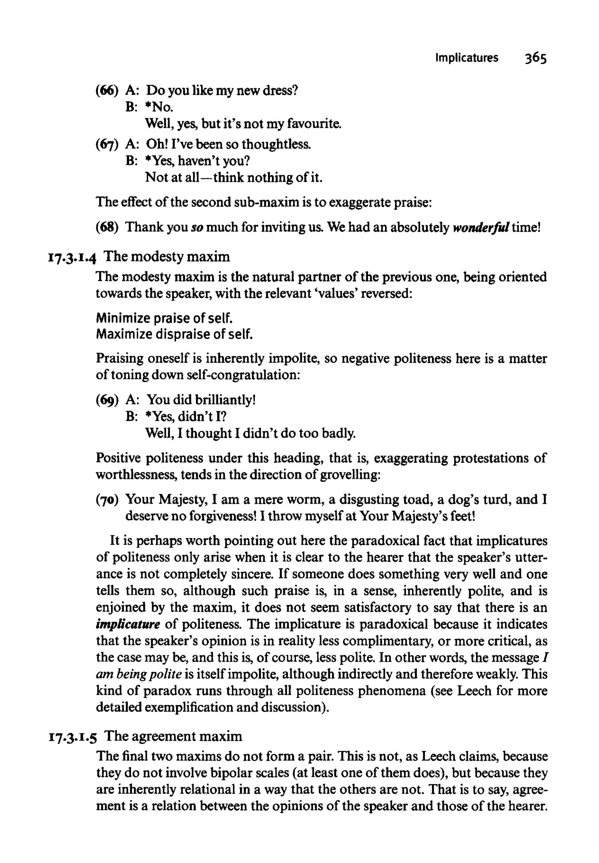 Implicatures 365
(66) A: Do you like mynewdress?
B: *No.
Well, yes, but it's not myfavourite.
(67) A: Oh! I've been so thoughtless.
B: *Yes, haven't you?
Not at all—think nothing of it.
The effect of the second sub-maximis to exaggerate praise:
(68) Thank you so much for inviting us. Wehad an absolutely wonderful time!
17.3.1.4 The modesty maxim
The modesty maxim is the natural partner of the previous one, being oriented
towards the speaker,with the relevant 'values' reversed:
Minimize praise ofself.
Maximize dispraise of self.
Praising oneself is inherently impolite, so negative politeness here is a matter
of toning down self-congratulation:
(69) A: Youdid brilliantly!
B: *Yes, didn't I?
Well, I thought I didn't do too badly.
Positive politeness under this heading, that is, exaggerating protestations of
worthlessness, tends in the direction of grovelling:
(70) Your Majesty, I am a mere worm, a disgusting toad, a dog's turd, and I
deserve no forgiveness! I throw myself at Your Majesty's feet!
It is perhaps worth pointing out here the paradoxical fact that implicatures
of politeness only arise when it is clear to the hearer that the speaker's utter-
ance is not completely sincere. If someone does something very well and one
tells them so, although such praise is, in a sense, inherently polite, and is
enjoined by the maxim, it does not seem satisfactory to say that there is an
implicature of politeness. The implicature is paradoxical because it indicates
that the speaker's opinion is in reality less complimentary, or more critical, as
the case maybe,and this is,of course, less polite. In other words, the message /
am beingpoliteis itself impolite, although indirectly and therefore weakly. This
kind of paradox runs through all politeness phenomena (see Leech for more
detailed exemplification and discussion).
17.3.1.5 The agreement maxim
The final two maxims do not form a pair. This is not, as Leech claims, because
they do not involvebipolar scales (at least one of them does), but because they
are inherently relational in a waythat the others are not. That is to say, agree-
ment is a relation between the opinions of the speaker and those of the hearer.
 