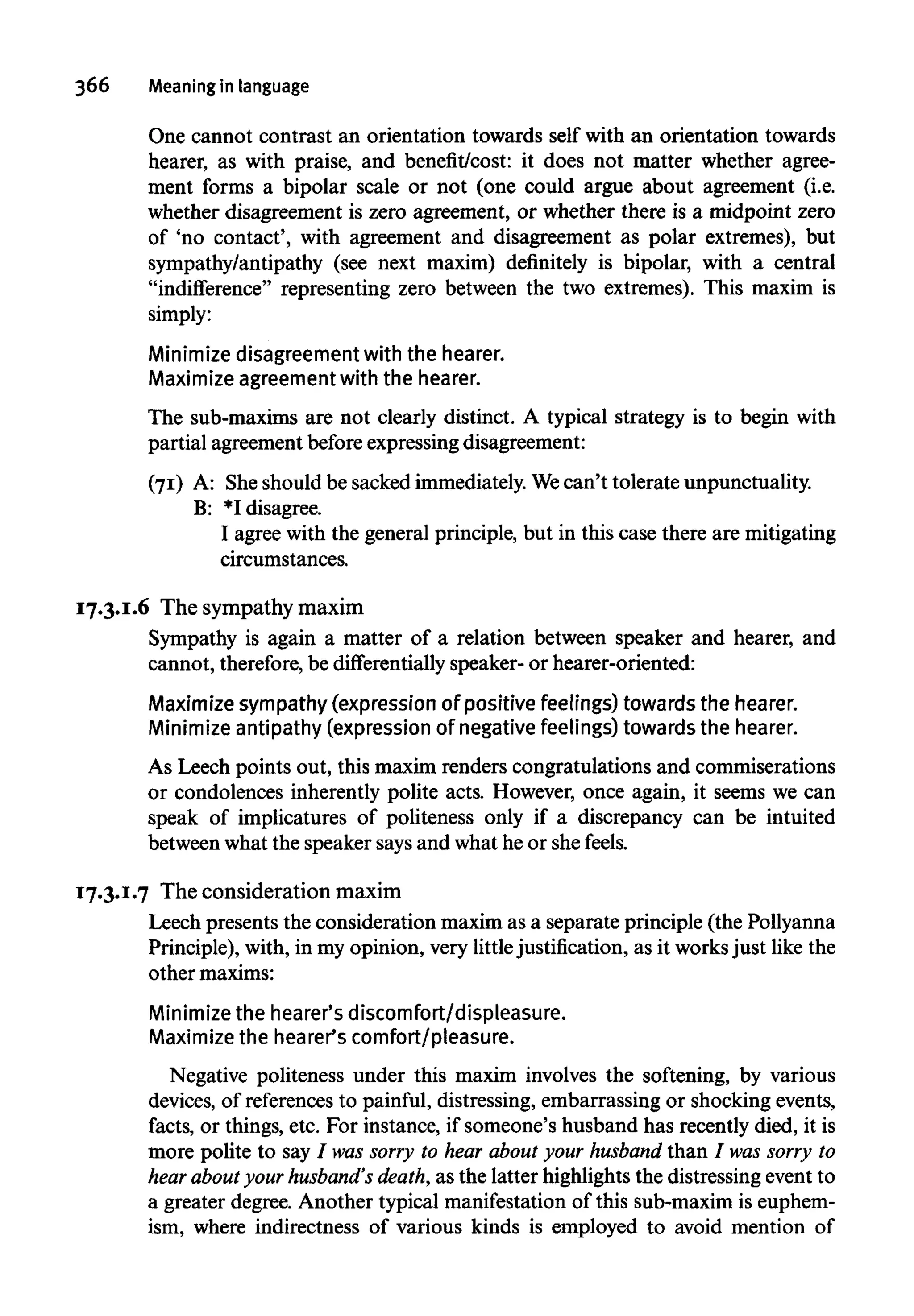366 Meaning in language
One cannot contrast an orientation towards self with an orientation towards
hearer, as with praise, and benefit/cost: it does not matter whether agree-
ment forms a bipolar scale or not (one could argue about agreement (i.e.
whether disagreement is zero agreement, or whether there is a midpoint zero
of 'no contact', with agreement and disagreement as polar extremes), but
sympathy/antipathy (see next maxim) definitely is bipolar, with a central
"indifference" representing zero between the two extremes). This maxim is
simply:
Minimize disagreement with the hearer.
Maximize agreement with the hearer.
The sub-maxims are not clearly distinct. A typical strategy is to begin with
partial agreement beforeexpressing disagreement:
(71) A: Sheshould be sacked immediately. Wecan't tolerate unpunctuality.
B: *I disagree.
I agree with the general principle, but in this case there are mitigating
circumstances.
17.3.1.6 The sympathy maxim
Sympathy is again a matter of a relation between speaker and hearer, and
cannot, therefore,be differentially speaker- or hearer-oriented:
Maximize sympathy (expression of positive feelings) towards the hearer.
Minimize antipathy (expression of negative feelings) towards the hearer.
As Leech points out, this maxim renders congratulations and commiserations
or condolences inherently polite acts. However, once again, it seems we can
speak of implicatures of politeness only if a discrepancy can be intuited
between what the speaker says and what he or she feels.
17.3.1.7 The consideration maxim
Leech presents the consideration maxim as a separate principle (the Pollyanna
Principle), with, in my opinion, very littlejustification, as it worksjust like the
other maxims:
Minimize the hearer's discomfort/displeasure.
Maximize the hearer's comfort/pleasure.
Negative politeness under this maxim involves the softening, by various
devices, of references to painful, distressing, embarrassing or shocking events,
facts, or things, etc. For instance, if someone's husband has recently died, it is
more polite to say/ wassorry to hear about your husband than / wassorry to
hear about yourhusband's death,as the latter highlights the distressing event to
a greater degree. Another typical manifestationof this sub-maxim is euphem-
ism, where indirectness of various kinds is employed to avoid mention of
 