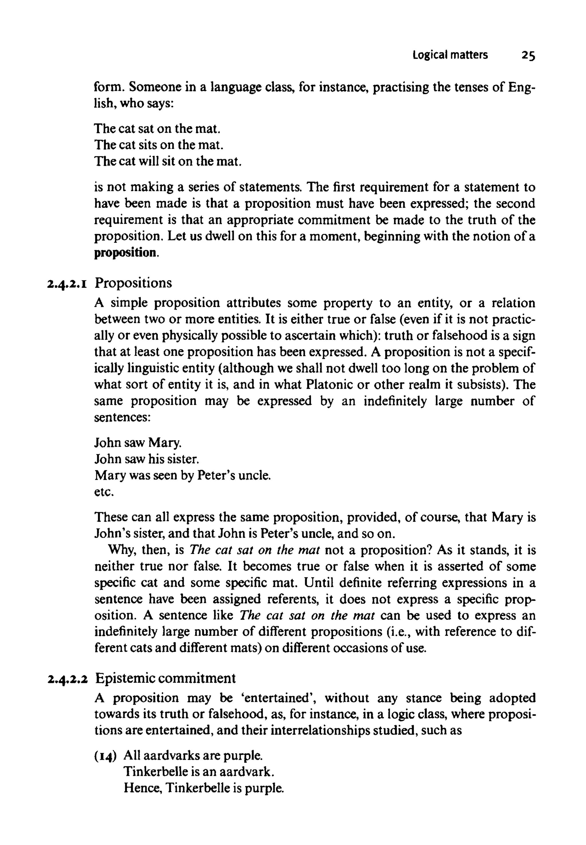 Logical matters 25
form. Someone in a language class, for instance, practising the tenses of Eng-
lish, who says:
Thecat sat on the mat.
The cat sits on the mat.
The cat will sit on the mat.
is not making a series of statements. The first requirement for a statement to
have been made is that a proposition must have been expressed; the second
requirement is that an appropriate commitment be made to the truth of the
proposition. Let us dwell on this for a moment, beginningwith the notion of a
proposition.
2.4.2.1 Propositions
A simple proposition attributes some property to an entity, or a relation
between two or more entities. It is either true or false (even if it is not practic-
ally or even physically possible to ascertain which):truth or falsehood is a sign
that at least one proposition has been expressed. A proposition is not a specif-
ically linguisticentity (although we shall not dwelltoo long on the problem of
what sort of entity it is, and in what Platonic or other realm it subsists). The
same proposition may be expressed by an indefinitely large number of
sentences:
John sawMary.
John sawhis sister.
Mary was seen by Peter's uncle.
etc.
These can all express the same proposition, provided, of course, that Mary is
John's sister, and that John is Peter's uncle, and so on.
Why, then, is The cat sat on the mat not a proposition? As it stands, it is
neither true nor false. It becomes true or false when it is asserted of some
specific cat and some specific mat. Until definite referring expressions in a
sentence have been assigned referents, it does not express a specific prop-
osition. A sentence like The cat sat on the mat can be used to express an
indefinitely large number of different propositions (i.e., with reference to dif-
ferent cats and different mats) on different occasions of use.
2.4.2.2 Epistemic commitment
A proposition may be 'entertained', without any stance being adopted
towards its truth or falsehood, as, for instance, in a logic class, where proposi-
tions are entertained, and their interrelationships studied, such as
(14) All aardvarks are purple.
Tinkerbelle is an aardvark.
Hence, Tinkerbelle is purple.
 
