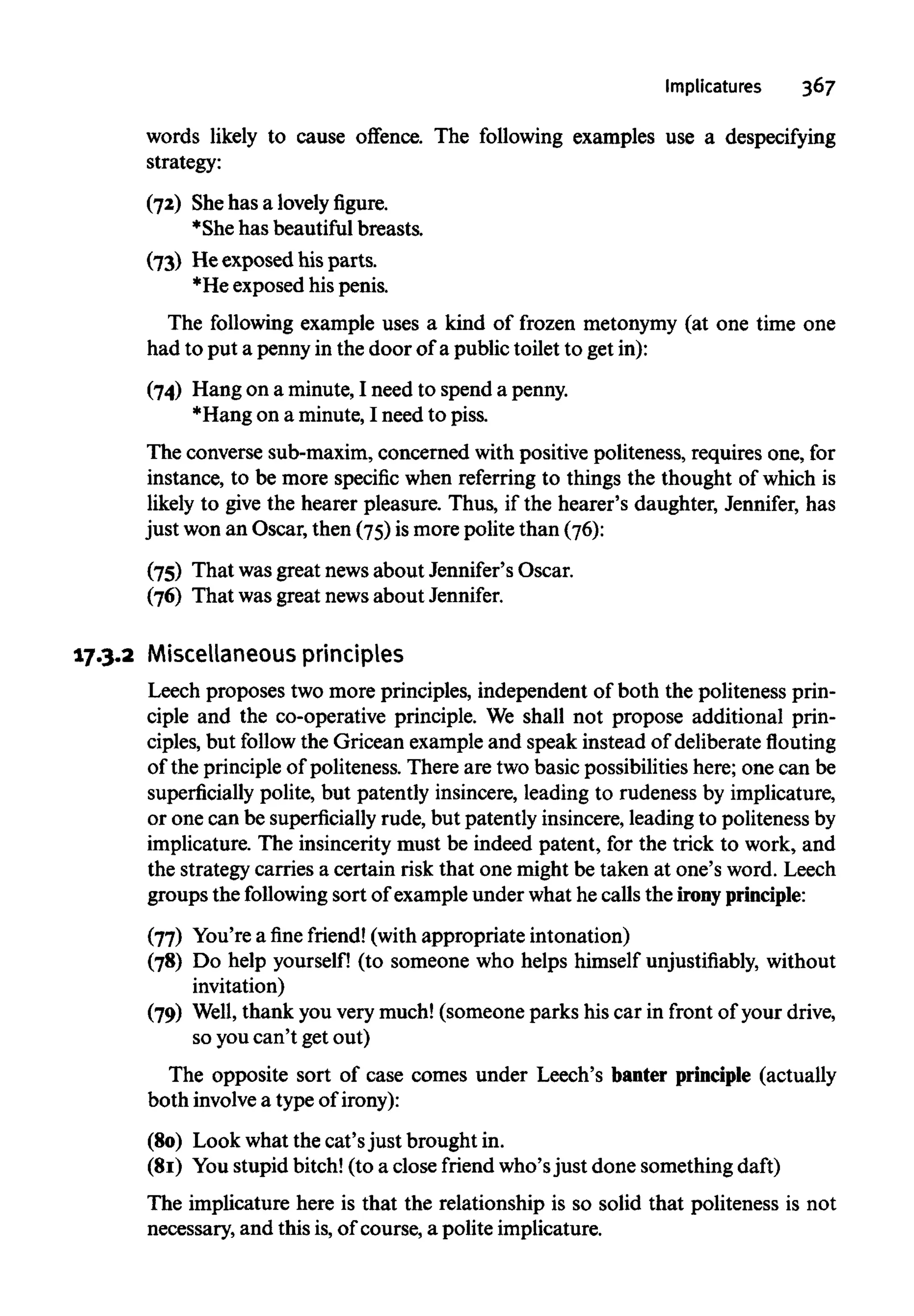Implicatures 367
words likely to cause offence. The following examples use a despecifying
strategy:
(72) Shehas a lovely figure.
*She has beautifulbreasts.
(73) Heexposed his parts.
*He exposed his penis.
The following example uses a kind of frozen metonymy (at one time one
had to put a penny in the door of a public toilet to get in):
(74) Hang on a minute, I need to spend apenny.
*Hang on a minute,I need to piss.
The converse sub-maxim, concerned with positive politeness, requires one, for
instance, to be more specific when referring to things the thought of which is
likely to give the hearer pleasure. Thus, if the hearer's daughter, Jennifer, has
just won an Oscar, then (75) is more polite than (76):
(75) That wasgreat newsabout Jennifer's Oscar.
(76) That was great newsabout Jennifer.
17.3.2 Miscellaneous principles
Leech proposes two more principles, independent of both the politeness prin-
ciple and the co-operative principle. We shall not propose additional prin-
ciples, but follow the Gricean example and speak instead of deliberateflouting
of the principleof politeness. There are two basic possibilities here; one can be
superficially polite, but patently insincere, leading to rudeness by implicature,
or one can be superficially rude, but patently insincere, leading to politeness by
implicature. The insincerity must be indeed patent, for the trick to work, and
the strategy carries a certain risk that one might be taken at one's word. Leech
groups the following sort of example under what he calls the irony principle:
(77) You're a fine friend!(withappropriate intonation)
(78) Do help yourself! (to someone who helps himself unjustifiably, without
invitation)
(79) Well, thank you very much! (someone parks his car in front of yourdrive,
so youcan't get out)
The opposite sort of case comes under Leech's banter principle (actually
both involvea type of irony):
(80) Look what the cat'sjust brought in.
(81) Youstupid bitch! (to a close friend who'sjust done something daft)
The implicature here is that the relationship is so solid that politeness is not
necessary, and this is,of course, a polite implicature.
 