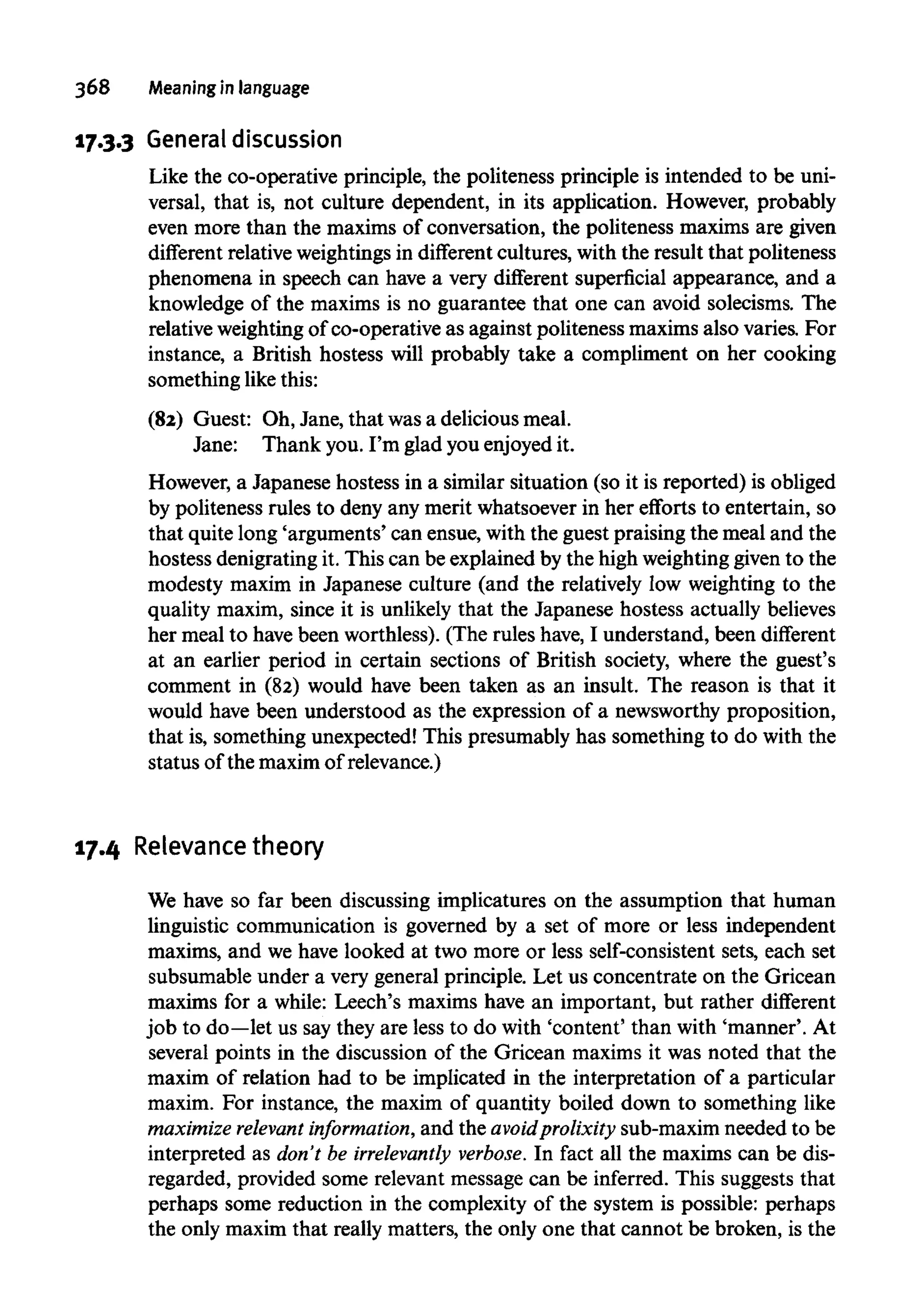 368 Meaning in language
17.3.3 General discussion
Like the co-operative principle, the politeness principle is intended to be uni-
versal, that is, not culture dependent, in its application. However, probably
even more than the maxims of conversation, the politeness maxims are given
different relative weightingsin different cultures, with the result that politeness
phenomena in speech can have a very different superficial appearance, and a
knowledge of the maxims is no guarantee that one can avoid solecisms. The
relative weighting of co-operative as against politeness maxims also varies. For
instance, a British hostess will probably take a compliment on her cooking
something likethis:
(82) Guest: Oh, Jane, that wasa delicious meal.
Jane: Thank you.I'm glad youenjoyed it.
However, a Japanese hostess in a similar situation (so it is reported) isobliged
by politeness rules to deny any merit whatsoever in her efforts to entertain, so
that quite long 'arguments' can ensue, with the guest praising the meal and the
hostess denigrating it. This can be explained by the high weightinggiven to the
modesty maxim in Japanese culture (and the relatively low weighting to the
quality maxim, since it is unlikely that the Japanese hostess actuallybelieves
her meal to have been worthless). (The rules have, I understand, been different
at an earlier period in certain sections of British society, where the guest's
comment in (82) would have been taken as an insult. The reason is that it
would have been understood as the expression of a newsworthy proposition,
that is, something unexpected! This presumably has something to do with the
status of the maxim of relevance.)
17.4 Relevancetheory
We have so far been discussing implicatures on the assumption that human
linguistic communication is governed by a set of more or less independent
maxims, and we have looked at two more or less self-consistent sets, each set
subsumable under a very general principle. Let us concentrate on the Gricean
maxims for a while: Leech's maxims have an important, but rather different
job to do—let us saythey are less to do with 'content' than with 'manner'. At
several points in the discussion of the Gricean maxims it was noted that the
maxim of relation had to be implicated in the interpretation of a particular
maxim. For instance, the maxim of quantity boiled down to something like
maximize relevant information, and the avoidprolixity sub-maxim needed to be
interpreted as don't be irrelevantly verbose. In fact all the maxims can be dis-
regarded, provided some relevant message can be inferred. This suggests that
perhaps some reduction in the complexity of the system is possible: perhaps
the only maxim that really matters, the only one that cannot be broken, is the
 