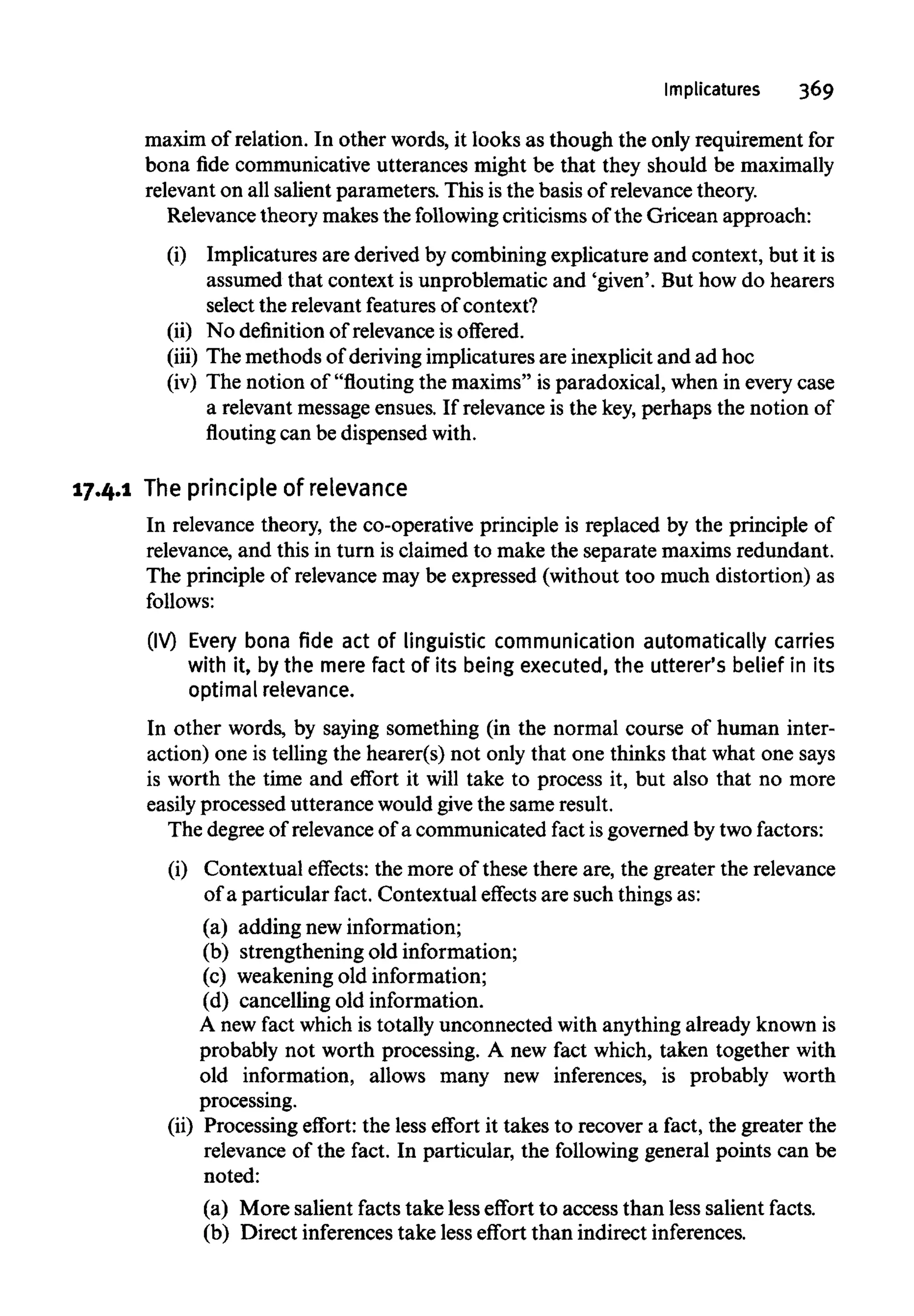 Implicatures 369
maxim of relation. In other words, it looks as though the only requirement for
bona fide communicative utterances might be that they should be maximally
relevant on all salient parameters. This is the basis of relevance theory.
Relevance theory makes the followingcriticisms of the Gricean approach:
(i) Implicatures are derived by combining explicature and context, but it is
assumed that context is unproblematic and 'given'. But how do hearers
select the relevant features ofcontext?
(ii) No definition of relevance is offered.
(iii) The methods of deriving implicatures are inexplicit and ad hoc
(iv) The notion of "flouting the maxims" is paradoxical, when in every case
a relevant message ensues. If relevance is the key,perhaps the notion of
flouting can be dispensed with.
17.4.1 The principle of relevance
In relevance theory, the co-operative principle is replaced by the principle of
relevance, and this in turn is claimed to make the separate maxims redundant.
The principle of relevance may be expressed (without too much distortion) as
follows:
(IV) Every bona fide act of linguistic communication automatically carries
with it, by the mere fact of its being executed, the utterer's belief in its
optimal relevance.
In other words, by saying something (in the normal course of human inter-
action) one is telling the hearer(s) not only that one thinks that what one says
is worth the time and effort it will take to process it, but also that no more
easily processed utterance would give the sameresult.
The degree of relevance of a communicated fact is governed by two factors:
(i) Contextual effects: the more of these there are, the greater the relevance
of a particular fact. Contextual effects are such thingsas:
(a) adding new information;
(b) strengthening old information;
(c) weakening old information;
(d) cancelling old information.
A new fact which is totally unconnected with anythingalready known is
probably not worth processing. A new fact which, taken together with
old information, allows many new inferences, is probably worth
processing.
(ii) Processing effort: the less effort it takes to recover a fact, the greater the
relevance of the fact. In particular, the following general points can be
noted:
(a) More salient facts take less effort to access than less salient facts.
(b) Direct inferences take less effort than indirect inferences.
 