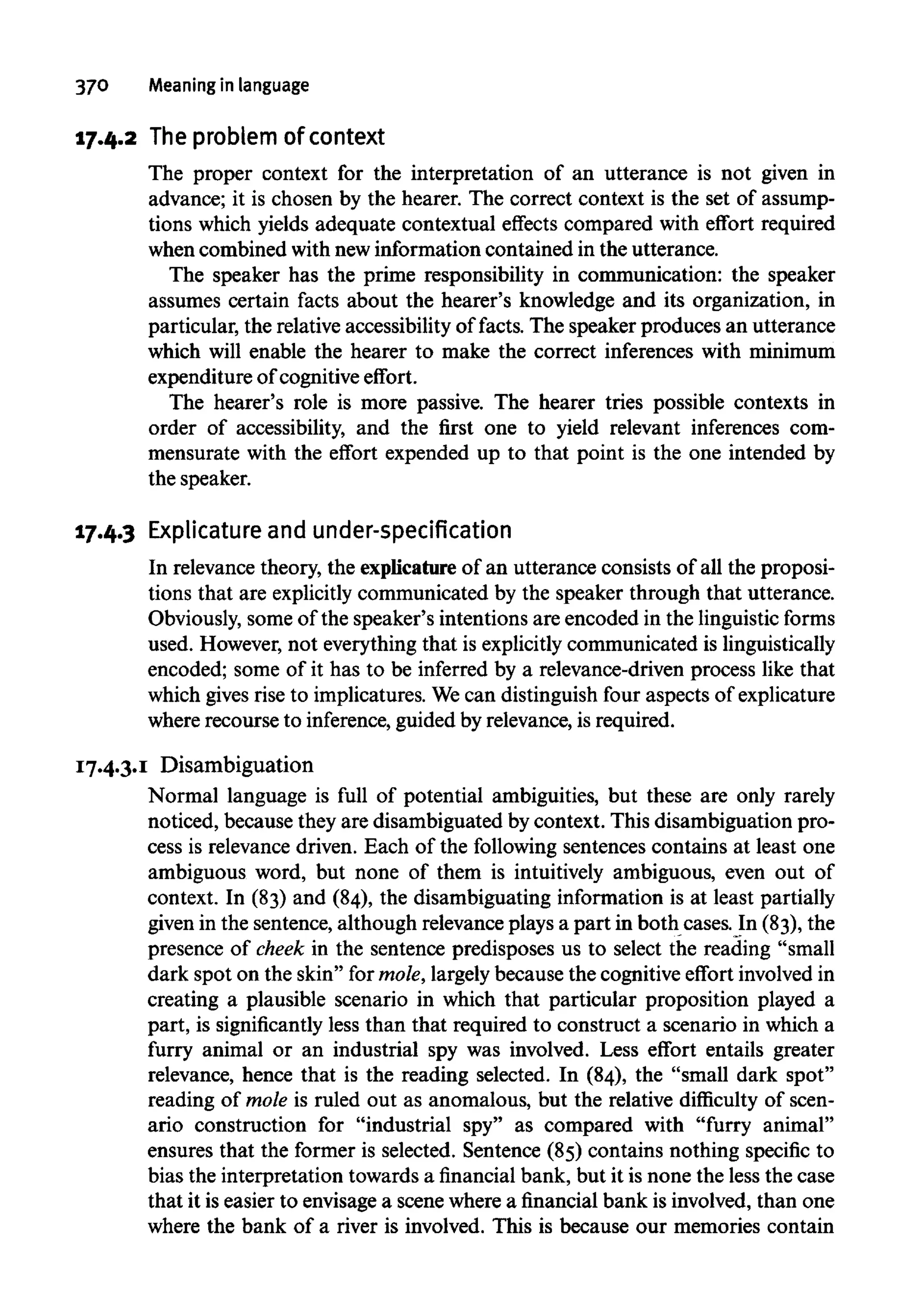 370 Meaning in language
17.4.2 Theproblem ofcontext
The proper context for the interpretation of an utterance is not given in
advance; it is chosen by the hearer. The correct context is the set of assump-
tions which yields adequate contextual effects compared with effort required
when combined withnewinformation contained in the utterance.
The speaker has the prime responsibility in communication: the speaker
assumes certain facts about the hearer's knowledge and its organization, in
particular, the relative accessibility of facts. The speaker produces an utterance
which will enable the hearer to make the correct inferences with minimum
expenditure of cognitive effort.
The hearer's role is more passive. The hearer tries possible contexts in
order of accessibility, and the first one to yield relevant inferences com-
mensurate with the effort expended up to that point is the one intended by
the speaker.
17.4.3 Explicature and under-specification
In relevance theory, the explicature of an utterance consists of all the proposi-
tions that are explicitly communicated by the speaker through that utterance.
Obviously, some of the speaker's intentions are encoded in the linguistic forms
used. However, not everything that is explicitlycommunicated islinguistically
encoded; some of it has to be inferred by a relevance-driven process like that
which givesrise to implicatures.Wecan distinguish four aspects ofexplicature
where recourse to inference,guided by relevance, is required.
17.4.3.1 Disambiguation
Normal language is full of potential ambiguities, but these are only rarely
noticed, because they are disambiguated by context. This disambiguation pro-
cess is relevance driven. Each of the following sentences contains at least one
ambiguous word, but none of them is intuitively ambiguous, even out of
context. In (83) and (84), the disambiguating information is at least partially
given in the sentence, although relevance plays a part in both cases. In (83), the
presence of cheek in the sentence predisposes us to select the reading "small
dark spot on the skin" for mole,largelybecause the cognitiveeffort involvedin
creating a plausible scenario in which that particular proposition played a
part, is significantly less than that required to construct a scenario in which a
furry animal or an industrial spy was involved. Less effort entails greater
relevance, hence that is the reading selected. In (84), the "small dark spot"
reading of mole is ruled out as anomalous, but the relative difficulty of scen-
ario construction for "industrial spy" as compared with "furry animal"
ensures that the former is selected. Sentence (85) contains nothing specific to
bias the interpretation towards a financial bank, but it is none the less the case
that it is easier to envisage a scene wherea financial bank is involved, than one
where the bank of a river is involved. This is because our memories contain
 