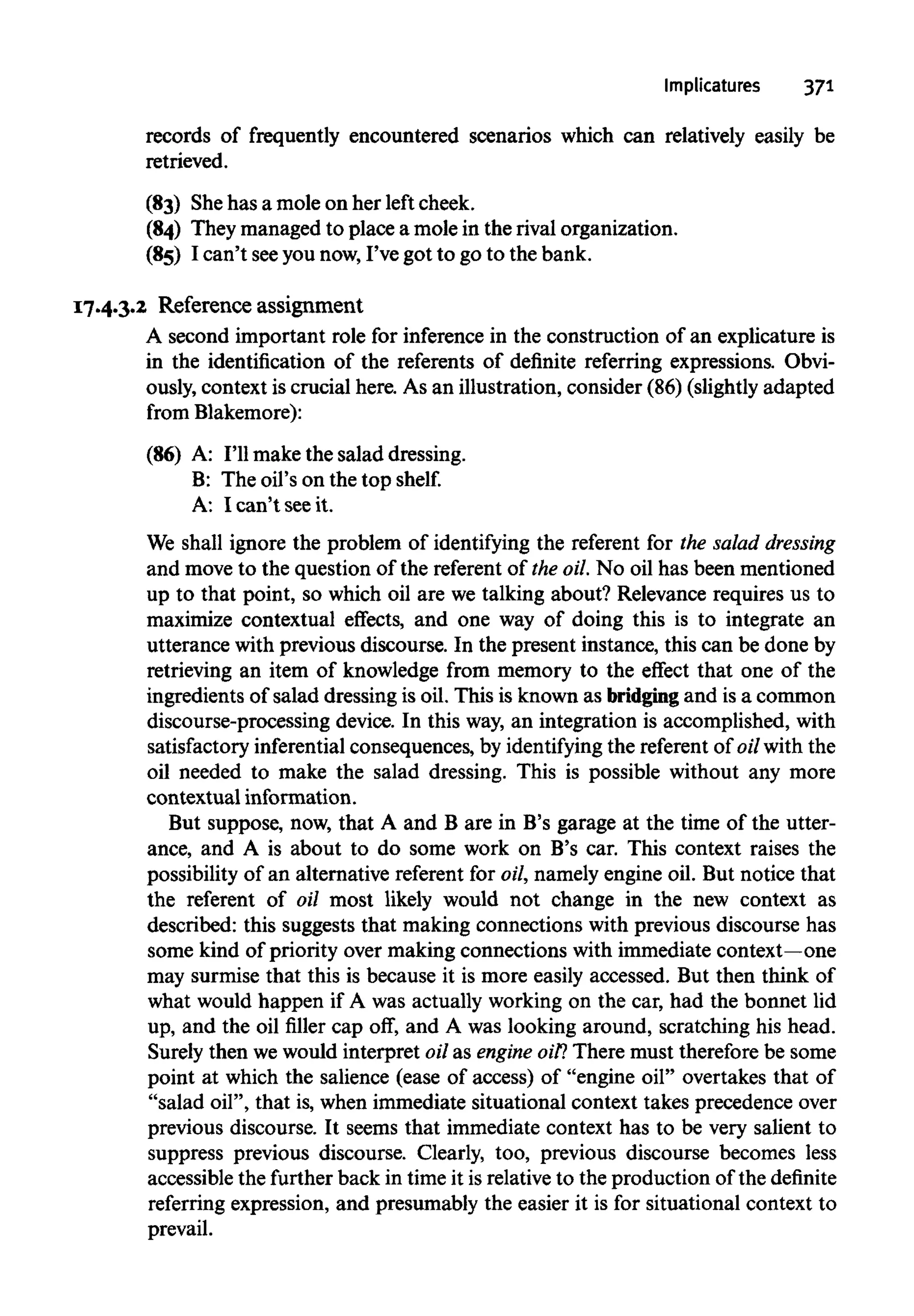 Implicatures 371
records of frequently encountered scenarios which can relatively easily be
retrieved.
(83) Shehas a mole on her left cheek.
(84) They managed to place a mole in the rival organization.
(85) I can't seeyou now,I've got to go to the bank.
17.4.3.2 Reference assignment
A second important role for inference in the construction of an explicature is
in the identification of the referents of definite referring expressions. Obvi-
ously, context is crucial here. As an illustration, consider (86) (slightly adapted
from Blakemore):
(86) A: I'll make the salad dressing.
B: The oil's on the top shelf.
A: I can't seeit.
We shall ignore the problem of identifying the referent for the salad dressing
and move to the question of the referent of the oil.No oil has been mentioned
up to that point, so which oil are we talking about? Relevance requires us to
maximize contextual effects, and one way of doing this is to integrate an
utterance with previous discourse. In the present instance, this can be done by
retrieving an item of knowledge from memory to the effect that one of the
ingredients of salad dressing is oil. This is known as bridgingand is a common
discourse-processing device. In this way,an integration is accomplished, with
satisfactory inferentialconsequences, by identifyingthe referent of oil with the
oil needed to make the salad dressing. This is possible without any more
contextual information.
But suppose, now, that A and B are in B's garage at the time of the utter-
ance, and A is about to do some work on B's car. This context raises the
possibility of an alternative referent for oil, namely engine oil. But notice that
the referent of oil most likely would not change in the new context as
described: this suggests that making connections with previous discourse has
some kind of priority over making connections with immediate context—one
may surmise that this is because it is more easily accessed. But then think of
what would happen if A was actually working on the car, had the bonnet lid
up, and the oil filler cap off, and A was looking around, scratching his head.
Surely then we would interpret oil as engineoil?There must thereforebe some
point at which the salience (ease of access) of "engine oil" overtakes that of
"salad oil", that is, when immediate situational context takes precedence over
previous discourse. It seems that immediate context has to be very salient to
suppress previous discourse. Clearly, too, previous discourse becomes less
accessible the further back in time it is relativeto the production of the definite
referring expression, and presumably the easier it is for situational context to
prevail.
 