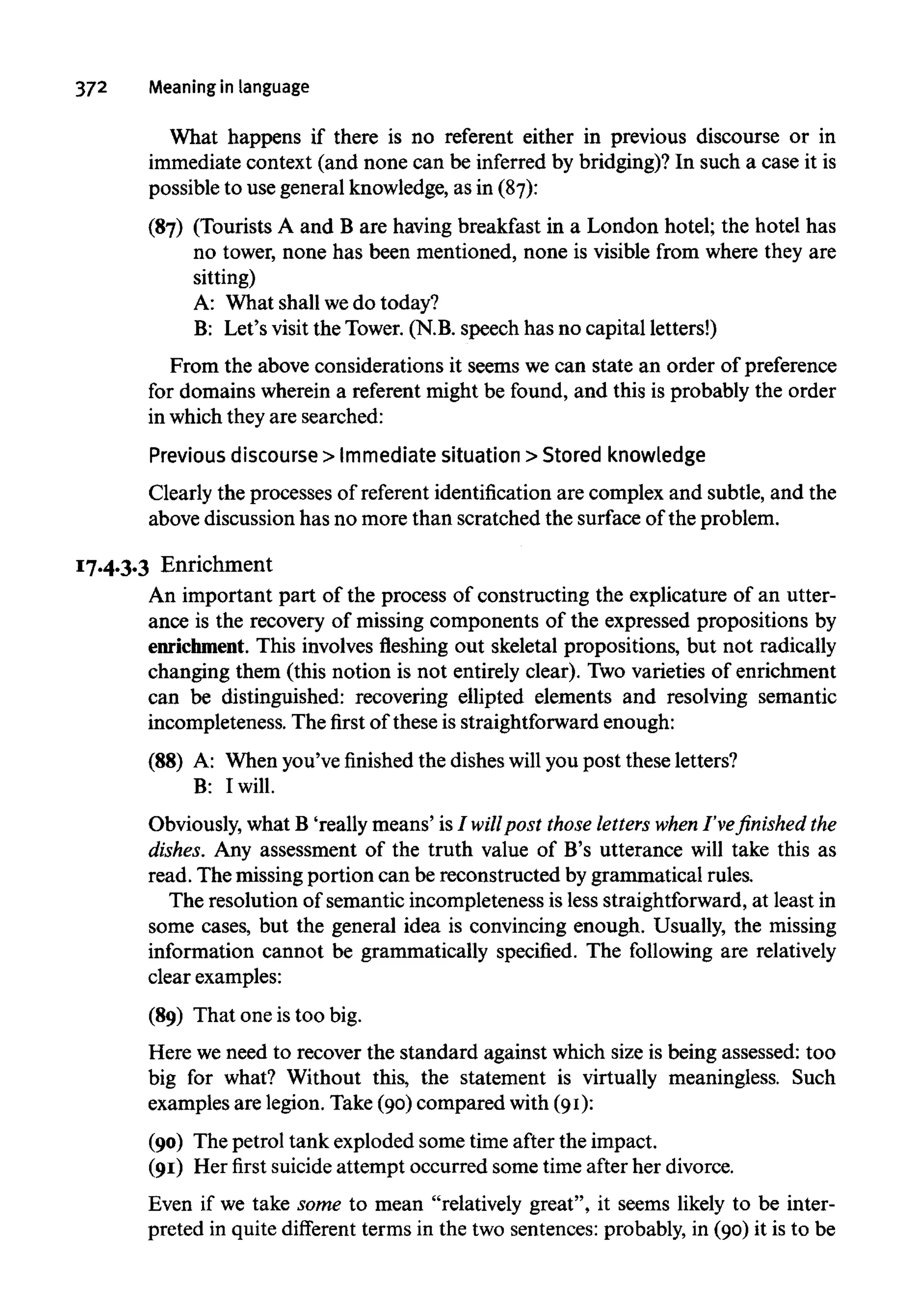 372 Meaning in language
What happens if there is no referent either in previous discourse or in
immediate context (and none can be inferred by bridging)? In such a case it is
possible to use general knowledge, as in (87):
(87) (Tourists A and B are having breakfast in a London hotel; the hotel has
no tower, none has been mentioned, none is visible from where they are
sitting)
A: What shall wedo today?
B: Let's visit the Tower. (N.B. speech has no capital letters!)
From the above considerations it seems we can state an order of preference
for domains wherein a referent might be found, and this is probably the order
in which they are searched:
Previous discourse > Immediate situation > Stored knowledge
Clearly the processes of referent identification are complex and subtle, and the
above discussion has no more than scratched the surface of the problem.
17.4.3.3 Enrichment
An important part of the process of constructing the explicature of an utter-
ance is the recovery of missing components of the expressed propositions by
enrichment. This involves fleshing out skeletal propositions, but not radically
changing them (this notion is not entirely clear). Two varieties of enrichment
can be distinguished: recovering ellipted elements and resolving semantic
incompleteness. The first of these is straightforward enough:
(88) A: When you've finished the dishes will you post these letters?
B: I will.
Obviously, what B 'really means' is I willpost those letters when I've finished the
dishes. Any assessment of the truth value of B's utterance will take this as
read. The missing portion can be reconstructed by grammatical rules.
The resolution of semantic incompleteness is less straightforward, at least in
some cases, but the general idea is convincing enough. Usually, the missing
information cannot be grammatically specified. The following are relatively
clear examples:
(89) That one is too big.
Here we need to recover the standard against which size is being assessed: too
big for what? Without this, the statement is virtually meaningless. Such
examples are legion. Take (90) compared with (91):
(90) The petrol tank exploded some time after the impact.
(91) Her first suicideattempt occurred some time after her divorce.
Even if we take some to mean "relatively great", it seems likely to be inter-
preted in quite different terms in the two sentences: probably, in (90) it is to be
 