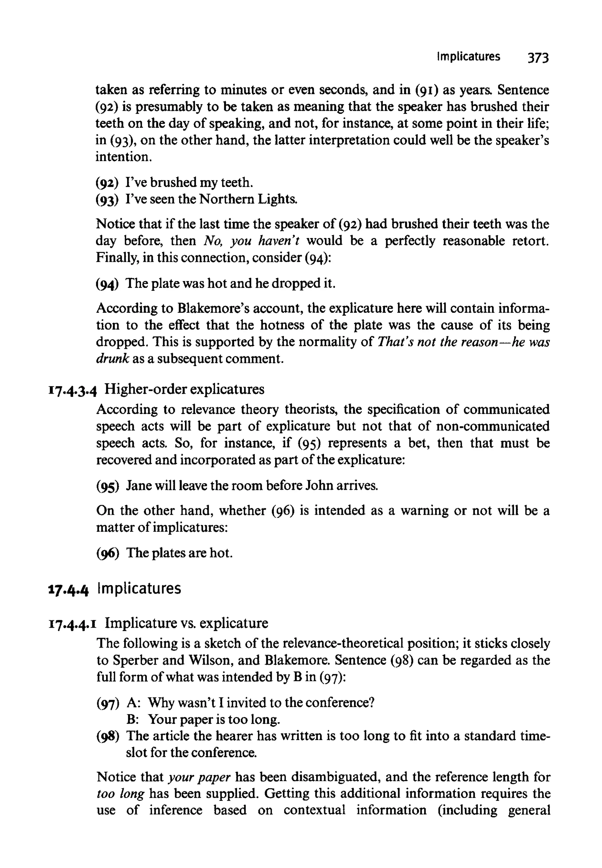 Implicatures 373
taken as referring to minutes or even seconds, and in (91) as years. Sentence
(92) is presumably to be taken as meaning that the speaker has brushed their
teeth on the day of speaking, and not, for instance, at some point in their life;
in (93), on the other hand, the latter interpretation could well be the speaker's
intention.
(92) I've brushed my teeth.
(93) I've seen the Northern Lights.
Notice that if the last time the speaker of (92) had brushed their teeth was the
day before, then No, you haven't would be a perfectly reasonable retort.
Finally, in this connection, consider (94):
(94) The plate washot and he dropped it.
According to Blakemore's account, the explicature here will contain informa-
tion to the effect that the hotness of the plate was the cause of its being
dropped. This is supported by the normality of That's not the reason—he was
drunk as a subsequent comment.
17.4.3.4 Higher-order explicatures
According to relevance theory theorists, the specification of communicated
speech acts will be part of explicature but not that of non-communicated
speech acts. So, for instance, if (95) represents a bet, then that must be
recovered and incorporated as part of the explicature:
(95) Jane will leavethe room before John arrives.
On the other hand, whether (96) is intended as a warning or not will be a
matter ofimplicatures:
(96) The plates are hot.
17.4.4 Implicatures
17.4.4.1 Implicature vs.explicature
The following is a sketch of the relevance-theoretical position; it sticksclosely
to Sperber and Wilson, and Blakemore. Sentence (98) can be regarded as the
full form of what was intended by B in (97):
(97) A: Whywasn't I invited to theconference?
B: Yourpaper is too long.
(98) The article the hearer has written is too long to fit into a standard time-
slot for the conference.
Notice that yourpaper has been disambiguated, and the reference length for
too long has been supplied. Getting this additional information requires the
use of inference based on contextual information (including general
 