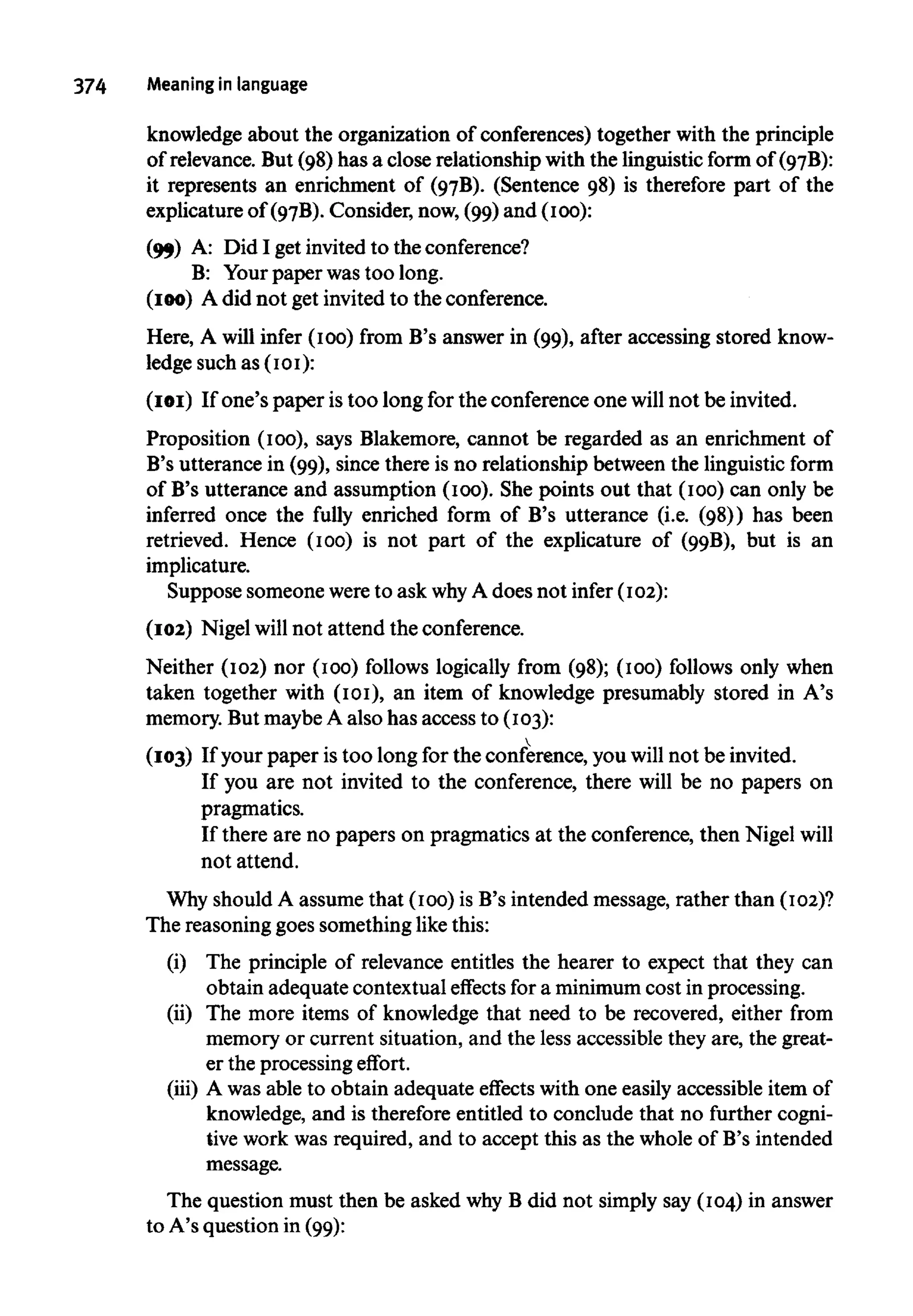 374 Meaning in language
knowledge about the organization of conferences) together with the principle
of relevance. But (98) has a close relationship with the linguistic form of (97B
):
it represents an enrichment of (97B
). (Sentence 98) is therefore part of the
explicature of (97B
). Consider, now,(99) and (100):
(99) A: Did I get invited to theconference?
B: Yourpaper wastoo long.
(100) A did not get invited to the conference.
Here, A will infer (100) from B's answer in (99), after accessing stored know-
ledge such as (101):
(101) If one's paper is too long for the conference one will not be invited.
Proposition (100), says Blakemore, cannot be regarded as an enrichment of
B's utterance in (99), since there is no relationship between the linguistic form
of B's utterance and assumption (100). She points out that (100) can only be
inferred once the fully enriched form of B's utterance (i.e. (98)) has been
retrieved. Hence (100) is not part of the explicature of (99B
), but is an
implicature.
Suppose someone wereto ask whyA does not infer (102):
(102) Nigel will not attend the conference.
Neither (102) nor (100) follows logically from (98); (100) follows only when
taken together with (101), an item of knowledge presumably stored in A's
memory. But maybeA also has access to (103):
(103) If your paper is too long for the conference, you will not be invited.
If you are not invited to the conference, there will be no papers on
pragmatics.
If there are no papers on pragmatics at the conference, then Nigel will
not attend.
Why should A assume that (100) is B's intended message, rather than (102)?
The reasoning goes something like this:
(i) The principle of relevance entitles the hearer to expect that they can
obtain adequate contextual effects for a minimumcost in processing.
(ii) The more items of knowledge that need to be recovered, either from
memory or current situation, and the less accessible they are, the great-
er the processing effort.
(iii) A was able to obtain adequate effects with one easily accessible item of
knowledge, and is therefore entitled to conclude that no further cogni-
tive work was required, and to accept this as the whole of B's intended
message.
The question must then be asked why B did not simply say (104) in answer
to A's question in (99):
 