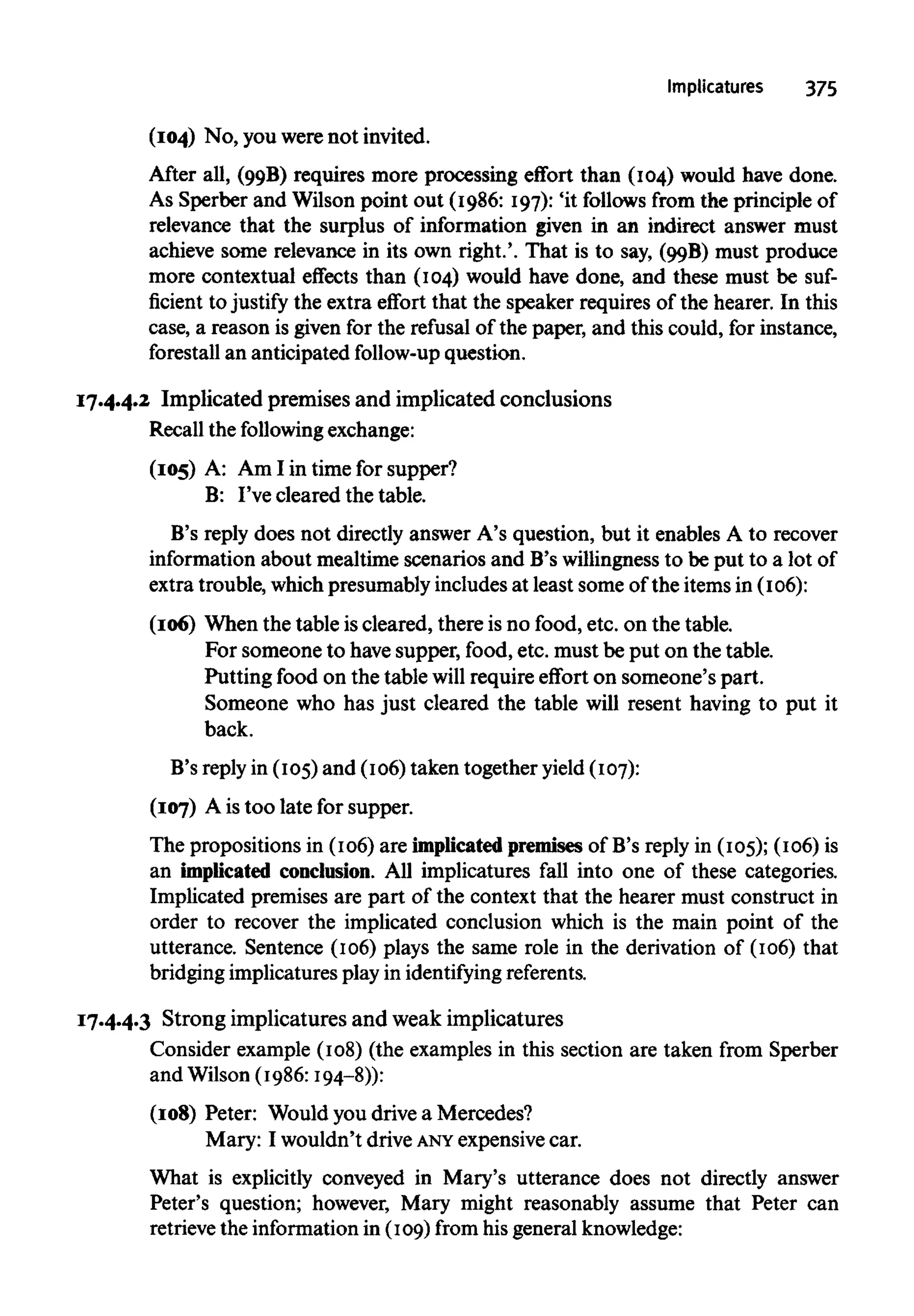 Implicatures 375
(104) No, you were not invited.
After all, (99B
) requires more processing effort than (104) would have done.
As Sperber and Wilson point out (1986: 197): 'it follows from the principle of
relevance that the surplus of information given in an indirect answer must
achieve some relevance in its own right.'. That is to say, (99B
) must produce
more contextual effects than (104) would have done, and these must be suf-
ficient to justify the extra effort that the speaker requires of the hearer. In this
case, a reason is given for the refusal of the paper, and this could, for instance,
forestall an anticipated follow-up question.
17.4.4.2 Implicated premises and implicated conclusions
Recall the following exchange:
(105) A: Am I in time for supper?
B: I've cleared the table.
B's reply does not directly answer A's question, but it enables A to recover
information about mealtime scenarios and B's willingness to be put to a lot of
extra trouble, which presumably includes at least some of the itemsin (106):
(106) When the table iscleared, there is no food, etc. on the table.
For someone to have supper, food, etc. must be put on the table.
Putting food on the table will require effort on someone's part.
Someone who has just cleared the table will resent having to put it
back.
B's reply in (105) and (106) taken together yield(107):
(107) A is too late for supper.
The propositions in (106) are implicatedpremises of B's reply in (105); (106) is
an implicated conclusion. All implicatures fall into one of these categories.
Implicated premises are part of the context that the hearer must construct in
order to recover the implicated conclusion which is the main point of the
utterance. Sentence (106) plays the same role in the derivation of (106) that
bridging implicatures play in identifying referents.
17.4.4.3 Strong implicatures and weak implicatures
Consider example (108) (the examples in this section are taken from Sperber
and Wilson (1986:194-8)):
(108) Peter: Would youdrive a Mercedes?
Mary: I wouldn't drive ANYexpensive car.
What is explicitly conveyed in Mary's utterance does not directly answer
Peter's question; however, Mary might reasonably assume that Peter can
retrieve the information in (109) from his general knowledge:
 