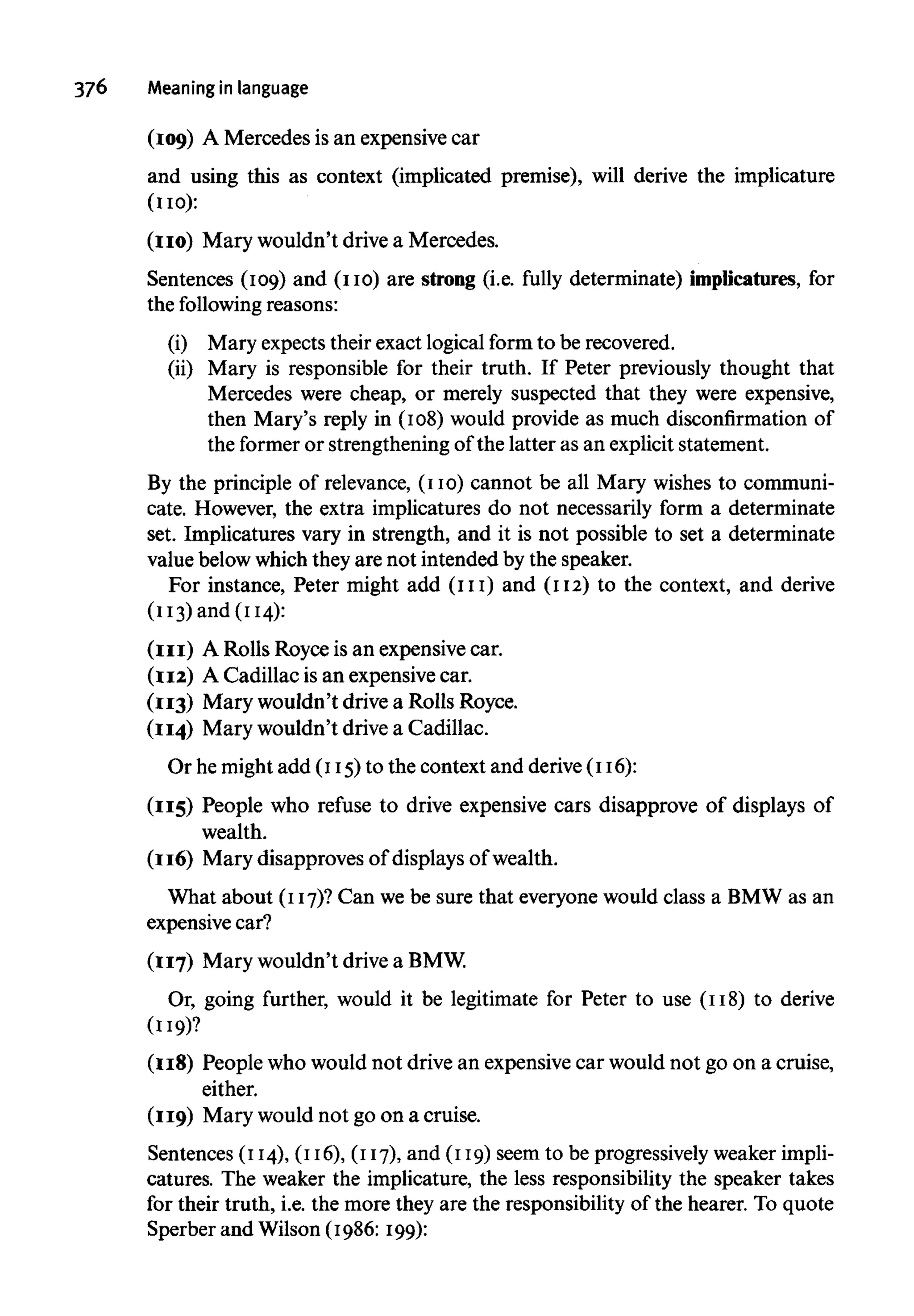 376 Meaning in language
(109) A Mercedes is an expensive car
and using this as context (implicated premise), will derive the implicature
(110):
(no) Mary wouldn't drive a Mercedes.
Sentences (109) and (no) are strong (i.e. fully determinate) implicatures, for
the following reasons:
(i) Mary expects their exact logical form to be recovered.
(ii) Mary is responsible for their truth. If Peter previously thought that
Mercedes were cheap, or merely suspected that they were expensive,
then Mary's reply in (108) would provide as much disconfirmation of
the former or strengthening of the latter as an explicit statement.
By the principle of relevance, (no) cannot be all Mary wishes to communi-
cate. However, the extra implicatures do not necessarily form a determinate
set. Implicatures vary in strength, and it is not possible to set a determinate
value belowwhichtheyare not intended by the speaker.
For instance, Peter might add (111) and (112) to the context, and derive
(113) and (114):
(111) A Rolls Royce is an expensive car.
(112) A Cadillac is an expensive car.
(113) Mary wouldn't drive a Rolls Royce.
(114) Mary wouldn't drive a Cadillac.
Or he might add (115)to the context and derive(116):
(115) People who refuse to drive expensive cars disapprove of displays of
wealth.
(116) Mary disapproves of displays of wealth.
What about (117)? Can we be sure that everyone would class a BMW as an
expensive car?
(117) Mary wouldn't drive aBMW.
Or, going further, would it be legitimate for Peter to use (118) to derive
(119)?
(118) People who would not drive an expensive car would not go on a cruise,
either.
(119) Mary would not go on a cruise.
Sentences (114), (116), (117),and (119)seem to be progressivelyweakerimpli-
catures. The weaker the implicature, the less responsibility the speaker takes
for their truth, i.e. the more they are the responsibility of the hearer. To quote
Sperber and Wilson (1986: 199):
 