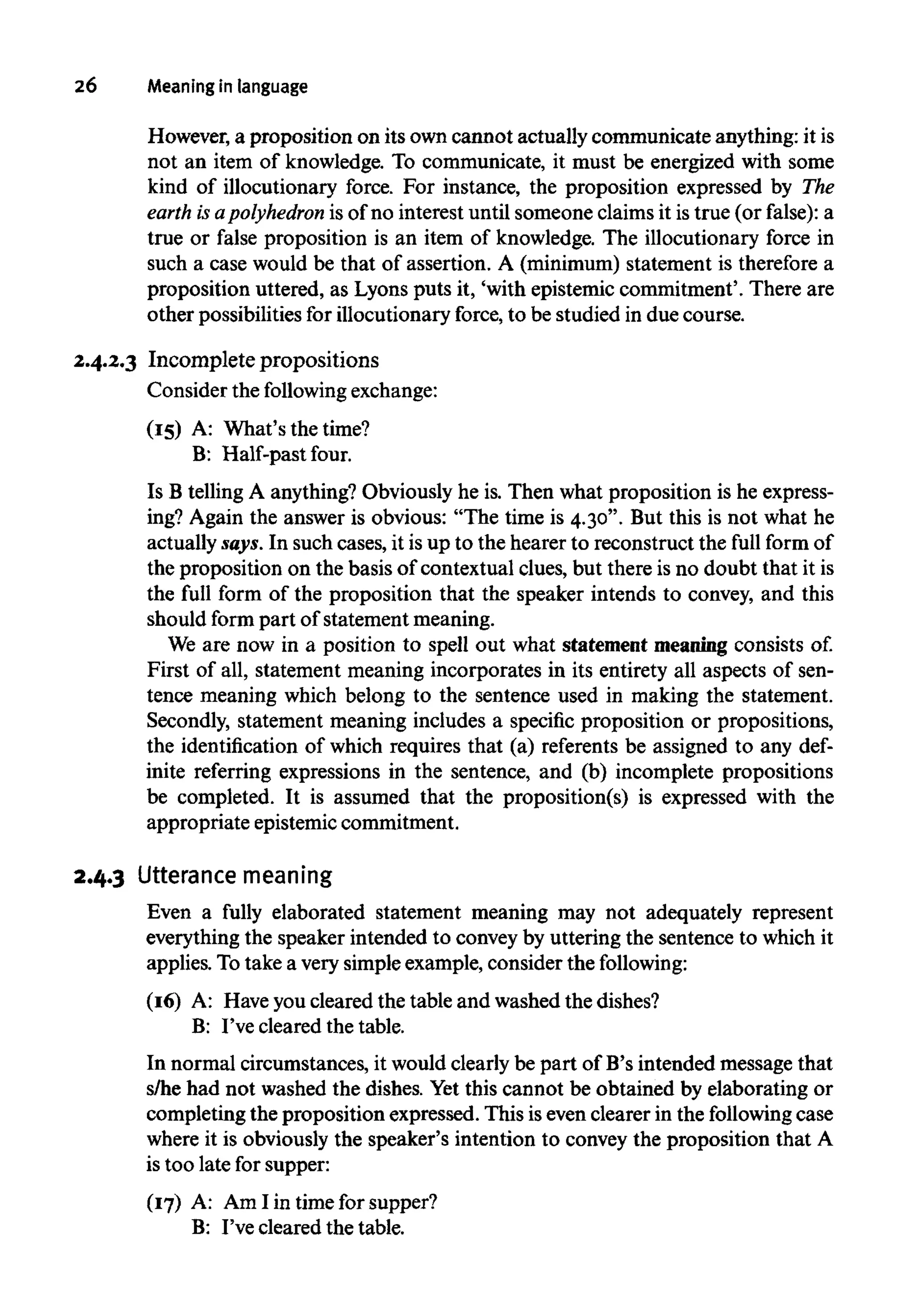 26 Meaning in language
However, a proposition on its owncannot actually communicate anything: it is
not an item of knowledge. To communicate, it must be energized with some
kind of illocutionary force. For instance, the proposition expressed by The
earth isapolyhedron is of no interest until someone claims it is true (or false): a
true or false proposition is an item of knowledge. The illocutionary force in
such a case would be that of assertion. A (minimum) statement is therefore a
proposition uttered, as Lyons puts it, 'with epistemic commitment'. There are
other possibilities for illocutionary force, to be studied in due course.
2.4.2.3 Incomplete propositions
Consider the following exchange:
(15) A: What's the time?
B: Half-past four.
Is B telling A anything? Obviously he is. Then what proposition is he express-
ing? Again the answer is obvious: "The time is 4.30". But this is not what he
actually says. In such cases, it is up to the hearer to reconstruct the full form of
the proposition on the basis of contextual clues, but there is no doubt that it is
the full form of the proposition that the speaker intends to convey, and this
should form part of statement meaning.
We are now in a position to spell out what statement meaning consists of.
First of all, statement meaning incorporates in its entirety all aspects of sen-
tence meaning which belong to the sentence used in making the statement.
Secondly, statement meaning includes a specific proposition or propositions,
the identification of which requires that (a) referents be assigned to any def-
inite referring expressions in the sentence, and (b) incomplete propositions
be completed. It is assumed that the proposition(s) is expressed with the
appropriate epistemic commitment.
2.4.3 Utterance meaning
Even a fully elaborated statement meaning may not adequately represent
everything the speaker intended to convey by uttering the sentence to which it
applies. To take a verysimple example, consider the following:
(16) A: Haveyou cleared the table and washed the dishes?
B: I've cleared the table.
In normal circumstances, it would clearly be part of B's intended message that
s/he had not washed the dishes. Yet this cannot be obtained by elaborating or
completing the proposition expressed. This is even clearer in the following case
where it is obviously the speaker's intention to convey the proposition that A
is too late for supper:
(17) A: Am I in time for supper?
B: I've cleared the table.
 