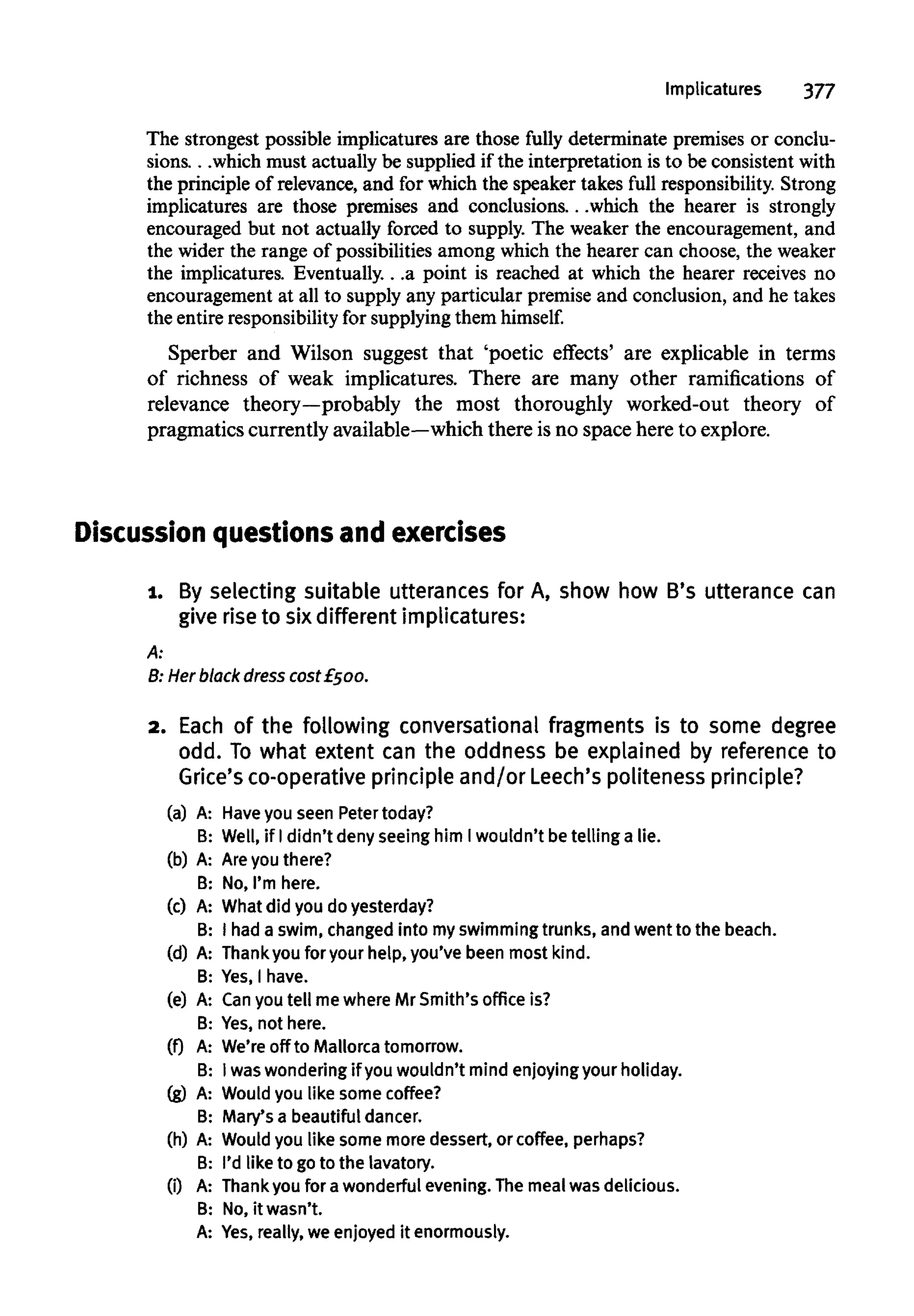 Implicatures 377
The strongest possible implicatures are those fully determinate premises or conclu-
sions. . .which must actually be supplied if the interpretation is to be consistent with
the principle of relevance, and for which the speaker takes full responsibility. Strong
implicatures are those premises and conclusions...which the hearer is strongly
encouraged but not actually forced to supply. The weaker the encouragement, and
the wider the range of possibilities among which the hearer can choose, the weaker
the implicatures. Eventually...a point is reached at which the hearer receives no
encouragement at all to supply any particular premise and conclusion, and he takes
the entire responsibility for supplying them himself.
Sperber and Wilson suggest that 'poetic effects' are explicable in terms
of richness of weak implicatures. There are many other ramifications of
relevance theory—probably the most thoroughly worked-out theory of
pragmatics currently available—which there is no space here to explore.
Discussion questionsandexercises
1. By selecting suitable utterances for A, show how B's utterance can
give rise to six different implicatures:
A:
B: Herblack dress cost£500.
2. Each of the following conversational fragments is to some degree
odd. To what extent can the oddness be explained by reference to
Grice's co-operative principle and/or Leech's politeness principle?
(a) A: Haveyou seen Petertoday?
B: Well, if Ididn't deny seeing him Iwouldn't betelling a lie.
(b) A: Are you there?
B: No, I'm here.
(c) A: What did you do yesterday?
B: I hada swim, changed into myswimming trunks, andwent to the beach.
(d) A: Thankyou for your help,you've been most kind.
B: Yes,I have.
(e) A: Canyou tell mewhere Mr Smith's office is?
B: Yes,not here.
(0 A: We're off to Mallorca tomorrow.
B: Iwaswondering if youwouldn't mind enjoying your holiday.
(g) A: Would you like some coffee?
B: Mary's a beautifuldancer.
(h) A: Would you like some more dessert, or coffee,perhaps?
B: I'd like to goto the lavatory.
(i) A: Thankyou for awonderful evening. Themeal was delicious.
B: No,it wasn't.
A: Yes,really, we enjoyed it enormously.
 