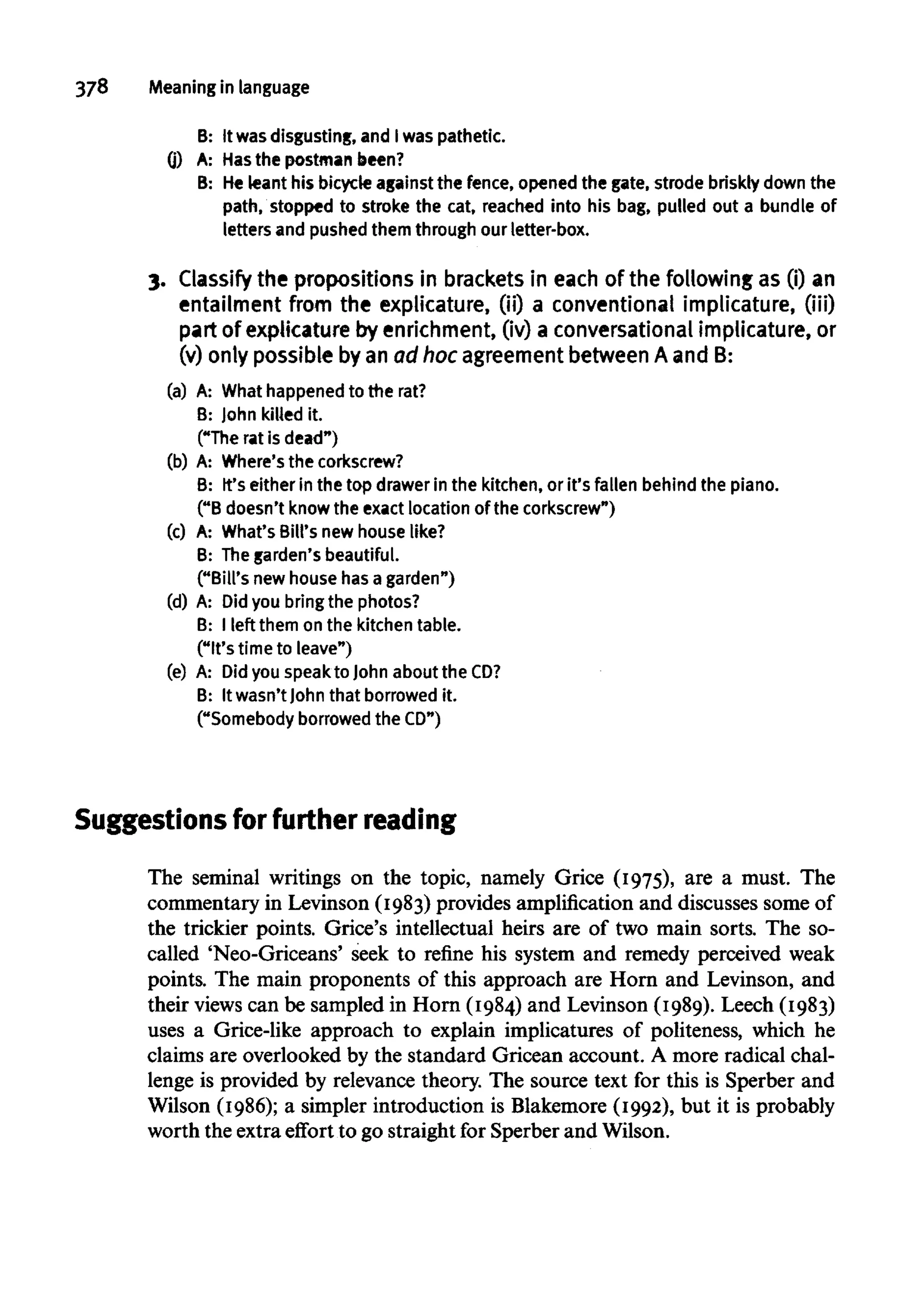 378 Meaning inlanguage
B: It wasdisgusting, and Iwas pathetic.
(j) A: Hasthe postman been?
B: Heleant his bicycle against the fence,openedthe gate, strode briskly down the
path, stopped to stroke the cat,reached into his bag,pulled out a bundle of
letters and pushedthemthrough our letter-box.
3. Classify the propositions in bracketsin each of the following as (i) an
entailment from the explicature, (ii) a conventional implicature, (iii)
part of explicature by enrichment, (iv) a conversationalimplicature, or
(v) only possible by an ad hoc agreementbetweenA and B:
(a) A: What happened to the rat?
B: John killed it.
("The rat is dead")
(b) A: Where's the corkscrew?
B: It's either in the top drawerin the kitchen, or it's fallen behind the piano.
("B doesn'tknow the exact location of thecorkscrew")
(c) A: What'sBill's new house like?
B: Thegarden's beautiful.
("Bill's new house hasa garden")
(d) A: Did you bringthe photos?
B: I left them onthe kitchen table.
("It's timeto leave")
(e) A: Did you speak to John about theCD?
B: It wasn'tJohn that borrowed it.
("Somebody borrowed the CD")
Suggestions for further reading
The seminal writings on the topic, namely Grice (1975), are a must. The
commentary in Levinson (1983) provides amplification and discusses some of
the trickier points. Grice's intellectual heirs are of two main sorts. The so-
called 'Neo-Griceans' seek to refine his system and remedy perceived weak
points. The main proponents of this approach are Horn and Levinson, and
their views can be sampled in Horn (1984) and Levinson (1989). Leech (1983)
uses a Grice-like approach to explain implicatures of politeness, which he
claims are overlooked by the standard Gricean account. A more radical chal-
lenge is provided by relevance theory. The source text for this is Sperber and
Wilson (1986); a simpler introduction is Blakemore (1992), but it is probably
worth the extra effort to go straight for Sperber and Wilson.
 
