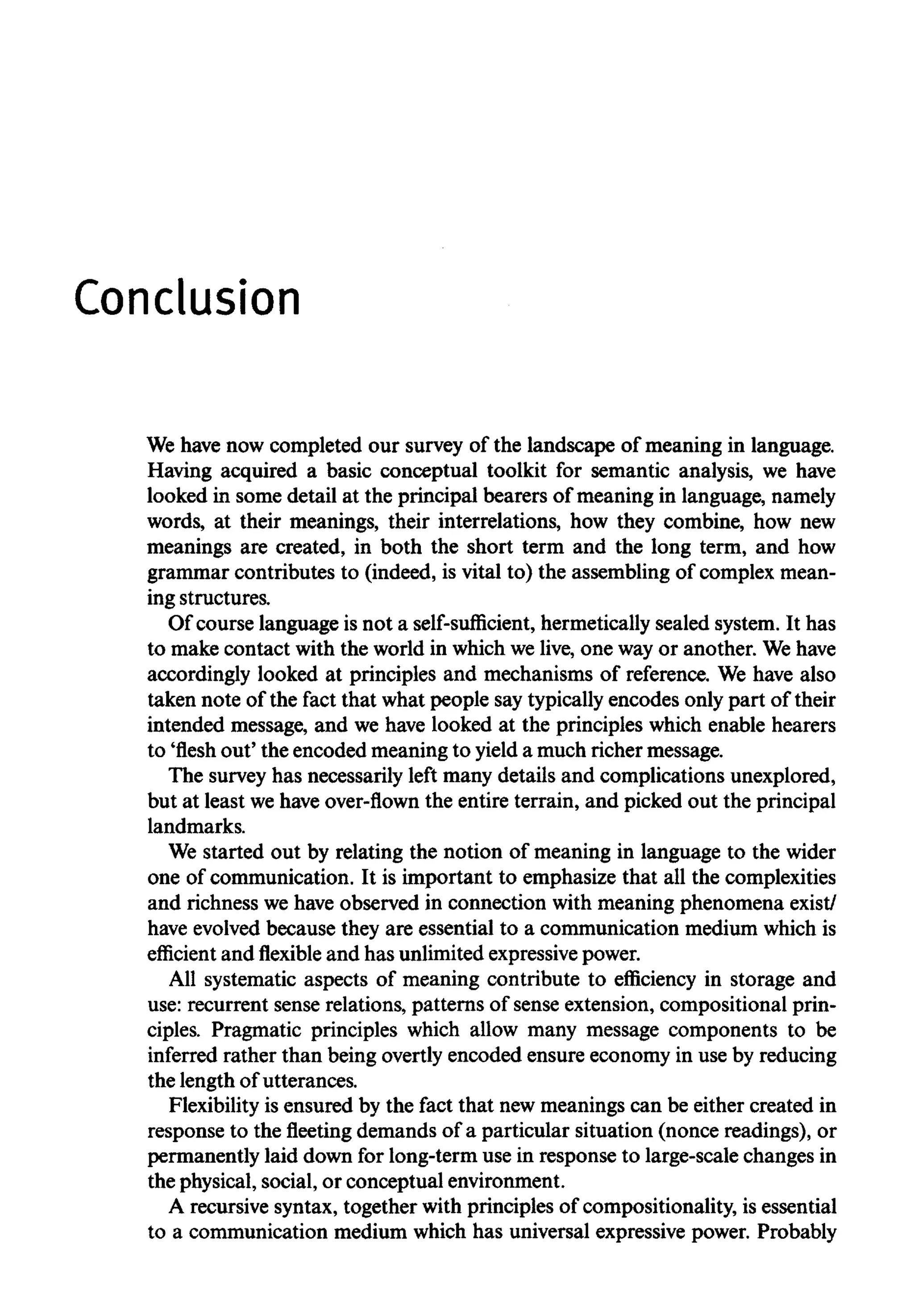 Conclusion
We have now completed our survey of the landscape of meaning in language.
Having acquired a basic conceptual toolkit for semantic analysis, we have
looked in some detail at the principal bearers of meaning in language, namely
words, at their meanings, their interrelations, how they combine, how new
meanings are created, in both the short term and the long term, and how
grammar contributes to (indeed, is vital to) the assembling of complex mean-
ing structures.
Of course language is not a self-sufficient, hermetically sealed system. It has
to make contact with the world in which we live, one way or another. Wehave
accordingly looked at principles and mechanisms of reference. We have also
taken note of the fact that what people say typically encodes only part of their
intended message, and we have looked at the principles which enable hearers
to 'flesh out' the encoded meaning to yield a much richer message.
The survey has necessarily left many details and complications unexplored,
but at least wehave over-flown the entire terrain, and picked out the principal
landmarks.
We started out by relating the notion of meaning in language to the wider
one of communication. It is important to emphasize that all the complexities
and richness we have observed in connection with meaning phenomena exist/
have evolved because they are essential to a communication medium which is
efficient and flexible and has unlimited expressivepower.
All systematic aspects of meaning contribute to efficiency in storage and
use: recurrent sense relations, patterns of sense extension, compositional prin-
ciples. Pragmatic principles which allow many message components to be
inferred rather than being overtly encoded ensure economy in use by reducing
the length of utterances.
Flexibility is ensured by the fact that new meanings can be either created in
response to thefleetingdemands of a particular situation (nonce readings), or
permanently laid down for long-term use in response to large-scale changes in
the physical, social, or conceptual environment.
A recursive syntax, together with principles of compositionality, is essential
to a communication medium which has universal expressive power. Probably
 