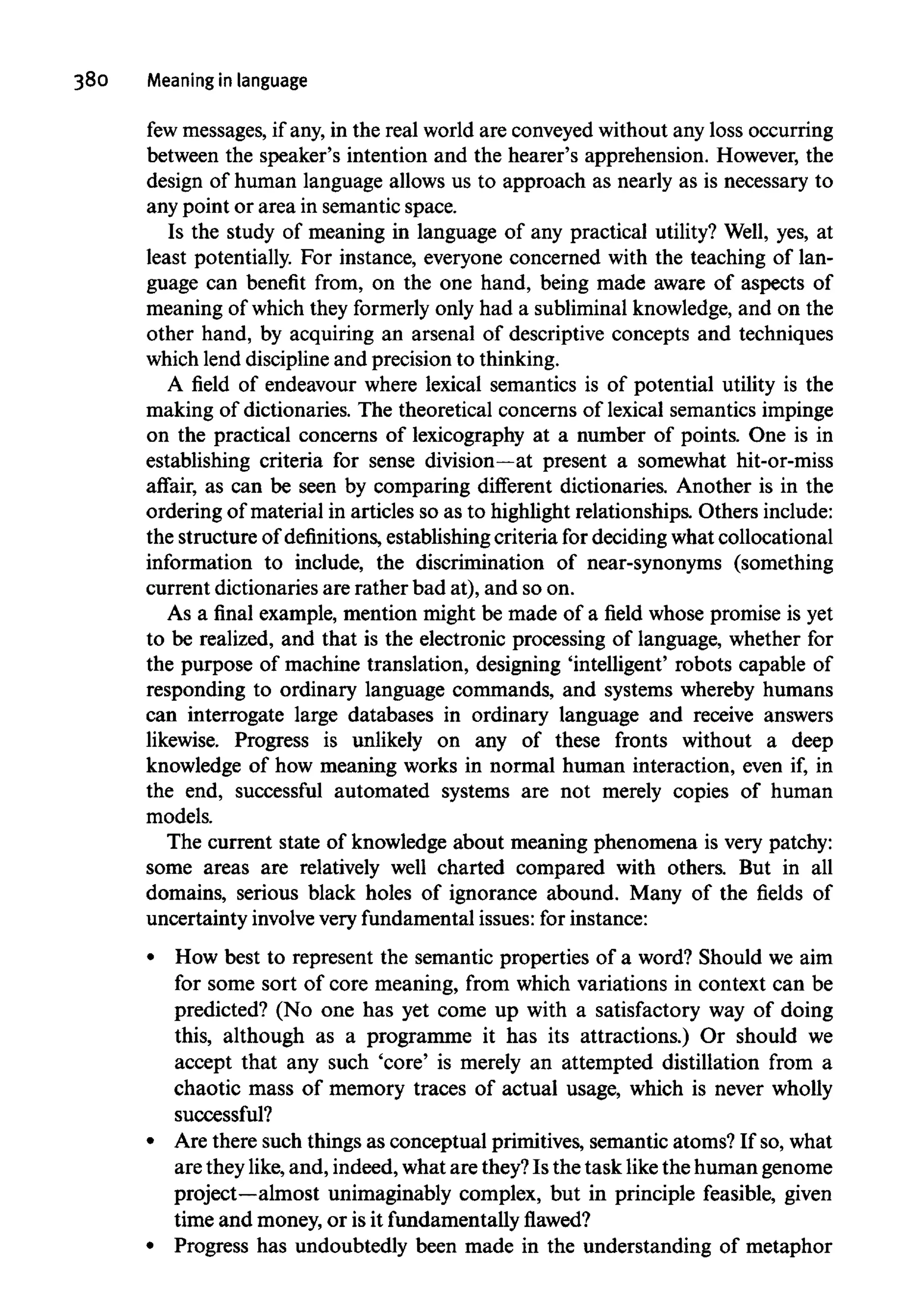 380 Meaning in language
few messages, if any,in the real world are conveyedwithout any loss occurring
between the speaker's intention and the hearer's apprehension. However, the
design of human language allows us to approach as nearly as is necessary to
any point or area in semantic space.
Is the study of meaning in language of any practical utility? Well, yes, at
least potentially. For instance, everyone concerned with the teaching of lan-
guage can benefit from, on the one hand, being made aware of aspects of
meaning of which they formerly only had a subliminal knowledge, and on the
other hand, by acquiring an arsenal of descriptive concepts and techniques
which lend discipline and precision to thinking.
A field of endeavour where lexical semantics is of potential utility is the
making of dictionaries. The theoretical concerns of lexical semanticsimpinge
on the practical concerns of lexicography at a number of points. One is in
establishing criteria for sense division—at present a somewhat hit-or-miss
affair, as can be seen by comparing different dictionaries. Another is in the
ordering of material in articles so as to highlight relationships. Others include:
the structure of definitions, establishing criteria for deciding what collocational
information to include, the discrimination of near-synonyms (something
current dictionaries are rather bad at), and so on.
As a final example, mention might be made of a field whose promise is yet
to be realized, and that is the electronic processing of language, whether for
the purpose of machine translation, designing 'intelligent' robots capable of
responding to ordinary language commands, and systems whereby humans
can interrogate large databases in ordinary language and receive answers
likewise. Progress is unlikely on any of these fronts without a deep
knowledge of how meaning works in normal human interaction, even if, in
the end, successful automated systems are not merely copies of human
models.
The current state of knowledge about meaning phenomena is very patchy:
some areas are relatively well charted compared with others. But in all
domains, serious black holes of ignorance abound. Many of the fields of
uncertainty involvevery fundamental issues: for instance:
How best to represent the semantic properties of a word? Should we aim
for some sort of core meaning, from which variations in context can be
predicted? (No one has yet come up with a satisfactory way of doing
this, although as a programme it has its attractions.) Or should we
accept that any such 'core' is merely an attempted distillation from a
chaotic mass of memory traces of actual usage, which is never wholly
successful?
Are there such things as conceptual primitives, semantic atoms? If so,what
are they like, and, indeed, what are they?Is the task likethe human genome
project—almost unimaginably complex, but in principle feasible, given
time and money, or isit fundamentallyflawed?
Progress has undoubtedly been made in the understanding of metaphor
 