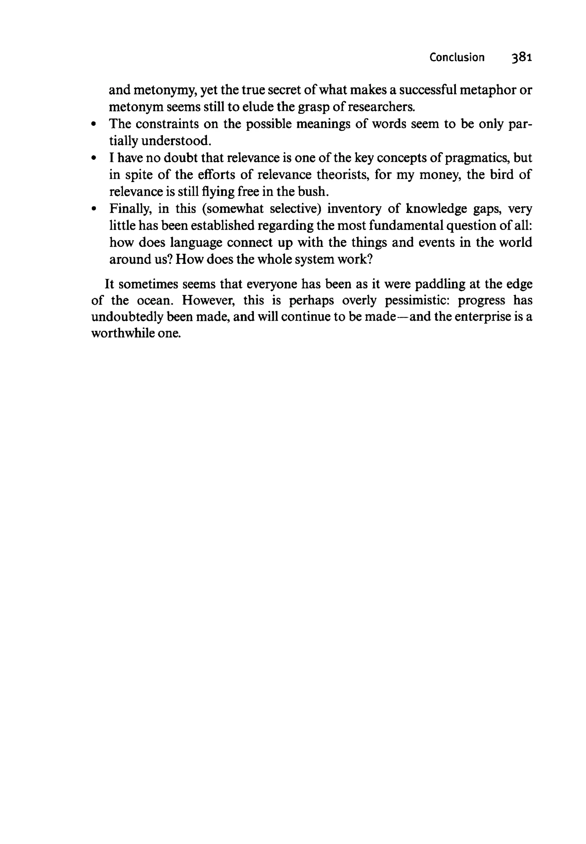 Conclusion 381
and metonymy,yet the true secret of what makes a successful metaphor or
metonym seems still to elude the grasp of researchers.
The constraints on the possible meanings of words seem to be only par-
tially understood.
I have no doubt that relevance is one of the keyconcepts of pragmatics, but
in spite of the efforts of relevance theorists, for my money, the bird of
relevance is still flying free in the bush.
Finally, in this (somewhat selective) inventory of knowledge gaps, very
little has been established regarding the most fundamental question of all:
how does language connect up with the things and events in the world
around us?How does the whole system work?
It sometimes seems that everyone has been as it were paddling at the edge
of the ocean. However, this is perhaps overly pessimistic: progress has
undoubtedly been made, and will continue to be made—and the enterprise is a
worthwhile one.
 